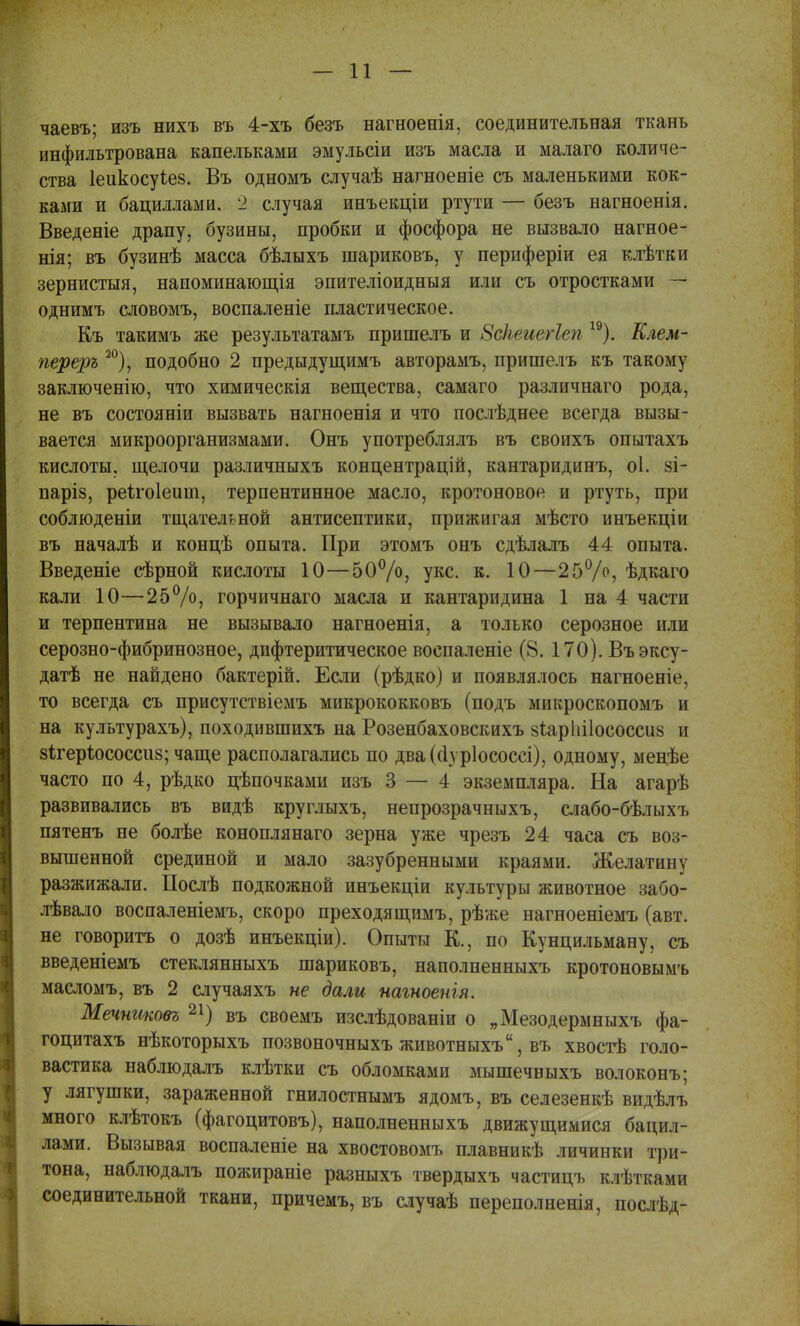 чаевъ; изъ нихъ въ 4-хъ безъ нагноенія, соединительная ткань инфильтрована капельками эмульсіи изъ масла и малаго количе- ства 1еикосуЪе§. Въ одномъ случаѣ нагноеніе съ маленькими кок- ками и бациллами. 2 случая инъекціи ртути — безъ нагноенія. Введете драпу, бузины, пробки и фосфора не вызвало нагное- нія; въ бузинѣ масса бѣдыхъ шариковъ, у периферіи ея клѣтки зернистыя, напоминающія эпителіоидныя или съ отростками — однимъ словомъ, воспаленіе пластическое. Къ такимъ же результатамъ пришелъ и Зсіьеиегіеп 19). Клем- переръ 20), подобно 2 предыдущимъ авторамъ, пришелъ къ такому заключенію, что химическія вещества, самаго различнаго рода, не въ состояніи вызвать нагноенія и что послѣднее всегда вызы- вается микроорганизмами. Онъ употреблялъ въ своихъ опытахъ кислоты, щелочи различныхъ концентрацій, кантаридинъ, оі. §і- паріз, реѣгоіеиіп, терпентинное масло, кротоновоя и ртуть, при соблюденіи тщательной антисептики, прижигая мѣсто инъекціи въ началѣ и концѣ опыта. При этомъ онъ сдѣлалъ 44 опыта. Введеніе сѣрной кислоты 10—50°/о; укс. к. 10—25°/°, ѣдкаго кали 10—25%, горчичнаго масла и кантаридина 1 на 4 части и терпентина не вызывало нагноенія, а только серозное или серозно-фибринозное, дифтеритическое воспаленіе (8. 170). Въэксу- датѣ не найдено бактерій. Если (рѣдко) и появлялось нагноеніе, то всегда съ присутствіемъ микрококковъ (подъ микроскопомъ и на культурахъ), походившихъ на Розенбаховскихъ зіарііііососсиз и 8і;гер1юсоссіі8; чаще располагались по два(сіѵріососсі), одному, менѣе часто по 4, рѣдко цѣпочками изъ 3 — 4 экземпляра. На агарѣ развивались въ видѣ круглыхъ, непрозрачныхъ, слабо-бѣлыхъ пятенъ не болѣе коноплянаго зерна уже чрезъ 24 часа съ воз- вышенной срединой и мало зазубренными краями. Желатину разжижали. Послѣ подкожной инъекціи культуры животное забо- лѣвало воспаленіемъ, скоро преходящимъ, рѣже нагноеніемъ (авт. не говорить о дозѣ инъекціи). Опыты К., по Кунцильману, съ введеніемъ стеклянныхъ шариковъ, наполненныхъ кротоновымъ масломъ, въ 2 случаяхъ не дали нагноенія. Мечншовъ 21) въ своемъ изслѣдованіи о „Мезодермныхъ фа- гоцитахъ нѣкоторыхъ позвоночныхъ животныхъ, въ хвостѣ голо- вастика наблюдалъ клѣтки съ обломками мышечвыхъ волоконъ; у лягушки, зараженной гнилостнымъ ядомъ, въ селезенкѣ видѣлъ много клѣтокъ (фагоцитовъ), наполненныхъ движущимися бацил- лами. Вызывая воспаленіе на хвостовомъ плавникѣ личинки три- тона, наблюдалъ пожираніе разныхъ твердыхъ частицъ клѣтками соединительной ткани, причемъ, въ случаѣ переполненія, послѣд-