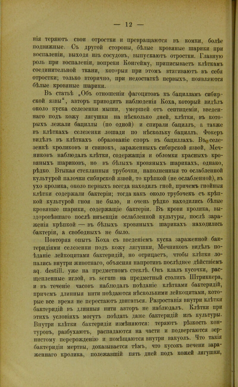 нія теряютъ свои отростки и превращаются въ комки, болѣе подвижные. Съ другой стороны, бѣлые кровяные шарики при восиаленіи, выходя изъ сосудовъ, выпускаютъ отростки. Главную роль при воспаленіи, вопреки Конгейму, приписываетъ клѣткамъ соединительной ткани, который при этомъ втягиваютъ въ себя отростки; только вторично, при недостаткѣ первыхъ, появляются бѣлые кровяные шарики. Въ статьѣ „Объ отношеніи фагоцитовъ къ бацилламъ сибир- ской язвы, авторъ приводить наблюденія Коха, который видѣлъ около куска селезенки мыши, умершей отъ септицеміи, введен- наго подъ кожу лягушки на нѣсколько дней, клѣтки, въ кото- рыхъ лежали бациллы (по одной) и спирали бациллъ, а также въ клѣткахъ селезенки лошади по нѣскольку бациллъ. Фокеръ видѣлъ въ клѣткахъ образованіе споръ въ бациллахъ. Въ.-селе- зенкѣ кроликовъ и свинокъ, зараженныхъ сибирской язвой, Меч- никовъ наблюдалъ клѣтки, содержащая и обломки красныхъ кро- вяныхъ шариковъ, но въ бѣлыхъ кровяныхъ шарикахъ, однако, рѣдко. Втыкая стеклянныя трубочки, наполненныя то ослабленной культурой палочки сибирской язвой, то крѣпкой (не ослабленной), въ ухо кролика, около первыхъ всегда находилъ гной, причемъ гнойныя клѣтки содержали бактеріи; тогда какъ около трубочекъ съ крѣп- кой культурой гноя не было, и очень рѣдко находились бѣлые кровяные шарики, содержание бактеріи. Въ крови кролика, вы- здоровѣвшаго послѣ инъекціи ослабленной культуры, послѣ зара- женія крѣпкой — въ бѣлыхъ кровяныхъ шарикахъ находились бактеріи, а свободныхъ не было. Повторяя опытъ Коха съ введеніемъ куска зараженной бак- теридіями селезенки подъ кожу лягушки, Мечниковъ видѣлъ по- ѣданіе лейкоцитами бактеридій, но отрицаетъ, чтобы клѣтки ло- пались внутри животнаго, объясняя напротивъ послѣднее дѣйствіемъ щ. сіезіііі. уже на предметномъ стеклѣ. Онъ клалъ кусочки, рас- щепленные иглой, въ зегит на предметный столикъ Штриккера, и въ теченіе часовъ наблюдалъ поѣданіе клѣтками бактеридій, причемъ длинныя нити поѣдаются нѣсколькими лейкоцитами, кото- рые все время не перестаютъ двигаться. Разростанія внутри клѣтки бактеридій въ длинныя нити авторъ не наблюдалъ. Клѣтки при этихъ условіяхъ могутъ поѣдать даже бактеридій изъ культуры. Внутри клѣтки бактеридіи измѣняются: теряютъ рѣзкость кон- туровъ, разбухаютъ, распадаются на части и подвергаются зер- нистому перерождение и помѣщаются внутри вакуолъ. Что такія бактеридіи мертвы, доказывается тѣмъ, что кусокъ печени зара- женнаго кролика, полежавшій пять дней подъ кожей лягушки,