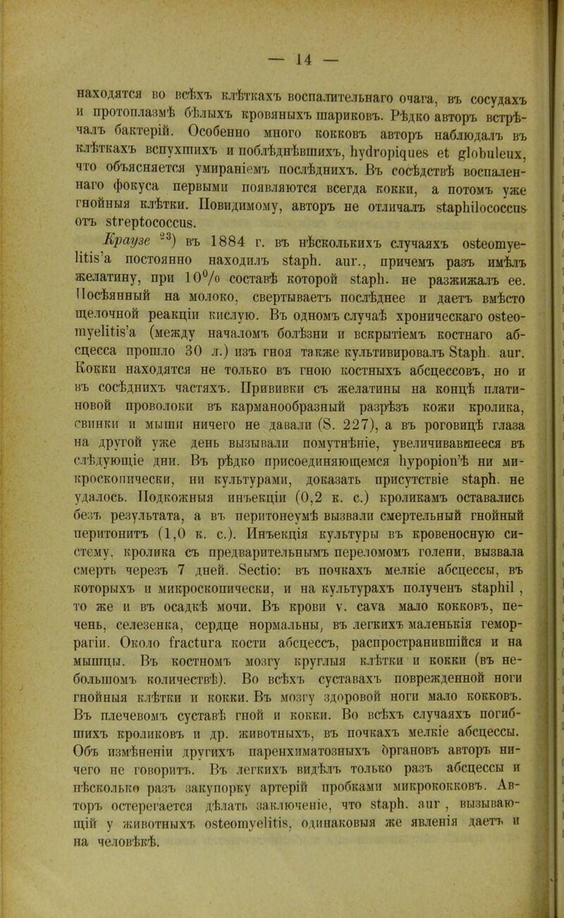 находятся во всѣхъ клѣткахъ воспалительнаго очага, въ сосудахъ и протоплазмѣ бѣлыхъ кровяныхъ шариковъ. Рѣдко авторъ встрѣ- чалъ бактерій. Особенно много кокковъ авторъ наблюдалъ въ клѣткахъ вспухгаихъ и поблѣднѣвшихъ, Ьуа^орі^ие8 е* #1оЪи1еих, что объясняется умираніемъ послѣднихъ. Въ сосѣдствѣ воспален- наго фокуса первыми появляются всегда кокки, а потомъ уже гнойныя клѣтки. Повидимому, авторъ не отличалъ 8Іарпі1ососси8 отъ зіхеріюсоссиз. Краузе -3) въ 1884 г. въ нѣсколькихъ случаяхъ озіеотуе- 1Шз'а постоянно находилъ зіарЬ. аиг., причемъ разъ имѣлъ желатину, при 10°/о составѣ которой 8ІарЬ. не разжижалъ ее. Посѣянный на молоко, свертываетъ послѣднее и даетъ вмѣсто щелочной реакціи кислую. Въ одномъ случаѣ хроническаго озіео- туеГШз'а (между началомъ болѣзни и вскрытіемъ костнаго аб- сцесса прошло 30 л.) изъ гноя также культивировалъ 8іарЬ. аиг. Кокки находятся не только въ гною костныхъ абсцессовъ, но и въ сосѣднихъ частяхъ. Прививки съ желатины на концѣ плати- новой проволоки въ карманообразный разрѣзъ кожи кролика, свинки и мыши ничего не давали (8. 227), а въ роговицѣ глаза на другой уже день вызывали помутнѣніе, увеличивавшееся въ слѣдующіе дни. Въ рѣдко присоединяющемся 1іуроріоп'ѣ ни ми- кроскопически, ни культурами, доказать присутствіе 8іарЪ. не удалось. Подкожныя инъекціи (0,2 к. с.) кроликамъ оставались бе:;ъ результата, а въ перитонеумѣ вызвали смертельный гнойный перитонитъ (1,0 к. с). Инъекція культуры въ кровеносную си- стему, кролика съ предварительнымъ переломомъ голени, вызвала смерть черезъ 7 дней. Веспо: въ почкахъ мелкіе абсцессы, въ которыхъ и микроскопически, и на культурахъ полученъ 8ІарЫ1, то же и въ осадкѣ мочи. Въ крови ѵ. саѵа мало кокковъ, пе- чень, селезенка, сердце нормальны, въ легкихъ маленькія гемор- рагіи. Около ігасШга кости абсцессъ, распространившійся и на мышцы. Въ костномъ мозгу круглыя клѣтки и кокки (въ не- болыномъ количествѣ). Во всѣхъ суставахъ поврежденной ноги гнойныя клѣтки и кокки. Въ мозгу здоровой ноги мало кокковъ. Въ плечевомъ суставѣ гной и кокки. Во всѣхъ случаяхъ погиб- шихъ кроликовъ и др. животныхъ, въ почкахъ мелкіе абсцессы. Объ измѣненіи другихъ паренхиматозныхъ органовъ авторъ ни- чего не говорить. Въ легкихъ видѣлъ только разъ абсцессы и пѣсколько разъ закупорку артерій пробками микрококковъ. Ав- торъ остерегается дѣлать заключена1, что 8Т.арЬ. аиг , вызываю- щій у животныхъ озіеоіпуеіігі», одинаковыя же явленія даетъ и на человѣкѣ.