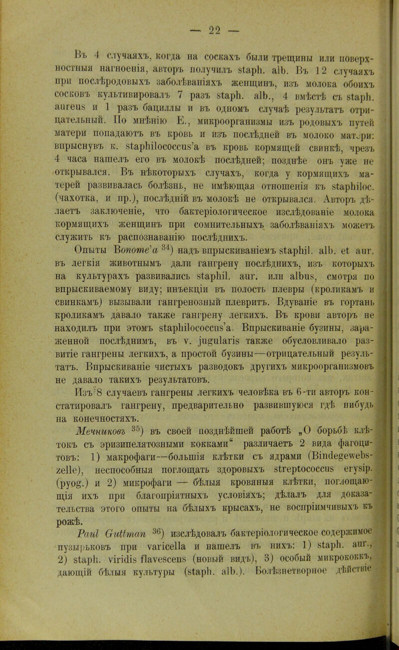 Въ 4 случаяхъ, когда на соскахъ были трещины или поверх- ностны)! ыагноенія, авторъ получилъ 8іарп. аіЬ. Въ 1 2 случаях* при послѣродовыхъ заболѣвапіяхъ женщинъ, изъ молока обоихъ сосковъ культивировалъ 7 разъ 8іарп. аІЬ., 4 вмѣстѣ съ рІарЪ. аигеиз и 1 разъ бациллы и въ одномъ случаѣ результата отри- цательный. По мнѣнію Е., микроорганизмы изъ родовыхъ путей матери попадаютъ въ кровь и изъ послѣдней въ молоко матери: впрыснувъ к. 8і,арЫ1ососси8'а въ кровь кормящей свинкѣ, чрезъ 4 часа нашелъ его въ молокѣ послѣдней; позднѣе онъ уже не открывался. Въ нѣкоторыхъ случахъ, когда у кормящихъ ма- терей развивалась болѣзнь, не имѣющая отноніенія къ кіарЬіІос. (чахотка, и пр.), послѣдній въ молокѣ не открывался. Авторъ гі, лаетъ заключеніе, что бактеріологическое изслѣдованіе молока кормящихъ женщинъ при сомнительныхъ заболѣваніяхъ можетъ служить къ распознаванію послѣднихъ. Опыты Вопоте'а м) надъ впрыскиваніемъ 8ІарЫ1. аІЬ. ег. 'лиг. въ легкія животнымъ дали гангрену послѣднихъ, изъ которыхъ на культурахъ развивались віарЫІ. аиг. или а1Ъіі8, смотря по впрыскиваемому виду; инъекціи въ полость плевры (кроликамъ и свинкамъ) вызывали гангренозный плевритъ. Вдуваніе въ гортань кроликамъ давало также гангрену легкихъ. Въ крови авторъ не находилъ при этомъ 8ІарЬі1ососсп8'а. Впрыскиваніе бузины, зара- женной послѣднимъ, въ ѵ. іи§и1агІ8 также обусловливало раз- витіе гангрены легкихъ, а простой бузины—отрицательный резуль- тата. Впрыскиваніе чистыхъ разводокъ другихъ микроорганизмовъ не давало такихъ результатовъ. Изъ8 случаевъ гангрены легкихъ человѣка въ 6-ти авторъ кон- статировалъ гангрену, предварительно развившуюся гдѣ вибудь на конечностяхъ. Мечниковъ 35) въ своей позднѣйшей работѣ „О борьбі к.іѣ- токъ съ эризипелятозными кокками различаетъ 2 вида фагоци- товъ: 1) макрофаги—болынія клѣтки съ ядрами (ВіпіІе§е\ѵеІ)8- яеііе), неспособныя поглощать здоровыхъ 8<хері;ососси8 егуйір. (руо§;.) и 2) микрофаги — бѣлыя кровяныя клѣтки, поглощаю- щія ихъ при благопріятныхъ условіяхъ; дѣлалъ для доказа- тельства этого опыты на бѣлыхъ крысахъ, не воспріимчивыхъ къ рожѣ. Раиі ОиШпап 36) изслѣдовалъ бактеріологическое содержимое пузырьковъ при ѵагісеііа и нашелъ въ нихъ: 1) 8іарЬ. аш\, 2) зіарЬ. ѵігісііз Яаѵезсепз (новый видъ), 3) особый микрококкъ, дающій бѣлыя культуры (зіаріі. аІЪ.). Болѣзнетворное дѣііствіе