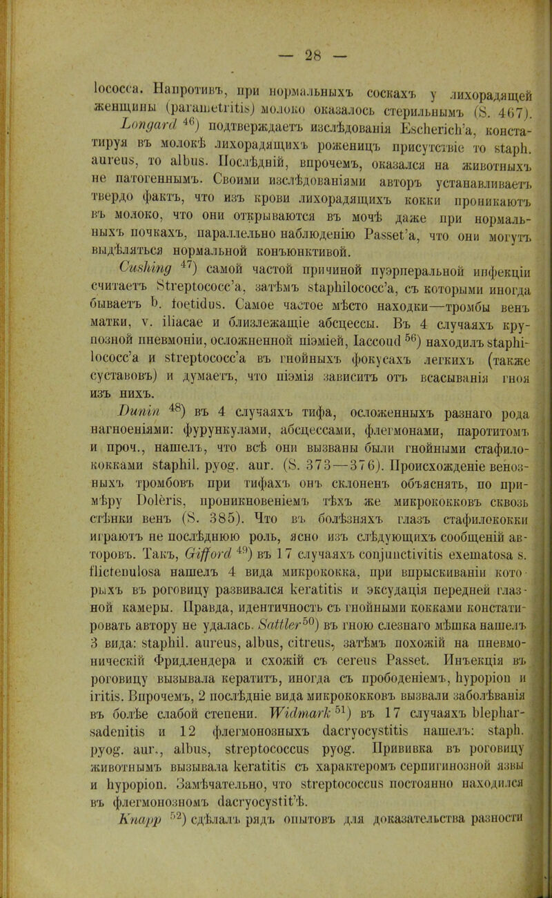Іососса. Напротивъ, при нормальныхъ соскахъ у лихорадящей женщины (рашцяІгШй) молоко оказалось стерильнымъ (8. 467). Ьопдагй 46) подтверждаетъ изслѣдованія Езспепсп'а, конста- тируя въ молокѣ лихорадящихъ роженицъ присутствіе то ьіарп. аигеи§, то аІЬиз. Послѣдвій, впрочемъ, оказался на животныхъ не патогеннымъ. Своими изслѣдованіями авторъ устанавливает], твердо фактъ, что изъ крови лихорадящихъ кокки проникаютъ въ молоко, что они открываются въ мочѣ даже при нормаль- ныхъ почкахъ, параллельно наблюденію Ра$8еІ'а, что они могутъ выдѣляться нормальной конъюнктивой. Сивкіпд 47) самой частой причиной пуэрперальной инфекціи считаетъ Нгтерюсосс'а, затѣмъ 8іарпі1ососс'а, съ которыми иногда бываетъ Ь. 1оеШи$. Самое частое мѣсто находки—тромбы венъ матки, ѵ. іііасае и близлежащіе абсцессы. Въ 4 случаяхъ кру- позной пневмоніи, осложненной піэміей, Іассоисі56) находилъ 8іарЫ- Ьсосс'а и 8ігеріососс'а въ гнойныхъ фокусахъ легкихъ (также суставовъ) и думаетъ, что піэмія зависитъ отъ всасыванія гноя изъ нихъ. Випіп 48) въ 4 случаяхъ тифа, осложенныхъ разнаго рода нагноеніями: фурункулами, абсцессами, флегмонами, паротитомъ и проч., нашелъ, что всѣ они вызваны были гнойными стафило- кокками зирпіі. руо§\ аиг. (8.373—376). Происхожденіе вено:;- ныхъ тромбовъ при тифахъ онъ склоненъ объяснять, по при- мѣру Боіегіз, проникновеніемъ тѣхъ же микрококковъ сквозь стѣнки венъ (8. 385). Что въ болѣзняхъ глазъ стафилококки играютъ не послѣднюю роль, ясно изъ слѣдующихъ сообщеній ав- торовъ. Такъ, Оі^огсі 49) въ 17 случаяхъ сопіипсііѵіііз ехешаіоаа 8. Шсгепиіоза нашелъ 4 вида микрококка, при впрыскиванін кото рыхъ въ роговицу развивался кегаіШз и эксудація передней глаз- ной камеры. Правда, идентичность съ гнойными кокками констати- ровать автору не удалась. 8аШег50) въ гною слезнаго мѣшка нашелъ 3 вида: 8іарЫ1. аигеи8, аІЬиз, сіЪгеиз, затѣмъ похожій на пневмо- нический Фридлендера и схожій съ сегеіі8 Раззеі. Инъекція въ роговицу вызывала кератитъ, иногда съ прободеніемъ, пуроріоп и ігіѣіз. Впрочемъ, 2 послѣдніе вида микрококковъ вызвали заболѣванія въ болѣе слабой степени. ТѴіЛтагк 51) въ 17 случаяхъ Ыерііаг- 8айепШз и 12 флегмонозныхъ сІасгуосузыЧів нашелъ: 8ѣар1і. руо§\ аиг,, аІЪиз, зігеріососсиз руо^. Прививка въ роговицу животнымъ вызывала кегаыЧів съ характеромъ сернигинозной язвы и пуроріоп. Замѣчательно, что зігеріососсиз постоянно находился въ флегмонозномъ с1асгуосу8Ііі'ѣ. К)Ш)>р 52) сдѣлалъ рядъ опытовъ для доказательства разности
