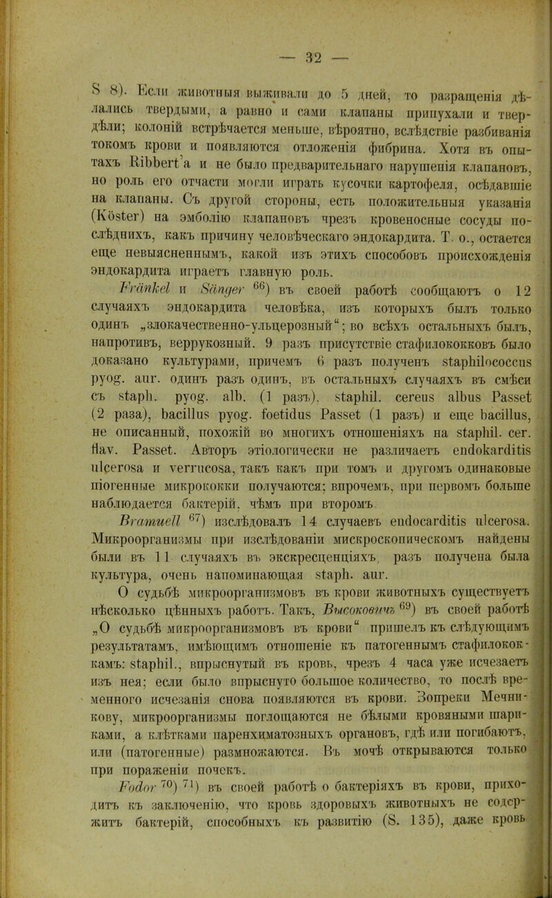8 8'). Если жинотныя выживали до 5 дней, то разращенія гі. лались твердыми, а равно и сами клапаны припухали и твер- дѣли; колоній встрѣчается меньше, вѣроятно, вслѣдствіе разбиванія токомъ крови и появляются отложенія фибрина. Хотя въ опы- тахъ ШЪЪеіѴа и не было предварительнаго наруптенія клапаионъ. но роль его отчасти могли играть кусочки картофеля, осѣдавшіе на клапаны. Съ другой стороны, есть положительныя указанія (Козѣег) на эмболію клапаиовъ чрезъ кровеносные сосуды по- слѣднихъ, какъ причину человѣческаго эндокардита. Т. о., остается еще невыясненнымъ, какой изъ этихъ способовъ происхожденія эндокардита играетъ главную роль. Шагікеі и Шіпдег 66) въ своей работѣ сообщаюсь о 12 случаяхъ эндокардита человѣка, изъ которыхъ былъ только одинъ „злокачественно-ульцерозный; во всѣхъ остальныхъ былъ, напротивъ, веррукозный. 9 разъ присутствіе стафилококковъ было доказано культурами, причемъ 6 разъ полученъ зіарпііососсиз руо^. аиг. одинъ разъ одинъ, въ остальныхъ случаяхъ въ смѣси съ 8іар1і. руо^. аІЬ. (1 разъ). 8Іарні1. сегеиз аІЬиз Раззеі; (2 раза), ЬасШиз руо^. пэеШиа Раззеѣ (1 разъ) и еще ЬасШиз, не описанный, похожій во многихъ отношеніяхъ на зіарЫІ. сег. Яаѵ. Ра88еѣ. Авторъ этіологически не различаете епсіокагсііпз иісегоза и ѵепчісоза, такъ какъ при томъ и другомъ одинаковые піогенные микрококки получаются; впрочемъ, при первомъ больше наблюдается бактерій, чѣмъ при второмъ. ВгатиеЛ 67) изслѣдовалъ 14 случаевъ епсІосагсІШз и1сего8а. Микроорганизмы при изслѣдованіи мискроскопическомъ найдены были въ 11 случаяхъ въ экскресценціяхъ, разъ получена была культура, очень напоминающая віаріі. аиг. О судьбѣ микроорганизмовъ въ крови животныхъ существуетъ нѣсколько цѣнныхъ работъ. Такъ, Высоковичъ 69) въ своей работѣ „О судьбѣ микроорганизмовъ въ крови пришелъ къ слѣдующимъ результатам^ имѣющимъ отношеніе къ патогеннымъ стафилокок- ками 8іарЫ1., впрыснутый въ кровь, чрезъ 4 часа уже исчезаетъ изъ нея; если было впрыснуто большое количество, то послѣ вре- менного исчезанія снова появляются въ крови. Вопреки Мечни- кову, микроорганизмы поглощаются не бѣлыми кровяными шари- ками, а клѣтками паренхиматозныхъ органовъ, гдѣ или погибаютъ, или (патогенные) размножаются. Въ мочѣ открываются только при пораженіи почекъ. іойог 70) 71) въ своей работѣ о бактеріяхъ въ крови, прихо- дить къ заключенію, что кровь здоровыхъ животныхъ не содер- жите бактерій, способныхъ къ развитію (8. 135), даже кровь