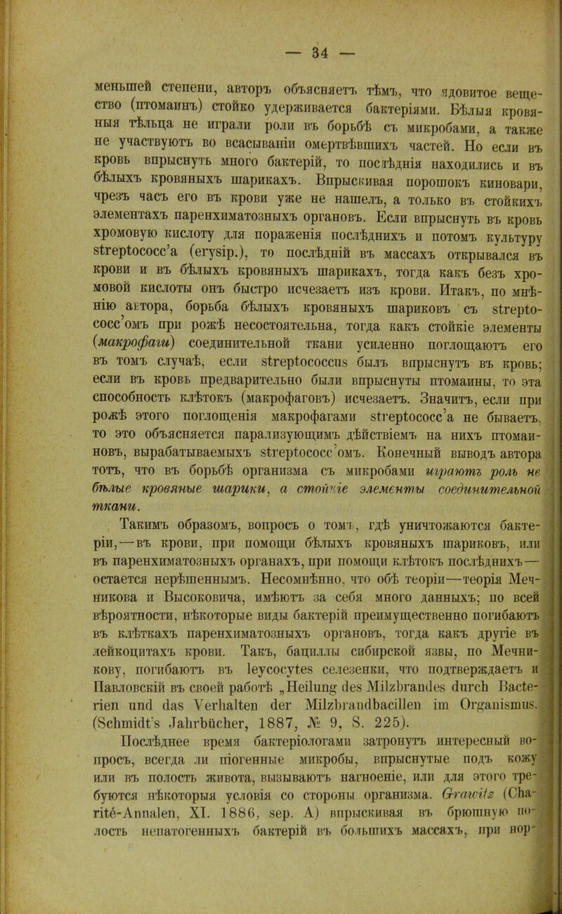 меньшей степени, авторъ объясняетъ тѣмъ, что ядовитое веще- ство (птомаинъ) стойко удерживается бактеріями. Бѣлыя кровя- ныя тѣльца не играли роли въ борьбѣ съ микробами, а также не участвуютъ во всасываніи омертвѣвшихъ частей. Но если въ кровь впрыснуть много бактерій, то посаѣднія находились и въ бѣлыхъ кровяныхъ шарикахъ. Впрыскивая порошокъ киновари, чрезъ часъ его въ крови уже не нашелъ, а только въ стойкихъ элементахъ паренхиматозныхъ органовъ. Если впрыснуть въ кровь хромовую кислоту для пораженія послѣднихъ и потомъ культуру 8ігер1юсосс'а (егузір.), то послѣдній въ массахъ открывался въ крови и въ бѣлыхъ кровяныхъ шарикахъ, тогда какъ безъ хро- мовой кислоты онъ быстро исчезаетъ изъ крови. Итакъ, по мнѣ- нію актора, борьба бѣлыхъ кровяныхъ шариковъ съ зігеріо- сосс омъ при рожѣ несостоятельна, тогда какъ стойкіе элементы (макрофаги) соединительной ткани усиленно поглощаютъ его въ томъ случаѣ, если зѣгеріососсив былъ впрыснутъ въ кровь; если въ кровь предварительно были впрыснуты птомаины, то эта способность клѣтокъ (макрофаговъ) исчезаетъ. Значитъ, если при рожѣ этого поглощенія макрофагами з^гер^ососс'а не бываетъ, то это объясняется парализующимъ дѣйствіемъ на нихъ птомаи- новъ, вырабатываемыхъ 8тгер1юсосс'омъ. Конечный выводъ автора тотъ, что въ борьбѣ организма съ микробами траютг роль не бѣлые кровяные шарики, а стойѵЛе элементы соединительной ткани. Такимъ образомъ, вопросъ о томъ, гдѣ уничтожаются бакте- ріи, — въ крови, при помощи бѣлыхъ кровяныхъ шариковъ, или въ паренхиматозныхъ органахъ, при помощи клѣтокъ послѣднихъ— остается нерѣшеннымъ. Несомнѣнно. что обѣ теоріи—теорія Меч- никова и Высоковича, имѣютъ за себя много данныхъ; по всей вѣроятности, нѣкоторые виды бактерій преимущественно погибаютъ въ клѣткахъ паренхиматозныхъ органовъ, тогда какъ другіе въ лейкоцитахъ крови. Такъ, бациллы сибирской язвы, по Мечни- кову, погибаютъ въ Іеусосуіез селезенки, что подтверждаетъ и Павловскій въ своей работѣ „Неі1ип§- сіез МіІгЪгапиез аЧігсЪ Васіе-- гіеп иші йа8 ѴегІіаНеп сіег МіІгЪганаЪасіІІеп іш Оп*аиІ8іші!>. (8спті<И/8 ДаІігЪііспег, 1887, № 9, 8. 225). Послѣднее время бактеріологами затронуть интересный во- просъ, всегда ли піогенные микробы, впрыснутые подъ кожу или въ полость живота, вызываютъ нагноеніе, или для этого тре- буются нѣкоторыя условія со стороны организма. Ѳ-гагѵШ (СЬа- гііё-АппаІеп, XI. 1886, зер. А) впрыскивая въ брюпін\м> аоі лость непатогенныхъ бактерій въ болынихъ массахъ, при нор-