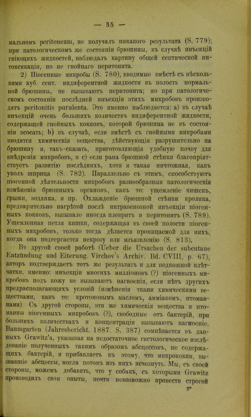мальнсшъ регііопеит, не получалъ никакого результата (8. 779); при патологическомъ же состояніи брюшины, въ случаѣ инъекцій гніющихъ жидкостей, наблюдалъ картину общей септической ин- токсикаціи, но не гнойнаго перитонита. 2) Шогенные микробы (8. 780), вводимые вмѣстѣ съ несколь- кими куб. сент. индиферентной жидкости въ полость нормаль- ной брюшины, не вызываютъ перитонита; но при патологиче- скомъ состояніи послѣдней инъекціи этихъ микробовъ произво- дясь регйопШз ригиіепѣа. Это именно наблюдается: а) въ случаѣ инъекцій очень большихъ количествъ индиферентной жидкости, содержащей гнойныхъ кокковъ, которой брюшина не въ состоя- ніи всосать; Ь) въ случаѣ, если вмѣстѣ съ гнойными микробами вводятся химическія вещества, дѣйствующія разрушительно на брюшину и, такъ-сказать, приготовляющія удобную почву для внѣдренія микробовъ, и с) если рана брюшной стѣнки благопріят- ствуетъ развитію послѣднихъ, хотя и такая ничтожная, какъ уколъ шприца (8. 782). Параллельно съ этимъ, способствуютъ піогенной деятельности микробовъ разнообразныя патологическія измѣненія брюшныхъ органовъ, какъ то: ущемленіе кишекъ, грыжи, водянка, и пр. Охлажденіе брюшной стѣнки кролика, предварительно нагрѣтой послѣ интравенозной инъекціи піоген- ныхъ кокковъ, вызывало иногда плевритъ и перитонитъ (8. 789). Ущемленная петля кишки, содержащая въ своей полости піоген- ныхъ микробовъ, только тогда дѣлается проницаемой для нихъ, когда она подвергается некрозу или изъязвленію (8. 813). Вт другой своей работѣ (ЦеЪег йіе Итспеп сіег зиЬсиѣапе Епігііпсіпп^ ипсі Еіѣегип^. ѴігсЬоѵ'8 АгсЬіѵ. Всі. СѴІІІ, р. 67), авторъ подтверждаете тотъ же результатъ и для подкожной клѣт- чатки, именно: инъекціи многихъ милліоновъ (?) піогенныхъ ми- кробовъ подъ кожу не вызываютъ нагноенія, если нѣтъ другихъ предрасполагающихъ условій (измѣненія ткани химическими ве- ществами, какъ то: кротоновымъ масломъ, амміакомъ, птомаи- нами). Съ другой стороны, эти же химическія вещества и пто- маины піогенныхъ микробовъ (?), свободные отъ бактерій, при большихъ количествахъ и концентраціи вызываютъ нагноеніе. Ваишдагіеп (ІаЪгезЪегіспЬ. 1887. 8. 387) сомнѣвается въ дан- ныхъ Огашіг'а, указывая на недостаточное гистологическое изслѣ- дованіе полученныхъ такимъ образомъ абсцессовъ, не содержа- щихъ бактерій, и прибавляетъ къ этому, что микрококки, вы- звавшіе абсцессы, могли потомъ изъ нихъ исчезнуть. Мы, съ своей стороны, можемъ добавить, что у собакъ, съ которыми бггачѵіія производилъ свои опыты, почти невозможно провести строгой з*