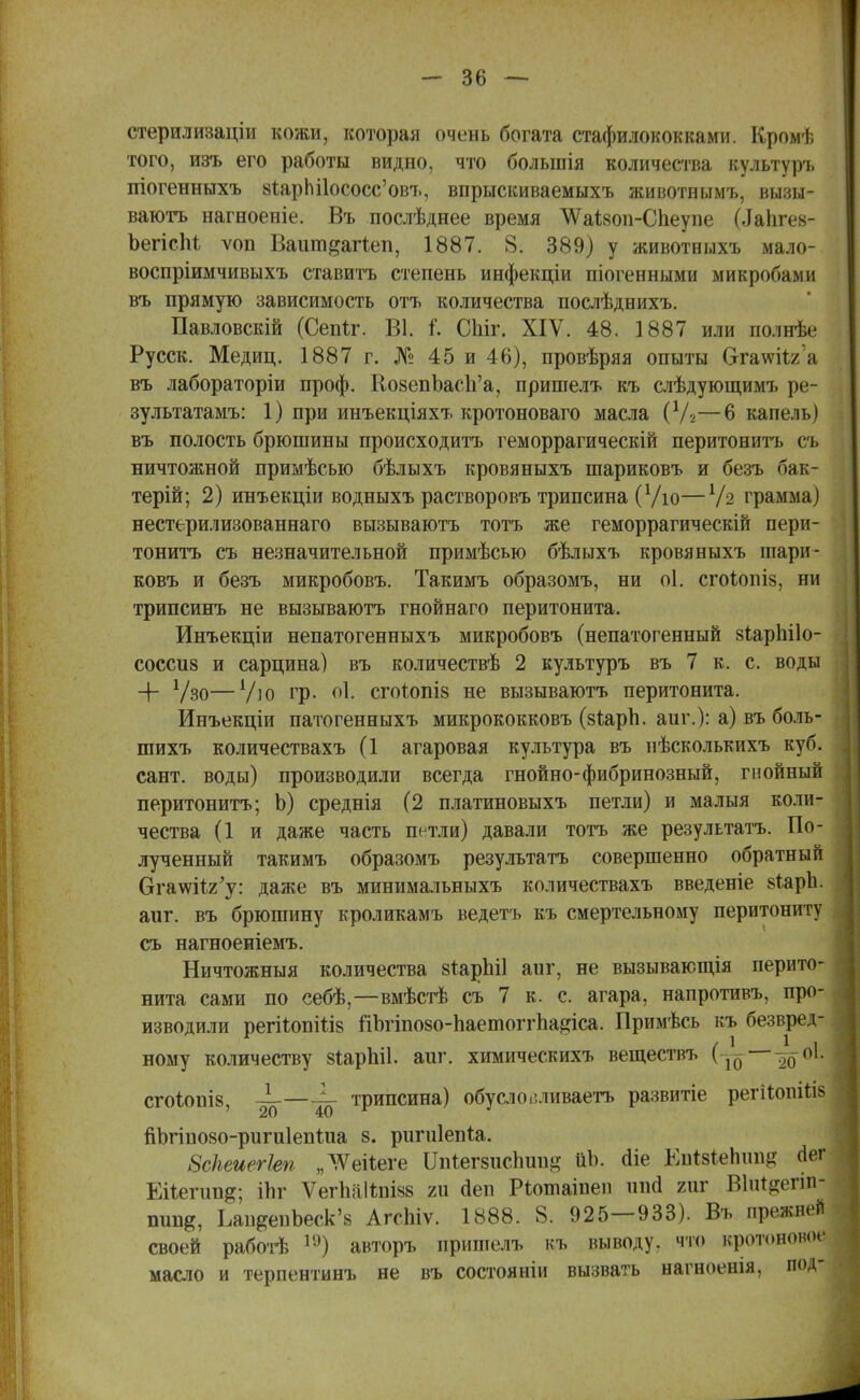 стерилизаціи кожи, которая очень богата стафилококками. Кромѣ того, изъ его работы видно, что болыпія количества культуръ піогенныхъ 8іарЫ1ососс'овъ, впрыскиваемыхъ животнымъ, вызы- ваютъ нагноеніе. Въ послѣднее время ѴѴаІ^оп-Спеупе (Лапгев- ЬегісМ ѵоп Ваиш^агіеп, 1887. 8. 389) у животныхъ мало- воспріимчивыхъ ставитъ степень инфекціи піогенными микробами въ прямую зависимость отъ количества послѣднихъ. Павловскій (Сепіг. В1. і. СЫг. XIV. 48. 1887 или полнѣе Русск. Медиц. 1887 г. № 45 и 46), провѣряя опыты бтаѵѵіі./. я въ лабораторіи проф. КозепЬасп'а, пришелъ къ слѣдующимъ ре- зультатами 1) при инъекціяхъ кротоноваго масла (У2—6 капель) въ полость брюшины происходитъ геморрагическій перитонитъ съ ничтожной примѣсью бѣлыхъ кровяныхъ шариковъ и безъ бак- терій; 2) инъекціи водныхъ растворовъ трипсина (Ѵіо—х1ч грамма) нестерилизованнаго вызываютъ тотъ же геморрагическій пери- тонитъ съ незначительной примѣсыо бѣлыхъ кровяныхъ шари- ковъ и безъ микробовъ. Такимъ образомъ, ни оі. сгоіопіз, ни трипсинъ не вызываютъ гнойнаго перитонита. Инъекціи непатогенныхъ микробовъ (непатогенный зіарііііо- соссиз и сарцина) въ количествѣ 2 культуръ въ 7 к. с. воды + Ѵзо—7ю гр. оі. сгоѣопіз не вызываютъ перитонита. Инъекціи патогенныхъ микрококковъ (зіарп. аш\): а) въ боль- шихъ количествахъ (1 агаровая культура въ нѣсколькихъ куб. сант. воды) производили всегда гнойно-фибринозный, гнойный перитонитъ; Ь) среднія (2 платиновыхъ петли) и малыя коли- чества (1 и даже часть петли) давали тотъ же результата. По- лученный такимъ образомъ результата совершенно обратный Ога\ѵіі,2'у: даже въ минимальныхъ количествахъ введете 8Т,арЪ. аиг. въ брюшину кроликамъ ведетъ къ смертельному перитониту съ нагноеніемъ. Ничтожныя количества 8*арЫ1 аиг, не вызывающія перито- нита сами по себѣ,—вмѣстѣ съ 7 к. с. агара, напротивъ, про- изводили регііопШз йЬгіпозо-ЬаешоггЬа^іса. Примѣсь къ безвред- ному количеству зіарЫІ. аиг. химическихъ вещестиъ (-^ оі. СГОІОПІ8, ——4- трипсина) обусловливаетъ развитіе регііоігіиз '20 40 г пЪгіпозо-ригиІепіиа 8. ригиіепіа. ЗсПеиегЫ „ТѴеііеге Япіягвисігапд ііЪ. (Не Еигзтепіш^ Лег Еііепт^; іЬг Ѵегііаііпівв 211 гіеп Ріотаіпеп шкі гиг Вштяолп- пищ*, ІликепЬеск'8 АгсЫѵ. 1888. 8. 925—933). Въ прежней своей работѣ 1Э) авторъ пришелъ къ выводу, что кротоново^ масло и терпентинъ не въ состояніи вызвать нагноенія, под-