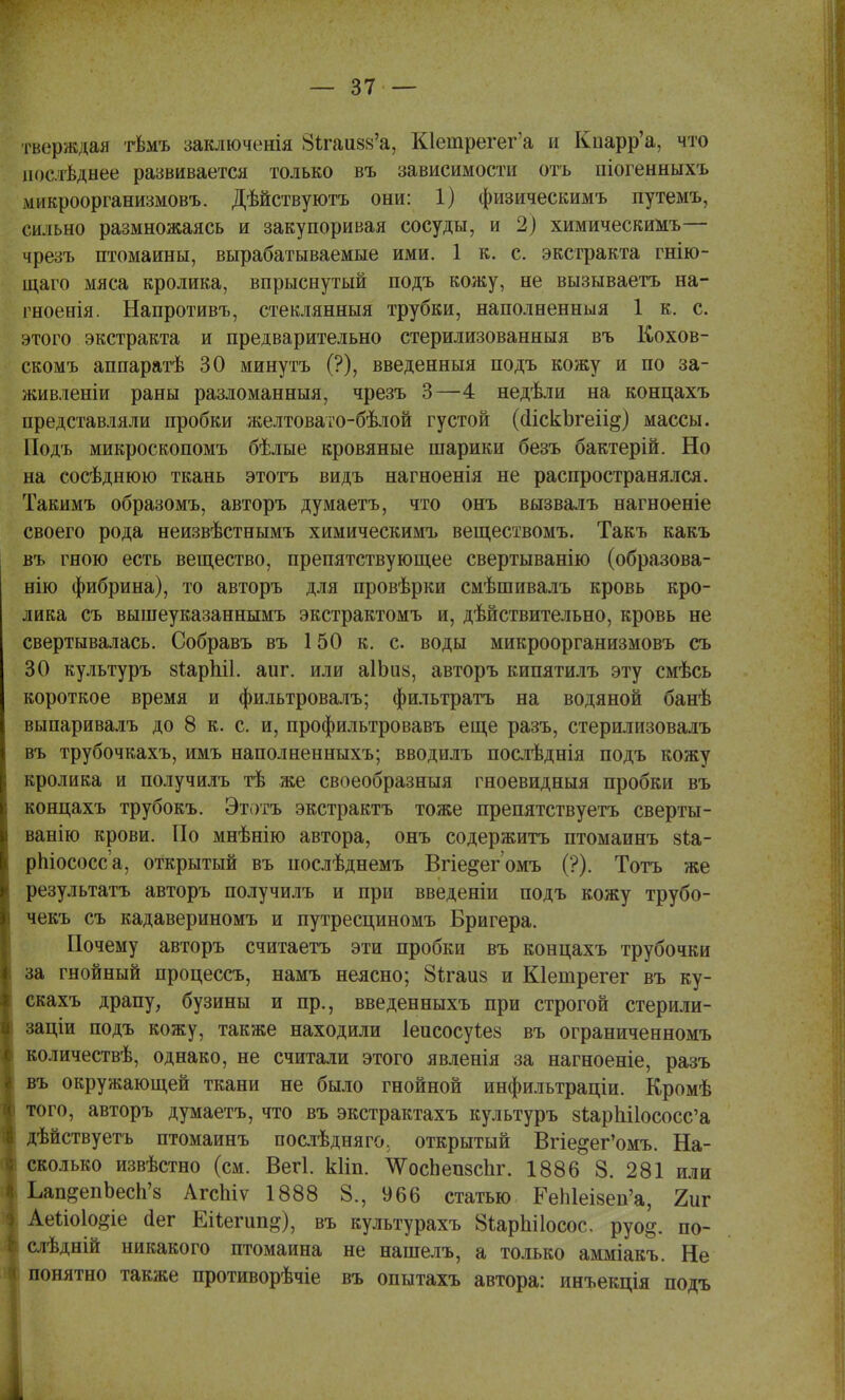 тверждая гвмъ заключенія Зкаизв'а, К1етрегег'а и Кпарр'а, что послѣднее развивается только въ зависимости отъ піогенныхъ микроорганизмовъ. Дѣйствуютъ они: 1) физическимъ путемъ, сильно размножаясь и закупоривая сосуды, и 2) химическимъ— чрезъ птомаины, вырабатываемые ими. 1 к. с. экстракта гнію- іцаго мяса кролика, впрыснутый подъ кожу, не вызываетъ на- гноенія. Напротивъ, стеклянныя трубки, наполненныя 1 к. с. этого экстракта и предварительно стерилизованныя въ Кохов- скомъ аппаратѣ 30 минуть (?), введенныя подъ кожу и по за- живленіи раны разломанныя, чрезъ 3—4 недѣли на концахъ представляли пробки желтовато-бѣлой густой (йіскЬгеіі^) массы. Подъ микроскопомъ бѣлые кровяные шарики безъ бактерій. Но на сосѣднюю ткань этотъ видъ нагноенія не распространялся. Такимъ образомъ, авторъ думаетъ, что онъ вызвалъ нагноеніе своего рода неизвѣстнымъ химическимъ веществомъ. Такъ какъ въ гною есть вещество, препятствующее свертыванію (образова- нію фибрина), то авторъ для провѣрки смѣшивалъ кровь кро- лика съ вышеуказаннымъ экстрактомъ и, действительно, кровь не свертывалась. Собравъ въ 150 к. с воды микроорганизмовъ съ 30 культуръ зіарЫІ. аиг. или аШии, авторъ кипятилъ эту смѣсь короткое время и фильтровалъ; фильтратъ на водяной банѣ выпаривалъ до 8 к. с. и, профильтровавъ еще разъ, стерилизовалъ въ трубочкахъ, имъ наполненныхъ; вводилъ послѣднія подъ кожу : кролика и получилъ тѣ же своеобразныя гноевидныя пробки въ концахъ трубокъ. Этотъ экстрактъ тоже препятствуетъ сверты- ванію крови. По мнѣнію автора, онъ содержитъ птомаинъ зѣа- рпіососса, открытый въ иослѣднемъ Вгіе^ег омъ (?). Тотъ же результата авторъ получилъ и при введеніи подъ кожу трубо- і чекъ съ кадавериномъ и путресциномъ Бригера. Почему авторъ считаетъ эти пробки въ концахъ трубочки за гнойный процессъ, намъ неясно; 8ігаи§ и Кіешрегег въ ку- скахъ драпу, бузины и пр., введенныхъ при строгой стерили- заціи подъ кожу, также находили Іеисосуіез въ ограниченномъ количествѣ, однако, не считали этого явленія за нагноеніе, разъ въ окружающей ткани не было гнойной инфильтраціи. Кромѣ того, авторъ думаетъ, что въ экстрактахъ культуръ 8іарЫ1ососс'а дѣйствуетъ птомаинъ послѣдняго, открытый Вгіе&ег'омъ. На- сколько извѣстно (см. Вегі. кііп. ѴосЬепзспг. 1886 8. 281 или Ьап^епЬесп'з АгсМѵ 1888 8., 966 статью ГеЫеІ8еп'а, 2иг Аеыоіо^іе (іег ЕНегип^), въ культурахъ 8*арЫ1осос. руо§. по- ^ слѣдній никакого птомаина не нашелъ, а только амміакъ. Не | понятно также противорѣчіе въ опытахъ автора: инъекція подъ