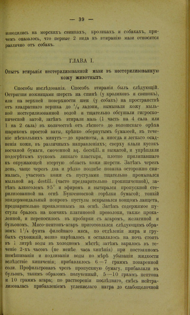 изводились на морскихъ свинкахъ, кроливахъ и собакахъ, при- чемъ оказалось, что первые 2 вида къ втиранію мази относятся различно отъ собакъ. ■I:. . глава % , 7^,: Опытъ втиранія неотерилизованной мази въ нѳстерилизованную кожу животныхъ. Способы изслѣдованія. Способъ втиранія былъ слѣдующій. Остригши ножницами шерсть на спинѣ (у кроликовъ и свинокъ), или на верхней поверхности шеи (у собакъ) на пространствѣ отъ квадратнаго вершка до Уз ладони, вымывали кожу мыль- ной нестерилизованной водой и тщательно обсушали гигроско- пической ватой, затѣмъ втирали мазь (1 часть на 4 сала или 1 на 2 сала) въ количествѣ отъ лѣсного до волошскаго орѣха шарикомъ простой ваты, крѣпко обернутымъ бумазеей, въ тече- те нѣсколькихъ минутъ—до красноты, а иногда и легкаго осад- ненія кожи, въ различныхъ направленіяхъ; сверху клали кусокъ восчаной бумаги, смоченной щ. аІесзЦИ. и выжатой, и укрѣпляли подогрѣтымъ кускомъ липкаго пластыря, плотно прилипавшаго къ окружающей втертую область кожи шерсти. Затѣмъ черезъ день, чаще черезъ два и рѣдко позднѣе повязка осторожно сни- малась, участокъ кожи съ пустулами тщательно промывался мыльной а^. сіезШІ. (часто предварительно прокипяченной), за- тѣмъ алкоголемъ 95° и эфиромъ и вытирался пропускной сте- рилизованной на огнѣ Бунзеновской горѣлки бумагой; тонкій эпидермоидальный покровъ пустулы вскрывался кондомъ ланцета, предварительно прокаленнымъ на огнѣ. Затѣмъ содержимое пу- стулы бралось на кончикъ платиновой проволоки, также прока- ленной, и переносилось въ пробирки съ агаромъ, желатиной и бульономъ. Мясо-пентонъ-агаръ приготовлялся слѣдующимъ обра- зомъ: 1V4 фунта филейнаго мяса, по отдѣленіи жира и гру- быхъ сухожилій, мелко нарѣзалось и оставлялось на ночь стоять въ і литрѣ воды въ холодномъ мѣстѣ; затѣмъ варилось въ те- чете 2-хъ часовъ (не менѣе часа кипѣнія) при постоянномъ помѣшиваніи и подливаніи воды по мѣрѣ убываніи жидкости вслѣдствіе кипяченія; прибавлялось 6 — 7 граммъ поваренной соли. Профильтровавъ чрезъ пропускную бумагу, прибавляли въ бульонъ, такимъ образомъ полученный, 5 —10 граммъ пептона и 10 граммъ агара; по раствореніи послѣдняго, смѣсь нейтра- лизовалась прибавленіемъ углекислаго натра до слабощелочной 4