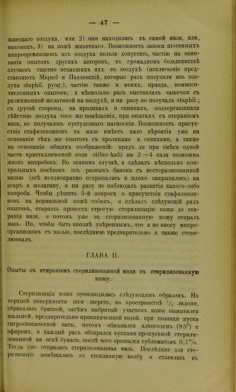 жающаго воздуха, или 2) они находились въ самой мази, или, наконецъ, 3) на кожѣ животнаго. Возможность заноса піогенныхъ микроорганизмовъ изъ воздуха нельзя допустить, частію на осно- ваніи опытовъ другихъ авторовъ, въ громадномъ болыпинствѣ случаевъ тщетно искавшихъ ихъ въ воздухѣ (исключеніе пред- ставляютъ Мідиеі и Павловскій, которые разъ получили изъ воз- духа 8ІарЫ1. руо§.), частію также и моихъ, правда, немного- численныхъ опытовъ; я нѣсколько разъ выставлялъ чашечки съ разжиженной желатиной на воздухѣ, и ни разу не получалъ БѣарЫІ.; съ другой стороны, на кроликахъ и свинкахъ, подвергавшихся дѣйствію воздуха того же помѣщенія, при опытахъ съ втираніемъ мази, не получалось пустулезнаго нагноенія. Возможность присут- ствія стафилококковъ въ мази имѣетъ мало вѣроятія уже на основаніи тѣхъ же опытовъ съ кроликами и свинками, а также на основаніи общихъ соображеній: врядъ ли при смѣси одной части кристаллической соли зйЪіо-каІіі на 2—4 сала возможна жизнь микробовъ. Во всякомъ случаѣ, я сдѣлалъ нѣсколько кон- трольныхъ посѣвовъ изъ разныхъ банокъ съ нестерилизованной мазью (всѣ неоднократно открывались и плохо закрывались) на агаръ и желатину, и ни разу не наблюдалъ развитія какого-либо микроба. Чтобы рѣшить 3-й вопросъ о присутствіи стафилокок- ковъ на нормальной кожѣ собакъ, я сдѣлалъ слѣдующій рядъ опытовъ, стараясь провести строгую стерилизацію кожи до вти- ранія мази, и потомъ уже въ стерилизованную кожу втиралъ мазь. Но, чтобы быть вполнѣ увѣреннымъ, что я не внесу микро- организмовъ съ мазью, послѣднюю предварительно я также стери- лизовалъ. ГЛАВА и. Опыты съ втираніѳмъ стерилизованной мази въ стерилизованную кожу. Стерилизація кожи производилась слѣдующимъ образомъ. На, верхней поверхности шеи шерсть, на нространствѣ 7з ладони, сбривалась бритвой, затѣмъ выбритый участокъ кожи вымывался мыльной, предварительно прокипяченной водой, при помощи куска гигроскопической ваты, потомъ обмывался алкоголемъ (95°) и эфиромъ, и каждый разъ обтирался кусками пропускной стерили- зованной на огнѣ бумаги, нослѣ чего орошался сублиматомъ 0,1%. Тоі іа уже втиралась стерилизованная мазь. Послѣдняя для' сте- рилизаціи іюмѣщалась въ стеклянную колбу и ставилась въ
