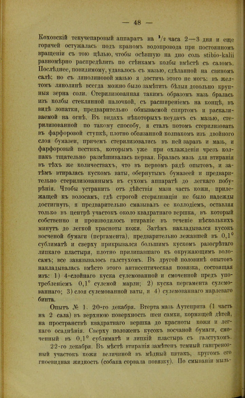 Коховскій текучепаровый аппаратъ на '/в часа 2—3 дня и еще горячей остужалась подъ краномъ водопровода при постоянномъ вращеніи съ тою цѣлью, чтобы осѣвшую на дно соль вііЪіо-каІіі равномѣрно распределить по стѣнкамъ колбы вмѣстѣ съ саломъ. Поелѣднее, повидимому, удавалось съ мазью, сдѣланной на свиномъ салѣ; но съ лянолиновой мазью я достичь этого не могъ: въ жел- томъ лянолинѣ всегда можно было замѣтить бѣлыя довольно круп- ныя зерна соли. Стерилизованная такимъ образомъ мазь бралась изъ колбы стеклянной палочкой, съ расгаиреніемъ на концѣ, въ видѣ лопатки, предварительно обмываемой спиртомъ и раскали- ваемой на огнѣ. Въ видахъ нѣкоторыхъ неудачъ съ мазью, сте- рилизованной по такому способу, я сталъ потомъ стерилизовать въ фарфоровой ступкѣ, плотно обвязанной колпакомъ изъ двойного слоя бумазеи, причемъ стерилизовались въ ней заразъ и мазь, и фарфоровый пестикъ, которымъ уже при охлажденіи чрезъ кол- пакъ тщательно размѣшивалась первая. Бралась мазь для втиранія въ тѣхъ же количествахъ, что въ первомъ рядѣ опытовъ, и за- тѣмъ втиралась кускомъ ваты, обернутымъ бумазеей и предвари- тельно стерилизованнымъ въ сухомъ аппаратѣ до легкаго побу- рѣнія. Чтобы устранить отъ дѣйствія мази часть кожи, приле- жащей къ волосамъ, гдѣ строгой стерилизаціи не было надежды достигнуть, я предварительно смазывалъ ее коллодіемъ, оставляя только въ центрѣ участокъ около квадратнаго вершка, въ который собственно и производилось втираніе въ теченіе нѣсколькихъ минуть до легкой красноты кожи. Затѣмъ накладывался кусокъ восченой бумаги (пергамента), предварительно лежавшей въ 0,1° сублиматѣ и сверху прикрывался болыпимъ кускомъ разогрѣтаго лйпкаго пластыря, плотно прилипавшаго къ окружающимъ воло- самъ; все завязывалось галстухомъ. Въ другой половинѣ опытовъ накладывалась вмѣсто этого антисептическая повязка, состоящая изъ: 1) 4-слойнаго куска сулемованной и смоченной предъ упо- требленіемъ 0,1° сулемой марли; 2) куска пергамента сулемо- ваннаго; 3) слоя сулемованной ваты, и 4) сулемованнаго марлеваго 4 бинта. Опытъ № 1. 20-го декабря. Втерта мазь Аутенрита (1 часть на 2 сала) въ верхнюю поверхность шеи самки, кормящей дѣтей, на пространствѣ квадратнаго вершка до красноты кожи и лег- каго осаднѣнія. Сверху положенъ кусокъ восчаной бумаги, смо- ченный въ 0,1° сублиматѣ и липкій пластырь съ галстухомъ. 22-го декабря. Въ мѣстѣ втирапія замѣтенъ темный гангреноз- ный участокъ кожи величиной въ мѣдный пятакъ, кругомъ его гноевидная жидкость (собака сорвала повязку). По смываніи мыль-
