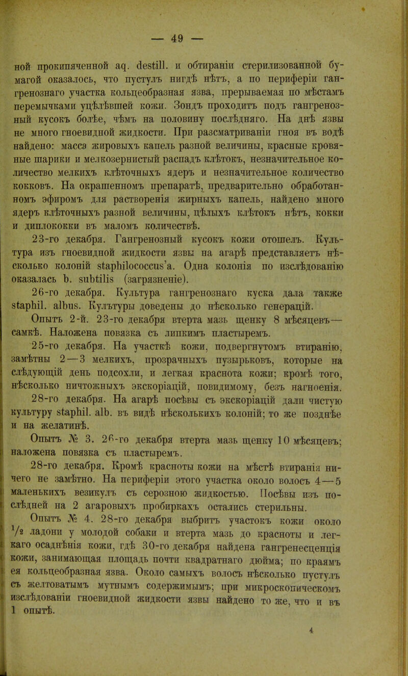 ной прокипяченной щ. <1езШ1. и обтираніи стерилизованной бу- магой оказалось, что пустулъ нигдѣ нѣтъ, а по периферіи ган- гренознаго участка кольцеобразная язва, прерываемая по мѣстамъ перемычками уцѣлѣвшей кожи. Зондъ проходитъ подъ гангреноз- ный кусокъ болѣе, чѣмъ на половину послѣдняго. На днѣ язвы не много гноевидной жидкости. При разсматриваніи гноя въ водѣ найдено: масса жировыхъ капель разной величины, красные кровя- ные шарики и мелкозернистый распадъ клѣтокъ, незначительное ко- личество мелкихъ клѣточныхъ ядеръ и незначительное количество кокковъ. На окрашенномъ препаратѣ, предварительно обработан- номъ эфиромъ для растворенія жирныхъ капель, найдено много ядеръ клѣточныхъ разной величины, цѣлыхъ клѣтокъ нѣтъ, кокки и диплококки въ маломъ количествѣ. 23-го декабря. Гангренозный кусокъ кожи отошелъ. Куль- тура изъ гноевидной жидкости язвы на агарѣ представляетъ не- сколько колоній 8І;арЬі1ососси8'а. Одна колонія по изслѣдованію оказалась Ъ. зиЬШіз (загрязненіе). 26-го декабря. Культура гангренознаго куска дала также зіарЫІ. аІЬив. Кулътуры доведены до нѣсколько генерацій. Опытъ 2-й. 23-го декабря втерта мазь щенку 8 мѣсяцевъ— самкѣ. Наложена повязка съ липкимъ пластыремъ. 25-го декабря. На участкѣ кожи, подвергнутомъ втиранію, замѣтны 2 — 3 мелкихъ, прозрачныхъ пузырьковъ, которые на слѣдующій день подсохли, и легкая краснота кожи; кромѣ того, нѣсколько ничтожныхъ экскоріацій, повидимому, безъ нагноенія. 28-го декабря. На агарѣ посѣвы съ экскоріацій дали чистую культуру зіарЫІ. аіо. въ видѣ нѣсколькихъ колоній; то же позднѣе и на желатинѣ. Опытъ № 3. 2К-го декабря втерта мазь щенку 10 мѣсяцевъ; наложена повязка съ пластыремъ. 28-го декабря. Крѳмѣ красноты кожи на мѣстѣ втиранія ни- чего не замѣтно. На периферіи этого участка около волосъ 4—5 маленькихъ везикулъ съ серозного жидкостью. Посѣвы изъ по- слѣдней на 2 агаровыхъ пробиркахъ остались стерильны. Опытъ № 4. 28-го декабря выбрить участокъ кожи около У2 ладони у молодой собаки и втерта мазь до красноты и лег- каго осаднѣнія кожи, гдѣ 30-го декабря найдена гангренесценція кожи, занимающая площадь почти квадратнаго дюйма; по краямъ ея кольцеобразная язва. Около самыхъ волосъ нѣсколько пустулъ съ желтоватымъ мутнымъ содержимымъ; при микроскопическомъ и::глѣдованіи гноевидной жидкости язвы найдено то же, что и въ 1 опытѣ. 4