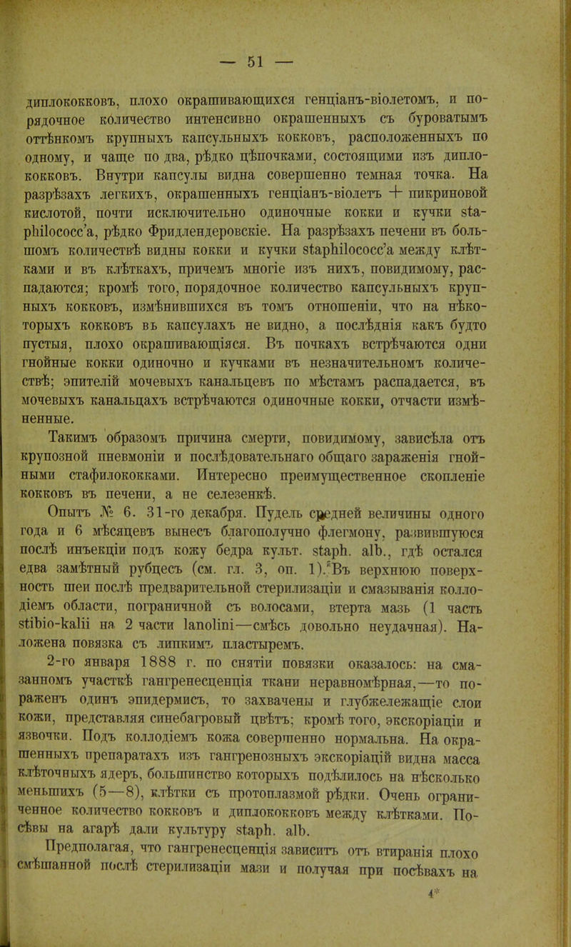 диплококковъ, плохо окрашивающихся генціанъ-віолетомъ, и по- рядочное количество интенсивно окрашенныхъ съ буроватымъ оттѣнкомъ крупныхъ капсульныхъ кокковъ, расположенныхъ по одному, и чаще по два, рѣдко цѣпочками, состоящими изъ дипло- кокковъ. Внутри капсулы видна совершенно темная точка. На разрѣзахъ легкихъ, окрашенныхъ генціанъ-віолетъ + пикриновой кислотой, почти исключительно одиночные кокки и кучки §іа- рЪПососс'а, рѣдко Фридлендеровскіе. На разрѣзахъ печени въ боль- шомъ количествѣ видны кокки и кучки 8іарЫ1ососс'а между клѣт- ками и въ клѣткахъ, причемъ многіе изъ нихъ, повидимому, рас- падаются; кромѣ того, порядочное количество капсульныхъ круп- ныхъ кокковъ, измѣнившихся въ томъ отношеніи, что на нѣко- торыхъ кокковъ вь капсулахъ не видно, а послѣднія какъ будто пустая, плохо окрашивающіяся. Въ почкахъ встрѣчаются одни гнойные кокки одиночно и кучками въ незначительномъ количе- ствѣ; эпителій мочевыхъ канальцевъ по мѣстамъ распадается, въ мочевыхъ канальцахъ встрѣчаются одиночные кокки, отчасти измѣ- ненные. Такимъ образомъ причина смерти, повидимому, зависѣла отъ крупозной пневмоніи и послѣдовательнаго общаго зараженія гной- ными стафилококками. Интересно преимущественное скопленіе кокковъ въ печени, а не селезенкѣ. Опытъ № 6. 31-го декабря. Пудель средней величины одного года и 6 мѣсяцевъ вынесъ благополучно флегмону, развившуюся послѣ инъекціи подъ кожу бедра культ. зіарп. аІЪ., гдѣ остался едва замѣтный рубцесъ (см. гл. 3, оп. 1).гВъ верхнюю поверх- ность шеи послѣ предварительной стерилизаціи и смазыванія колло- діемъ области, пограничной съ волосами, втерта мазь (1 часть 8ыЪіо-ка1іі на 2 части Іапоііпі—смѣсь довольно неудачная). На- ложена повязка съ липкимъ пластыремъ. 2-го января 1888 г. по снятіи повязки оказалось: на сма- занномъ участкѣ гангренесценція ткани неравномѣрная,—то по- раженъ одинъ эпидермисъ, то захвачены и глубжележащіе слои кожи, представляя синебагровый цвѣтъ; кромѣ того, экскоріаціи и язвочки. Подъ коллодіемъ кожа совершенно нормальна. На окра- шенныхъ препаратахъ изъ гангренозныхъ экскоріацій видна масса клѣточныхъ ядеръ, большинство которыхъ подѣлилось на нѣсколько меныпихъ (5—8), клѣтки съ протоплазмой рѣдки. Очень ограни- ченное количество кокковъ и диплококковъ между клѣтками. По- севы на агарѣ дали культуру зіарЬ. аІЪ. Предполагая, что гангренесценція зависитъ оп, втиранія плохо смѣшаиной послѣ стерилизаціи мази и получая при посѣвахъ на і*