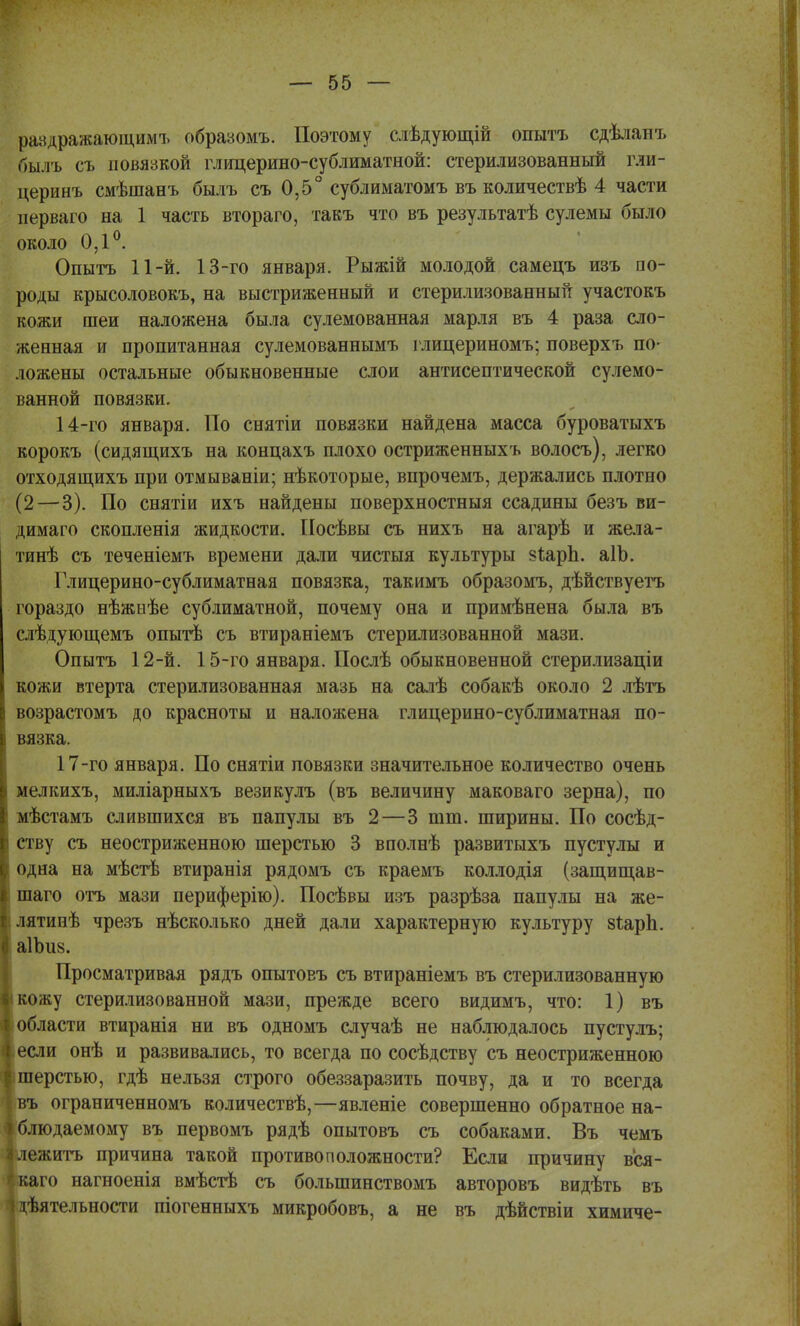 рандражающимъ образомъ. Поэтому слѣдующій опыта сдѣлапъ быль съ повязкой глицерино-сублиматной: стерилизованный гли- церинъ смѣшанъ былъ съ 0,5° сублиматомъ въ количествѣ 4 части перваго на 1 часть втораго, такъ что въ результатѣ сулемы было около 0,1°. Опытъ 11-й. 13-го января. Рыжій молодой самецъ изъ по- роды крысоловокъ, на выстриженный и стерилизованный участокъ кожи шеи наложена была сулемованная марля въ 4 раза сло- женная и пропитанная сулемованнымъ глицериномъ; поверхъ по- ложены остальные обыкновенные слои антисептической сулемо- ванной повязки. 14-го января. По снятіи повязки найдена масса буроватыхъ корокъ (сидящихъ на концахъ плохо остриженныхъ волосъ), легко отходящихъ при отмываніи; нѣкоторые, впрочемъ, держались плотно (2—3). По снятіи ихъ найдены поверхностныя ссадины безъ ви- димаго скопленія жидкости. Посѣвы съ нихъ на агарѣ и жела- тинѣ съ теченіемъ времени дали чистыя культуры зѣарЬ. аІЪ. Глицерино-сублиматная повязка, такимъ образомъ, дѣйствуетъ гораздо нѣжнѣе сублиматной, почему она и примѣнена была въ слѣдующемъ опытѣ съ втираніемъ стерилизованной мази. Опытъ 12-й. 15-го января. Послѣ обыкновенной стерилизаціи кожи втерта стерилизованная мазь на салѣ собакѣ около 2 лѣтъ возрастомъ до красноты и наложена глицерино-сублиматная по- вязка. 17-го января. По снятіи повязки значительное количество очень мелкихъ, миліарныхъ везикулъ (въ величину маковаго зерна), по мѣстамъ слившихся въ папулы въ 2—3 тт. ширины. По сосѣд- ству съ неостриженною шерстью 3 вполнѣ развитыхъ пустулы и одна на мѣстѣ втиранія рядомъ съ краемъ коллодія (защищав- шаго отъ мази периферію). Посѣвы изъ разрѣза папулы на же- лятинѣ чрезъ нѣсколько дней дали характерную культуру 8ІарЬ. аІЪиз. Просматривая рядъ опытовъ съ втираніемъ въ стерилизованную кожу стерилизованной мази, прежде всего видимъ, что: 1) въ области втиранія ни въ одномъ случаѣ не наблюдалось пустулъ; если онѣ и развивались, то всегда по сосѣдству съ неостриженною шерстью, гдѣ нельзя строго обеззаразить почву, да и то всегда ъ ограниченномъ количествѣ,—явленіе совершенно обратное на- людаемому въ первомъ рядѣ опытовъ съ собаками. Въ чемъ ежить причина такой противоположности? Если причину вся- го нагноенія вмѣстѣ съ болыпинствомъ авторовъ видѣть въ (ѣятельности піогенныхъ микробовъ, а не въ дѣйствіи химиче-