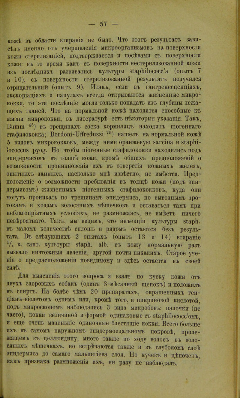 кожѣ въ области втиранія не было. Что этотъ результатъ зави- сѣлъ именно отч, умерщвленія микроорганизмовъ на поверхности кожи стерилизаціей, подтверждается и посѣвами съ поверхности кожи: въ то время какъ съ поверхности нестерилизованной кожи изъ послѣднихъ развивались культуры 8Іар1іі1ососс'а (опытъ 7 и 10), съ поверхности стерилизованной результатъ получился отрицательный (опытъ 9). Итакъ, если въ гангренесценціяхъ, экскоріаціяхъ и папулахъ всегда открываются жизненные микро- кокки, то эти послѣдніе могли только попадать изъ глубины лежа- щихъ тканей. Что на нормальной кожѣ находятся способные къ жизни микрококки, въ литературѣ есть нѣкоторыя указанія. Такъ, Витт 45) въ трещинахъ соска кормилицъ находилъ піогеннаго стафилококка; Вогаопі-ІІпгеаиггі 75) нашелъ на нормальной кожѣ 5 видовъ микрококковъ, между ними оранжевую §агсіпа и зѣарЬі- Іососсив руо§. Но чтобы піогенные стафилококки находились подъ эпидермисомъ въ толщѣ кожи, кромѣ общихъ предположеній о возможности проникновенія ихъ въ отверстія кожныхъ железъ, опытныхъ данныхъ, насколько мнѣ извѣстно, не имѣется. Иред- положеніе о возможности пребыванія въ толщѣ кожи (подъ эпи- дермисомъ) жизненныхъ піогенныхъ стафилококковъ, куда они могутъ проникать по трещинамъ эпидермиса, по выводнымъ нро- токамъ и ходамъ волосяныхъ мѣшечковъ и оставаться тамъ при неблагопріятныхъ условіяхъ, не размножаясь, не имѣетъ ничего невѣроятнаго. Такъ, мы видимъ, что инъекціи культуры зіарЬ. въ маломъ количествѣ сплошь и рядомъ остаются безъ резуль- тата. Въ слѣдующихъ 2 опытахъ (опытъ 13 и 14) втираніе У4 к. сант. культуры зіарЬ. аІЬ. въ кожу нормальную разъ вызвало ничтожныя явленія, другой почти никакихъ. Старое уче- те о предрасположены повидимому и здѣсь остается въ своей силѣ. Для выясненія этого вопроса я взялъ по куску кожи отъ двухъ здоровыхъ собакъ (одинъ 3-мѣсячный щенокъ) и положилъ въ спиртъ. На болѣе чѣмъ 20 препаратахъ, окрашенныхъ ген- ціанъ-віолетомъ однимъ или, кромѣ того, и пикриновой кислотой, подъ микроскопомъ наблюдались 3 вида микробовъ: палочки (не часто), кокки величиной и формой одинаковые съ 8іарш1ососс'омъ, и еще очень маленькіе одиночные блестящіе кокки. Всего больше ихъ въ самомъ наружномъ эпидермоидальномъ покровѣ, приле- жащемъ къ целлюидину, много также по ходу волосъ въ воло- сяныхъ мѣшечкахъ, но встрѣчаются также и въ глубокомъ слоѣ эпидермиса до самаго мальпигіева слоя. Но кучекъ и цѣпочекъ какъ признака размноженія ихъ, ни разу не наблюдалъ. і