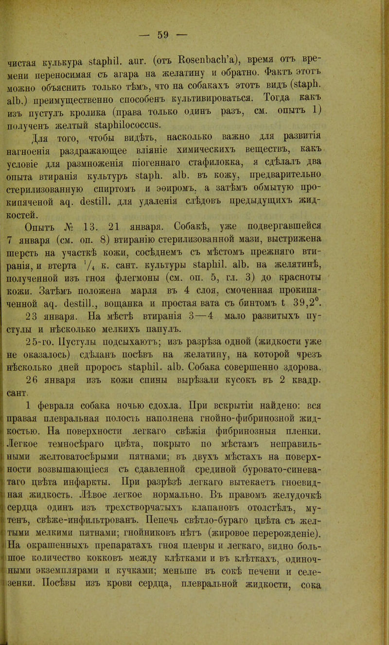 чистая кулькура віарЫІ. аиг. (отъ КозепЪасп'а), время отъ вре- мени переносимая съ агара на желатину и обратно. Фактъ этотъ можно объяснить только тѣмъ, что па собакахъ этотъ видъ (зіарн. аІЬ.) преимущественно способенъ культивироваться. Тогда какъ изъ пустулъ кролика (права только одинъ разъ, см. опытъ 1) іюлученъ желтый зіарпііососсиз. Для того, чтобы видѣть, насколько важно для развитія нагноенія раздражающее вліяніе химическихъ веществъ, какъ условіе для размноженія піогеннаго стафилокка, я сдѣлалъ два опыта втиранія культуръ зѣаріі. аІЬ. въ кожу, предварительно стерилизованную спиртомъ и эѳиромъ. а затѣмъ обмытую про- кипяченой а^. йезіііі. для удаленія слѣдовъ предыдущихъ жид- костей. Опытъ № 13. 21 января. Собакѣ, уже подвергавшейся 7 января (см. оп. 8) втиранію стерилизованной мази, выстрижена шерсть на участкѣ кожи, сосѣднемъ съ мѣстомъ прежняго вти- ранія, и втерта '/4 к. сант. культуры зіаріііі. аІЪ. на желятинѣ, полученной изъ гноя флегмоны (см. оп. 5, гл. 3) до красноты кожи. Затѣмъ положена марля въ 4 слоя, смоченная прокипя- ченной а^. йезіііі., вощанка и простая вата съ бинтомъ і 39,2°. 23 января. На мѣстѣ втиранія 3—4 мало развитыхъ пу- стулы и нѣсколько мелкихъ папулъ. 25-го. Пустулы подсыхаютъ; изъ разрѣза одной (жидкости уже і не оказалось) сдѣланъ посѣвъ на желатину, на которой чрезъ нѣсколько дней проросъ зіарпіі. аІЬ. Собака совершенно здорова. 26 января изъ кожи спины вырѣзали кусокъ въ 2 квадр. і сант. 1 февраля собака ночью сдохла. При вскрытіи найдено: вся ! правая плевральная полость наполнена гнойно-фибринозной жид- костью. На поверхности легкаго свѣжія фибринозныя пленки, і Легкое темносѣраго цвѣта, покрыто по мѣстамъ неправиль- ными желтоватосѣрыми пятнами; въ двухъ мѣстахъ на поверх- ности возвышающіеся съ сдавленной срединой буровато-синева- таго цвѣта инфаркты. При разрѣзѣ легкаго вытекаетъ гноевид- ная жидкость. Лѣвое легкое нормально. Въ правомъ желудочкѣ сердца одинъ изъ трехстворчатыхъ клапановъ отолстѣлъ, му- тенъ, свѣже-инфильтрованъ. Пепечь свѣтло-бураго цвѣта съ жел- тыми мелкими пятнами; гнойниковъ нѣтъ (жировое перерожденіе). іНа окрашенныхъ препаратахъ гноя плевры и легкаго, видно боль- шое количество кокковъ между клѣтками и въ клѣткахъ, одиноч- ными экземплярами и кучками; меньше въ сокѣ печени и селе- зенки. Посѣвы изъ крови сердца, плевральной жидкости, сока
