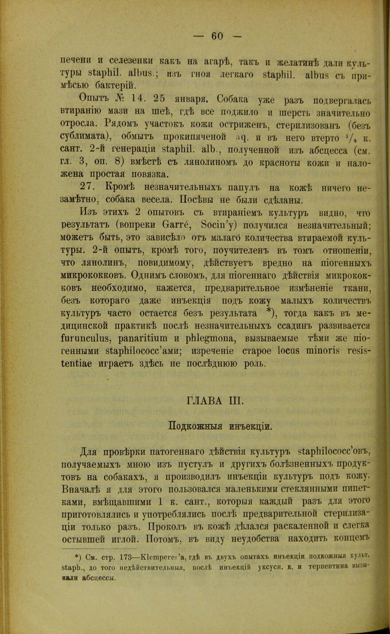 печени и селезенки какъ на агарѣ, такъ и желатинѣ дали куль- туры йіарЫІ. аІЬиз.; изъ гноя легкаго вйфЫІ. аІЬіік съ при- месью бактерій. Опытъ № 14. 25 января. Собака уже разъ подвергалась втиранію мази на шеѣ, гдѣ все поджило и шерсть значительно отросла. Рядомъ участокъ кожи остриженъ, стерилизованъ (беэть сублимата), обмыть прокипяченой щ. и въ него втерто У* к. сант. 2-й генераціи зіарЫІ. аІЬ., полученной изъ абсцесса (см. гл. 3, он. 8) вмѣстѣ съ лянолиномъ до красноты кожи и нало- жена простая повязка. 27. Кромѣ незначительныхъ папулъ на кожѣ ничего не- замѣтно, собака весела. Посѣвы не были сдѣланы. Изъ этихъ 2 опытовъ съ втираніемъ культуръ видно, что результата (вопреки Оаггё, 8осіп'у) получился незначительный; можетъ быть, это зависѣло отъ малагб количества втираемой куль- туры. 2-й опытъ, кромѣ того, поучителенъ въ томъ отношеніи, что лянолинъ, повидимому, дѣйствуетъ вредно на піогенныхъ микрококковъ. Однимъ словомъ, для піогеннаго дѣйствія микрокок- ковъ необходимо, кажется, предварительное измѣненіе ткани, безъ котораго даже инъекція подъ кожу малыхъ количествъ культуръ часто остается безъ результата *), тогда какъ въ ме- дицинской практикѣ послѣ незначительныхъ ссадинъ развивается ідігипсиіиз, рапагШит и рЫе^топа, вызываемые тѣми же піо- генными 8іарЬі1ососс'ами; изреченіе старое Іосиз тіпогіз гевіз- Іепііае играетъ здѣсь не послѣднюю роль. ГЛАВА III. Подкожныя инъекціи. Для провѣрки патогеннаго дѣйствія культуръ §іар1іі1ососс'овъ, получаемыхъ мною изъ пустулъ и другихъ болѣзненныхъ продук- товъ на собакахъ, я производилъ инъекціи культуръ подъ кожу. Вначалѣ я для этого пользовался маленькими стеклянными пипет- ками, вмѣщавшими 1 к. сант., которыя каждый разъ для этого приготовлялись и употреблялись послѣ предварительной стерилиза- ціи только разъ. Проколъ въ кожѣ дѣлался раскаленной и слегка остывшей иглой. Потомъ, въ виду неудобства находить концемъ *) См. стр. 173—Кіетрегеі'а, гдѣ въ двухъ опытахъ инъекціи подкожныя культ. 8ІарЬ., до того недѣйствительныя, послѣ инъекцій уксусн. к. и терпентина вызы- вали абсцессы.