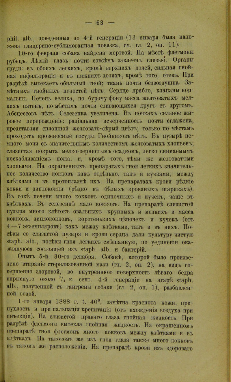 рЫІ. аІЪ., доведенный до 4-й генераціи (13 января была нало- жена глицерино-сублимованная повязка, см. гл. 2, он. 11)- 10-го февраля собака найдена мертвой. На мѣстѣ флегмоны рубецъ. Лѣвый глазъ почти совсѣмъ заклеенъ слизью. Органы груди: въ обоихъ легкихъ, кромѣ верхнихъ долей, сильная гной- ная инфильтрація и въ нижнихъ доляхъ, кромѣ того, отекъ. При разрѣзѣ вытекаетъ обильный гной; ткань почти безвоздушна. За- мѣтныхъ гнойныхъ полостей нѣтъ. Сердце дрябло, клапаны нор- мальны. Печень велика, по бурому фону масса желтоватыхъ мел- кихъ пятенъ, по мѣстамъ почти сливающихся другъ съ другомъ. Абсцессовъ нѣтъ. Селезенка увеличена. Въ почкахь сильное жи- ровое перерожденіе: радіальная исчерченность почти сглажена, представляя сплошной желтовато-сѣрый цвѣтъ; только по мѣстамъ проходятъ кровеносные сосуды. Гнойниковъ нѣтъ. Въ пузырѣ не- много мочи съ значительнымъ количествомъ желтоватыхъ хлопьевъ; слизистая покрыта мелко-зернистымъ осадкомъ, легко снимаемымъ поскабливаніемъ ножа, и, т?ромѣ того, тѣми же желтоватыми хлопьями. На окрашенныхъ препаратахъ гноя легкихъ значитель- ное количество кокковъ какъ отдѣльно, такъ и кучками, между клѣтками и въ протоплазмѣ ихъ. На препаратахъ крови рѣдкіе кокки и диплококки (рѣдко въ бѣлыхъ кровяныхъ шарикахъ). Въ сокѣ печени много кокковъ одиночныхъ и кучекъ, чаще въ клѣткахъ. Въ селезенкѣ мало кокковъ. На препаратѣ слизистой пузыря много клѣтокъ овальныхъ крупныхъ и мелкихъ и масса кокковъ, диплококковъ, коротенькихъ цѣпочекъ и кучекъ (отъ 4—7 экземпляровъ) какъ между клѣтками, такъ и въ нихъ. По- севы со слизистой пузыря и крови сердца дали культуру чистую зіарп. аІЪ., посѣвы гноя легкихъ смѣшанную, по уединеніи ока- павшуюся состоящей изъ зѣарп. аІЪ. и бактерій. Опытъ 5-й. 30-го декабря. Собакѣ, которой было произве- дено втираніе стерилизованной мази (гл. 2, оп. 2), на видъ со- вершенно здоровой, во внутреннюю поверхность лѣваго бедра впрыснуто около 3Д к. сент. 4-й генераціи на агарѣ зіарЬ. аІЬ., полученной съ гангрены собаки (гл. 2, он. 1), разбавлен- ной водой. 1-го января 1888 г. і. 40°, замѣтна краснота кожи, при- пухлость и при пальпаціи крепитація (отъ вхожденія воздуха при пнъекціи). На стизистой праваго глаза гнойная жидкость. При разрѣзѣ флегмоны вытекла гнойная жидкость. На окрашеннолъ ирегіаратѣ гноя флегмон* много кокковъ между клѣтками и въ клѣткахъ. На таковомъ же изъ гноя глаза также много кокковъ въ гаком і, же рашшженій. На препарат* крови изъ здороваго