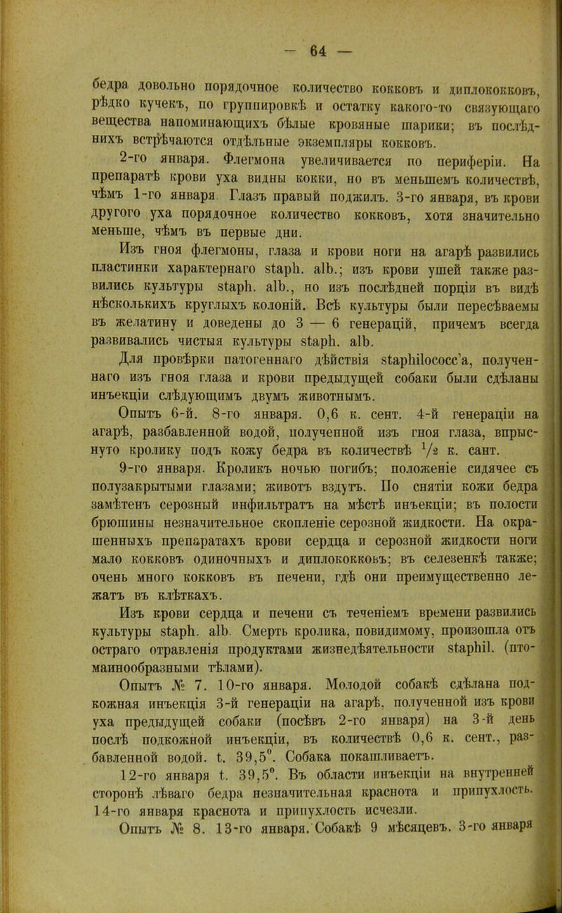 бедра довольно порядочное количество кокковъ и циплококковъ, рѣдко кучекъ, по группировкѣ и остатку какого-то связующаго вещества напоминающихъ бѣлые кровяные шарики; въ послѣд- нихъ встрѣчаются отдѣльные экземпляры кокковъ. 2-го января. Флегмона увеличивается по периферіи. На препаратѣ крови уха видны кокки, но въ меныпемъ количествѣ, чѣмъ 1-го января. Глазъ правый поджилъ. 3-го января, въ крови другого уха порядочное количество кокковъ, хотя значительно меньше, чѣмъ въ первые дни. Изъ гноя флегмоны, глаза и крови ноги на агарѣ развились пластинки характернаго зіарп. аІЬ.; изъ крови ушей также раз- вились культуры зіарп. аІЬ., но изъ последней порціи въ видѣ нѣсколькихъ круглыхъ колоній. Всѣ культуры были пересѣваемы въ желатину и доведены до 3 — 6 генерацій, причемъ всегда развивались чистыя культуры зІарЬ. аІЬ. Для провѣрки патогеннаго дѣйствія зйарпПососс'а, получен- наго изъ гноя глаза и крови предыдущей собаки были сдѣланы инъекціи слѣдующимъ двумъ животнымъ. Опытъ 6-й. 8-го января. 0,6 к. сент. 4-й генераціи на агарѣ, разбавленной водой, полученной изъ гноя глаза, впрыс- нуто кролику подъ кожу бедра въ количествѣ Vй к- ^пт. 9-го января. Кроликъ ночью погибъ; положеніе сидячее съ I полузакрытыми глазами; животъ вздуть. По снятіи кожи бедра замѣтенъ серозный инфильтратъ на мѣстѣ инъекціи; въ полости брюшины незначительное скопленіе серозной жидкости. На окра- шенныхъ препаратахъ крови сердца и серозной жидкости ноги мало кокковъ одиночныхъ и диплококковъ; въ селезенкѣ также; очень много кокковъ въ печени, гдѣ они преимущественно ле- ] клѣткахъ. Изъ крови сердца и печени съ теченіемъ времени развились культуры 8іарп. аІЬ. Смерть кролика, повидимому, произошла отъ остраго отравленія продуктами жизнедѣятельности зѣарЫІ. (пто- I маинообразными тѣлами). Опытъ № 7. 10-го января. Молодой собакѣ сдѣлана под- кожная инъекція 3-й генераціи на агарѣ, полученной изъ крови уха предыдущей собаки (посѣвъ 2-го января) на 3-й день послѣ подкожной инъекціи, въ количествѣ 0,6 к. сент., раз- бавленной водой, і. 39,5°. Собака покашливаетъ. 12-го января і. 39,5°. Въ области инъекціи на внутреншій сторонѣ лѣваго бедра незначительная краснота и припухлость. 14-го января краснота и припухлость исчезли. Опытъ № 8. 13-го января. Собакѣ 9 мѣсяцевъ. 3-го января