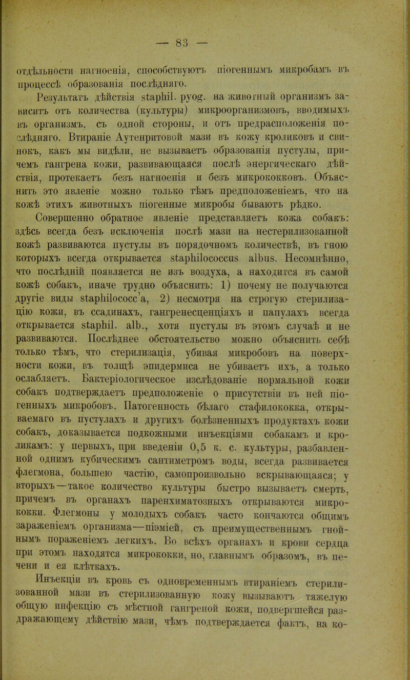 отдѣльнбсти нагноенія, способствуют!, піогеннымъ микробамъ въ процессѣ образованія послѣдняго. Результата, дѣйствія зіараіі. руо&. на живогный организмъ за- виситъ отъ количества (культуры) микроорганижовъ, вводимыхъ въ организмъ, съ одной стороны, и отъ предрасположенія по- слѣдняго. Втираніе Аутенритовой мази въ кожу кроликовъ и сви- нокъ, какъ мы видѣли, не вызываетъ образованія пустулы, при- чемъ гангрена кожи, развивающаяся послѣ энергическаго дѣй- ствія, протекаетъ безъ нагноенія и безъ микрококковъ. Объяс- нить это явленіе можно только тѣмъ предположеніемъ, что на кожѣ этихъ животныхъ піогенные микробы бываютъ рѣдко. Совершенно обратное явленіе представляетъ кожа собакъ: здѣсь всегда безъ исключенія послѣ мази на нестерилизованной кожѣ развиваются пустулы въ порядочномъ количествѣ, въ гною которыхъ всегда открывается зіарЫІососсиз аІЬиз. Несомнѣнно, что послѣдній появляется не изъ воздуха, а находи гея въ самой кожѣ собакъ, иначе трудно объяснить: 1) почему не получаются другіе виды 8іарЬі1ососс'а, 2) несмотря на строгую стерилиза- цию кожи, въ ссадинахъ, гангренесценціяхъ и папулахъ всегда открывается зіарЫІ. аІЬ., хотя пустулы въ этомъ случаѣ и не развиваются. Послѣднее обстоятельство можно объяснить себѣ только тѣмъ, что стерилизація, убивая микробовъ на поверх- ности кожи, въ толщѣ эпидермиса не убиваетъ ихъ, а только ослабляетъ. Бактеріологическое изслѣдованіе нормальной кожи собакъ подтверждаетъ предположеніе о присутствіи въ ней піо- генныхъ микробовъ. Патогенность бѣлаго стафилококка, откры- ваемая въ пустулахъ и другихъ болѣзненныхъ продуктахъ кожи собакъ, доказывается подкожными инъекціями собакамъ и кро- ликамъ: у первыхъ, при введеніи 0,5 к. с культуры, разбавлен- ной однимъ кубическимъ сантиметромъ воды, всегда развивается флегмона, большею частію, самопроизвольно вскрывающаяся; у вторыхъ—такое количество культуры быстро вызываетъ смерть, причемъ въ органахъ паренхиматозныхъ открываются микро- кокки. Флегмоны у молодыхъ собакъ часто кончаются общимъ зараженіемъ организма—піэміей, съ преимущественнымъ гной- нымъ пораженіемъ легкихъ. Во всѣхъ органахъ и крови сердца при этомъ находятся микрококки, но, главнымъ образомъ, въ пе- чени и ея клѣткахъ. Инъекціи въ кровь съ одновременнымъ втираніемъ стерили- зованной мази въ стерилизованную кожу вызываютъ тяжелую общую инфекцію съ мѣстной гангреной кожи, подвергшейся раз- дражающему дѣйствію мази, чѣмъ подтверждается фактъ, на ко-