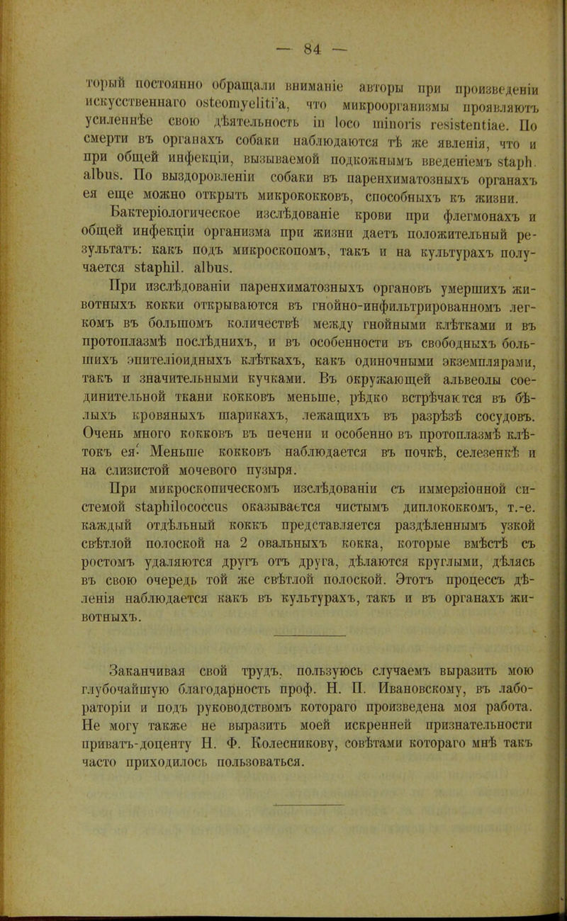 торый постоянно обращали вниманіе авторы при произведен^ искусственна™ 08Іеотуе1Ш'а, что микроорганизмы проявляютъ усиленнѣе свою деятельность іп Іосо тіпогіз гевізіепііае. По смерти въ органахъ собаки наблюдаются тѣ же явленія, что и при общей инфекціи, вызываемой подкожнымъ введеніемъ зіарЬ. а1Ьи8. По выздоровленіи собаки въ паренхиматозныхъ органахъ ея еще можно открыть микрококковъ, способныхъ къ жизни. Бактеріологическое изслѣдованіе крови при флегмонахъ и общей инфекціи организма при жизни даетъ положительный ре- зультата: какъ подъ микроскопомъ, такъ и на культурахъ полу- чается зіаріііі. аІЬи^. При изслѣдованіи паренхиматозныхъ органовъ умершихъ жи- вотныхъ кокки открываются въ гнойно-инфильтрированномъ лег- комъ въ большомъ количествѣ между гнойными клѣтками и въ протоплазмѣ послѣднихъ, и въ особенности въ свободныхъ боль- пшхъ эпителіоидныхъ клѣткахъ, какъ одиночными экземплярами, такъ и значительными кучками. Въ окружающей альвеолы сое- динительной ткани кокковъ меньше, рѣдко встрѣчактся въ бѣ- лыхъ кровяныхъ шарикахъ, лежащихъ въ разрѣзѣ сосудовъ. Очень много кокковъ въ печени и особенно въ протоплазмѣ клѣ- токъ ея- Меньше кокковъ наблюдается въ почкѣ. селезенкѣ и на слизистой мочевого пузыря. При микроскопическомъ изслѣдованіи съ иымерзіонной си- стемой 8ІарЫ1ососси& оказывается чистымъ диплококкомъ, т.-е. каждый отдѣльный коккъ представляется раздѣленнымъ узкой свѣтлой полоской на 2 овальныхъ кокка, которые вмѣстѣ съ ростомъ удаляются другъ отъ друга, дѣлаются круглыми, дѣлясь въ свою очередь той же свѣтлой полоской. Этотъ процессъ дѣ- ленія наблюдается какъ въ культурахъ, такъ и въ органахъ жи- вотныхъ. Заканчивая свой трудъ, пользуюсь случаемъ выразить мою глубочайшую благодарность проф. Н. П. Ивановскому, въ лабо- раторіи и подъ руководствомъ котораго произведена моя работа. Не могу также не выразить моей искренней признательности приватъ-доценту Н. Ф. Колесникову, совѣтами котораго мнѣ такъ часто приходилось пользоваться.