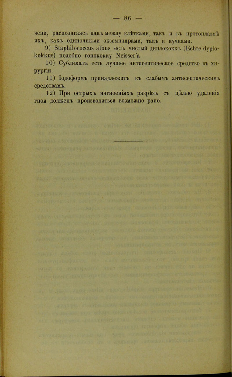 чени, располагаясі. какъ между влѣтваіш, так-ь и вт> протоплазм-!; ихъ, какъ одиночными экземплярами, такъ и кучками. 9) 8іарЬіІососси8 а1Ьи§ есть чистый диплококк ь (ЕсЬіе (іуріо- коккиз) подобно гонококку ^І88ег'а 10) Сублиматъ есть лучшее антисептическое средство въ хи- рургіи. 11) Іодоформъ принадлежишь къ слабымъ антисептическимъ средствамъ. 12) При острыхъ нагноеніяхъ разрѣзъ съ цѣлью удаленія гноя долженъ производиться возможно рано.