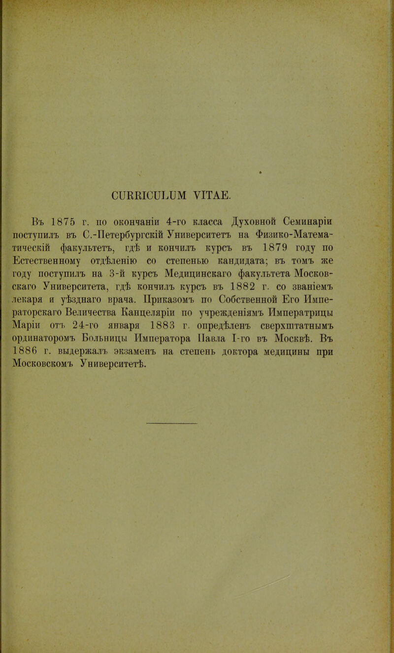 СШШСШДШ ѴІТАЕ. Въ 1875 г. по окончаніи 4-го класса Духовной Семинаріи поступилъ въ С.-Петербургскій Университетъ на Физико-Матема- тическій факультетъ, гдѣ и кончилъ курсъ въ 1879 году по Естественному отдѣленію со степенью кандидата; въ томъ же году поступилъ на 3-й курсъ Медицинскаго факультета Москов- скаго Университета, гдѣ кончилъ курсъ въ 1882 г. со званіемъ лекаря и уѣзднаго врача. Приказомъ по Собственной Его Импе- раторскаго Величества Канцеляріи по учрежденіямъ Императрицы Маріи отъ 24-го января 1883 г. опредѣленъ сверхштатнымъ ординаторомъ Больницы Императора Павла 1-го въ Москвѣ. Въ 1886 г. выдержалъ экзаменъ на степень доктора медицины при Московскомъ Университетѣ.