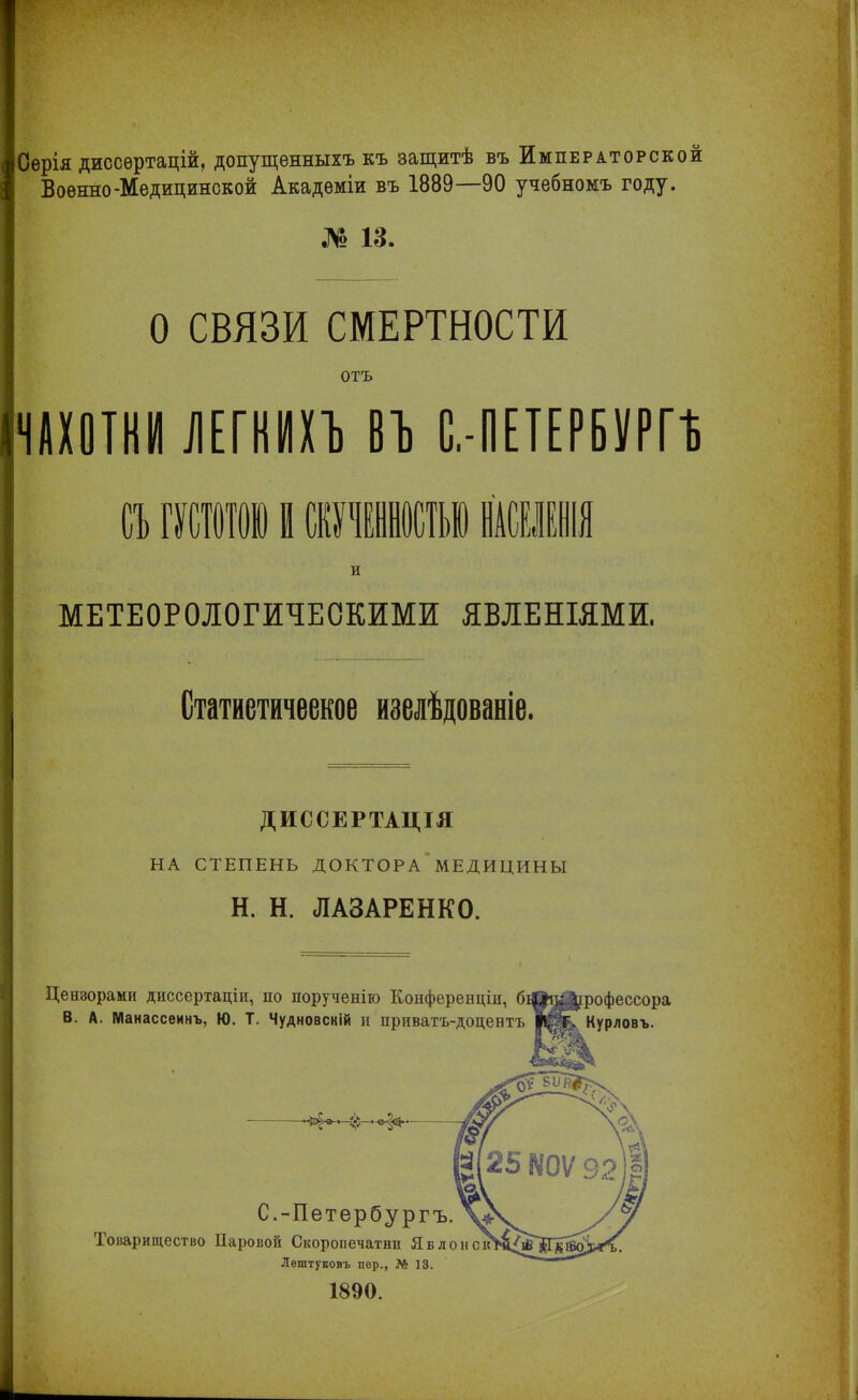 Серія диссертацій, допущенныхъ къ защитѣ въ Императорской Военно-Медицинской Академіи въ 1889—90 учебномъ году. № 13. О СВЯЗИ СМЕРТНОСТИ отъ ЧАХОТКИ ЛЕГКИХЪ ВЪ С.-ПЕТЕРБУРГѢ а шои в игашыі ш и МЕТЕОРОЛОГИЧЕСКИМИ ЯВЛЕНІЯМИ. Статнетичеекое изелѣдованіе. ДИССЕРТАЦІЯ НА СТЕПЕНЬ ДОКТОРА МЕДИЦИНЫ Н. Н. ЛАЗАРЕНКО. Цензорами диссертаціи, по порученію Конференціи, В. А. Манассеинъ, Ю. Т. Чудновскій и приватъ-доцентъ фессора Курловъ. С.-Петербургъ. Товарищество Паровой Скоропечатнц Явлонс Лештуковъ пер., № 13. 1890.