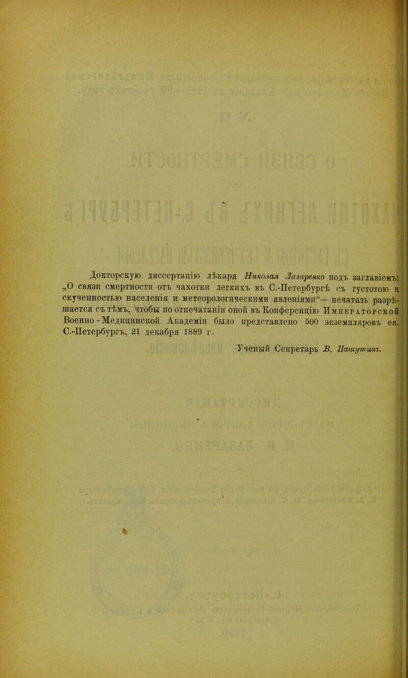 Докторскую диссертацію лѣкаря Николая Лазаренко подъ заглавіемъ: „О связи смертности отъ чахотки легкихъ въ С.-Петербургѣ съ густотою и скученностью населенія п метеорологическими явленіями1— печатать разрѣ- шается съ тѣмъ, чтобы по отпечатаніп оной въ Конференцію Императорской Военно - Медицинской Академіи было представлено 500 экземпляровъ ея. С.-Петербургъ, 21 декабря 1889 г. Ученый Секретарь В. Пашутинъ.
