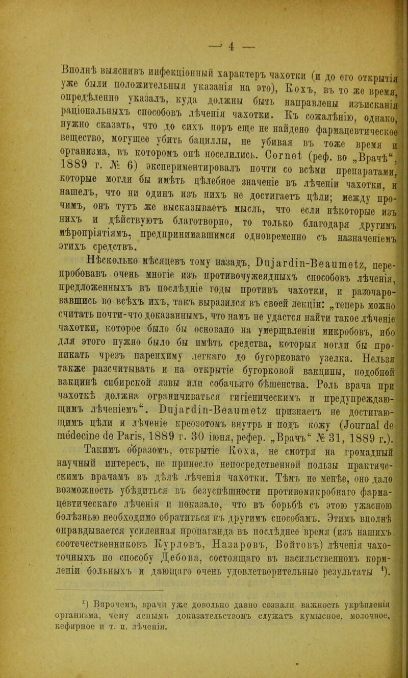 —' і я «полнѣ выяснивъ инфекціонный характеръ чахотки (и до его откпытіі уже были положительныя указанія на ето), Кохъ, въ то жо время опредѣленно указалъ, куда должны быть направлены изъисканія раціональныхъ способовъ лѣченія чахотки. Къ сожалѣнію, однако нужно сказать, что до сихъ норъ еще нс найдено фармацевтическое вещество, могущее убить бациллы, не убивая въ тоже время и организма, въ которомъ онѣ поселились. Согпѳі (реф. во „Врачѣ“ 1889 г. № 6) экспериментировалъ почти со всѣми препаратами’ которые могли бы имѣть цѣлебное значеніе въ лѣченіи чахотки, и нашелъ, что ни одинъ изъ нихъ не достигаетъ цѣли; между про- чимъ, онъ тутъ же высказываетъ мысль, что если нѣкоторые изъ нихъ и дѣйствуютъ благотворно, то только благодаря другимъ мѣропріятіямъ, предпринимавшимся одновременно съ назначеніемъ этихъ средствъ. Нѣсколько мѣсяцевъ тому назадъ, агйіп-Веаишѳіг, пере- пробовавъ очень многіе изъ противочужеядныхъ способовъ лѣченія, предложенныхъ въ послѣдніе годы противъ чахотки, и разочаро- вавшись во всѣхъ ихъ, такъ выразился въ своей лекціи.' „теперь можно считать почти-что доказаннымъ, что намъ не удастся найти такое лѣченіе чахотки, которое было бы основано на умерщвленіи микробовъ, ибо для этого нужно было бы имѣть средства, которыя могли бы про- никать чрезъ паренхиму легкаго до бугорковато узелка. Нельзя также разсчитывать и на открытіе бугорковой вакцины, подобной вакцинѣ сибирской язвы или собачьяго бѣшенства. Роль врача при чахоткѣ должна ограничиваться гигіеническимъ и предупреждаю- щимъ лѣченіемъ. Біу агйіп-Вѳаитѳ1;2 признаетъ не достигаю- щимъ цѣли и лѣченіе креозотомъ внутрь и подъ кожу (йоигпаі <1е тёйѳсіпѳ йѳ Рагіз, 1889 г. 30 іюня,рефер. „Врачъ 31, 1889 г.). Такимъ образомъ, открытіе Коха, не смотря на громадный научный интересъ, не принесло непосредственной пользы практиче- скимъ врачамъ въ дѣлѣ лѣченія чахотки. Тѣмъ но менѣе, оно дало возможность убѣдиться въ безуспѣшности противомикробнаго фарма- цевтическаго лѣченія п показало, что въ борьбѣ съ этою ужасною болѣзнью необходимо обратиться къ другимъ способамъ. Этимъ вполнѣ оправдывается усиленная пропаганда въ послѣднее время (изъ нашихъ. , соотечественниковъ Кур ловъ, Назаровъ, Войтовъ) лѣченія чахо- точныхъ по способу Дебова, состоящаго въ насильственномъ корм- леніи больныхъ и дающаго очень удовлетворительные результаты *). Э Впрочемъ, врачи уже довольно давио сознали важность укрѣпленія организма, чему яснымъ доказательствомъ служатъ кумысное, молочное, кефирное и т. п. лѣченія.