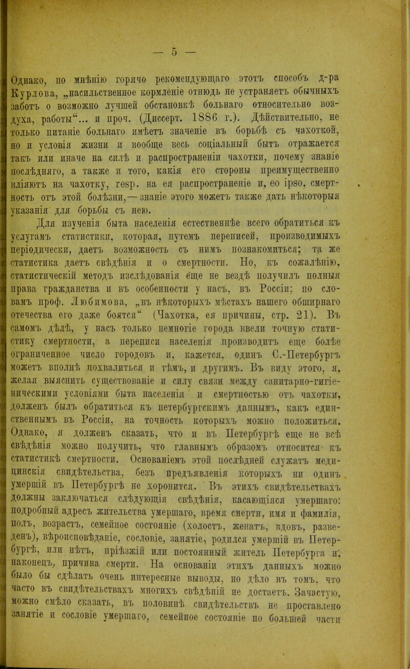 ім.яияК.- іЬ Однако, по мнѣнію горячо рекомендующаго этотъ способъ д-ра Курлова, ,,насильственное кормленіе отнюдь не устраняетъ обычныхъ заботъ о возможно лучшей обстановкѣ больнаго относительно воз- духа, работыи нроч. (Диссерт. 1886 г.). Дѣйствительно, не только питаніе больнаго имѣетъ значеніе въ борьбѣ съ чахоткой, но и условія жизни и вообще весь соціальный бытъ отражается такъ или иначе на силѣ и распространеніи чахотки, почему знаніе послѣдняго, а также и того, какія его стороны преимущественно вліяютъ на чахотку, гѳзр. на ея распространеніе и, ео ірзо, смерт- ность отъ этой болѣзни,— знаніе этого можетъ также дать нѣкоторыя указанія для борьбы съ нею. Для изученія быта населенія естественнѣе всего обратиться къ услугамъ статистики, которая, путемъ переписей, производимыхъ періодически, даетъ возможность съ нимъ познакомиться; та же статистика даетъ свѣдѣнія и о смертности. Но, къ сожалѣнію, статистическій методъ изслѣдованія еще не вездѣ получилъ полныя права гражданства и въ особенности у насъ, въ Россіи; по сло- вамъ проф. Любимова, „въ нѣкоторыхъ мѣстахъ нашего обширнаго отечества его даже боятся (Чахотка, ея причины, стр. 21). Въ самомъ дѣлѣ, у насъ только пемногіе города ввели точную стати- стику смертности, а переписи населенія производитъ еще болѣе ограниченное число городовъ и, кажется, одинъ С.-Петербургъ можетъ вполнѣ похвалиться и тѣмъ, и другимъ. Въ виду этого, я, желая выяснить существованіе и силу связи между санитарно-гигіе- ническими условіями быта населенія п смертностью отъ чахотки, долженъ былъ обратиться къ петербургскимъ даннымъ, какъ един- ственнымъ въ Россіи, на точность которыхъ можно положиться. Однако, я долженъ сказать, что и въ Петербургѣ еще не всѣ [свѣдѣнія можно получить, что главнымъ образомъ относится къ статистикѣ смертности. Основаніемъ этой послѣдней служатъ меди- цинскія свидѣтельства, безъ предъявленія которыхъ ни одинъ умершій въ Петербургѣ не хоронится. Въ этихъ свидѣтельствахъ должны заключаться слѣдующія свѣдѣнія, касающіяся умершаго: подробный адресъ жительства умершаго, время смерти, имя и фамилія, полъ, возрастъ, семейное состояніе (холостъ, женатъ, вдовъ, разве- денъ), вѣроисповѣданіе, сословіе, занятіе, родился умершій въ Петер- бургѣ, или нѣтъ, пріѣзжій или постоянный житель Петербурга и‘. наконецъ, причина смерти. На основаніи этихъ данныхъ можно было бы сдѣлать очень интересные выводы, но дѣло въ томъ, что часто въ свидѣтельствахъ многихъ свѣдѣній не достаетъ. Зачастую, можно смѣло сказать, въ половинѣ свидѣтельствъ не проставлено занятіе и сословіе умершаго, семейное состояніе по большей части