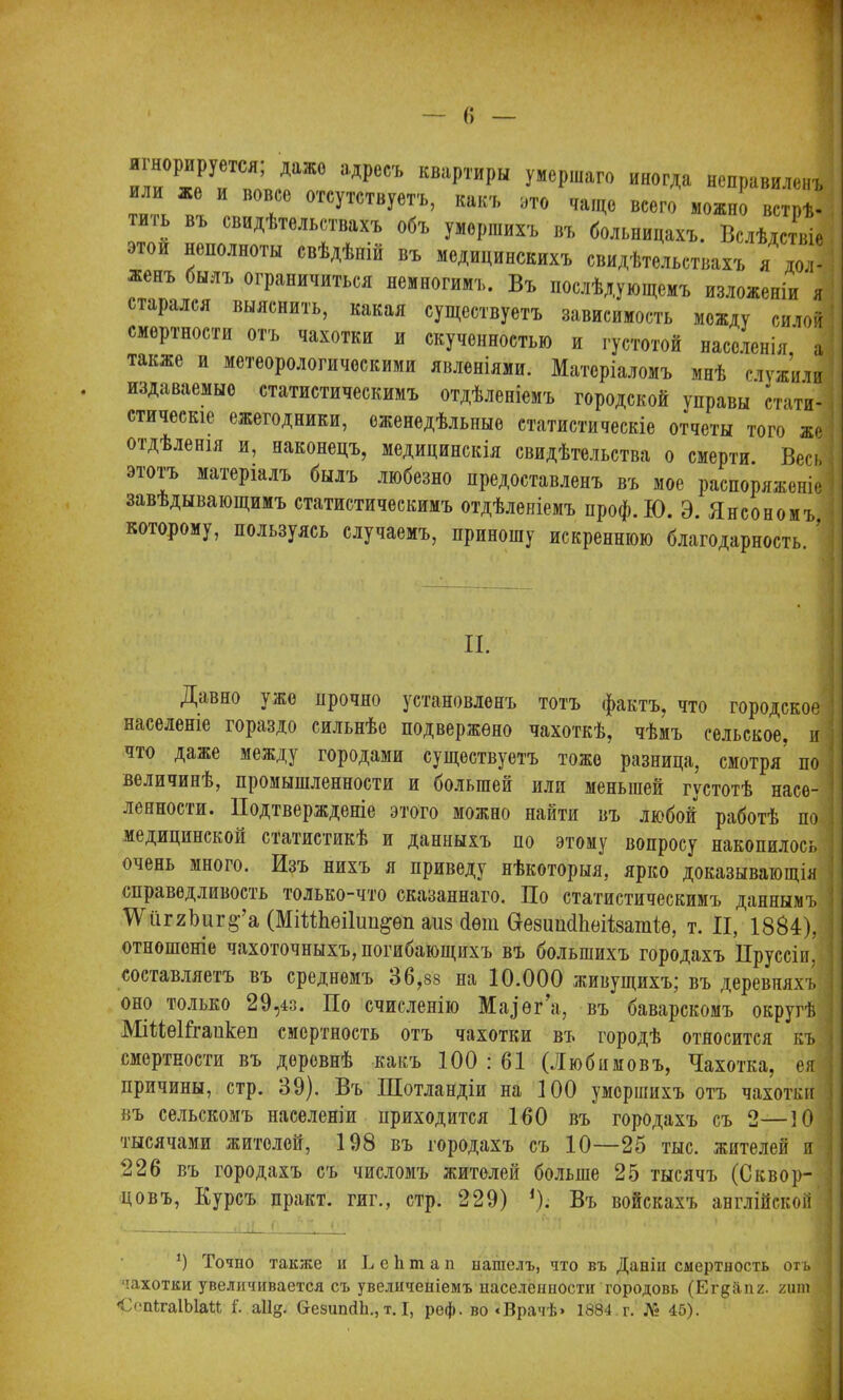 * — г» илГжГи тшп РССЪ КВар™рЫ УмеРШГ0 иногда неправиленъ или же и вовсе отсутствуетъ, какъ ото чаще всего можно встрѣ- іь вь свидѣтельствахъ объ умершихъ въ больницахъ. Вслѣдствіе неполноты свѣдѣніи въ медицинскихъ свидѣтельствахъ я дол- женъ былъ ограничиться немногимъ. Въ послѣдующемъ изложеніи я старался выяснить, какая существуетъ зависимость между силой смертности отъ чахотки и скученностью и густотой населенія а также и метеорологическими явленіями. Матеріаломъ мнѣ служили издаваемые статистическимъ отдѣленіемъ городской управы стати- стическіе ежегодники, еженедѣльные статистическіе отчеты того же отдѣленія и, наконецъ, медицинскія свидѣтельства о смерти. Весь этотъ матеріалъ былъ любезно предоставленъ въ мое распоряженіе завѣдывающимъ статистическимъ отдѣленіемъ нроф.Ю. Э. Янсономъ, которому, пользуясь случаемъ, приношу искреннюю благодарность. II. Давно } же прочно установленъ тотъ фактъ, что городское населеніе гораздо сильнѣе подвержено чахоткѣ, чѣмъ сельское, и что даже между городами существуетъ тоже разница, смотря по величинѣ, промышленности и оолыпей или меньшей густотѣ насѳ- ленносіи. Подтвержденіе этого можно найти въ любой работѣ по медицинской статистикѣ и данныхъ по этому вопросу накопилось і очень много. Изъ нихъ я приведу нѣкоторыя, ярко доказывающія справедливость только-что сказаннаго. По статистическимъ даннымъ і ТУііг2ЪиЕ§’’а (МіНЬѳіІип&ѳп аизЛѳт ИезишІЬѳіІзатіѳ, т. И, 1884), | отношеніе чахоточныхъ, погибающихъ въ большихъ городахъ Пруссіи, ; составляетъ въ среднемъ 36,88 на 10.000 живущихъ; въ деревняхъ оно только 29,43. По счисленію Мазѳг’а, въ баварскомъ округѣ \ МіПеІГгапкеп смертность отъ чахотки въ городѣ относится къ і смертности въ деревнѣ какъ 100 : 61 (Любимовъ, Чахотка, ея | причины, стр. 39). Въ Шотландіи на 100 умершихъ отъ чахотки ; въ сельскомъ населеніи приходится 160 въ городахъ съ 2—10 тысячами жителей, 198 въ городахъ съ 10—25 тыс. жителей и 226 въ городахъ съ числомъ жителей больше 25 тысячъ (Сквор- цовъ, Курсъ практ. гиг., стр. 229) *). Въ войскахъ англійской — !.: .Л. . . 9 Точно также и ѣ е 1і т а п нашелъ, что въ Даніи смертность отъ ■ чахотки увеличивается съ увеличеніемъ населенности городовъ (Егдііпг. гит СспігаІЫаМ і. аіід. СгезишіЬ.,т. I, реф. во «Врачѣ» 1884 г. № 45).