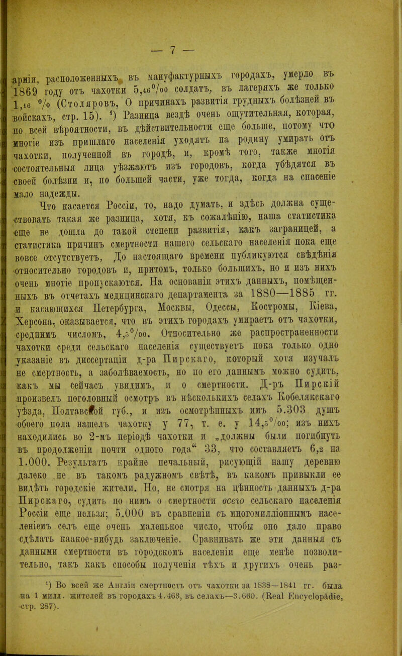 арміи, расположенныхъ въ мануфактурныхъ городахъ, умерло въ 1869 году отъ чахотки 5,4б°/оо солдатъ, въ лагеряхъ же только 1 16 °/о (Столяровъ, О причинахъ развитія грудныхъ болѣзней въ войскахъ, стр. 15). *) Разница вездѣ очень ощутительная, которая, ло всей вѣроятности, въ дѣйствительности еще оолыне, потому что многіе изъ пришлаго населенія уходятъ на родину умирать отъ чахотки, полученной въ городѣ, и, кромѣ того, также многія ■состоятельныя лица уѣзжаютъ изъ городовъ, когда убѣдятся въ •своей болѣзни и, по большей части, уже тогда, когда на спасеніе мало надежды. Что касается Россіи, то, надо думать, и здѣсь должна суще- ствовать такая же разница, хотя, къ сожалѣнію, наша статистика еще не дошла до такой степени развитія, какъ заграницей, а статистика причинъ смертности нашего сельскаго населенія пока еще вовсе отсутствуетъ, До настоящаго времени публикуются свѣдѣнія ■относительно городовъ и, притомъ, только большихъ, но и изъ нихъ очень многіе пропускаются. На основаніи этихъ данныхъ, помѣщен- ныхъ въ отчетахъ медицинскаго департамента за 1880 1885 гг. и касающихся Петербурга, Москвы, Одессы, Костромы, Кіева, Херсона, оказывается, что въ этихъ городахъ умираетъ отъ чахотки, среднимъ числомъ, 4,б°/о°. Относительно же распространенности чахотки среди сельскаго населенія существуетъ пока только одно [указаніе въ диссертаціи д-ра Пирскаго, который хотя изучалъ не смертность, а заболѣваемость, но по его даннымъ можно судить, какъ мы сейчасъ увидимъ, и о смертности. Д-ръ Пирскій произвелъ поголовный осмотръ въ нѣсколькихъ селахъ Кобелякскаго уѣзда, Полтавской губ., и изъ осмотрѣнныхъ имъ 5.808 душъ обоего пола нашелъ чахотку у 77, т. е. у 14,5°/оо; изъ нихъ находились во 2-мъ періодѣ чахотки и „должны были погибнуть въ продолженіи почти одного года“ 88, что составляетъ 6,2 на 1.000. Результатъ крайне печальный, рисующій нашу деревню далеко не въ такомъ радужномъ свѣтѣ, въ какомъ привыкли ее видѣть городскіе жители. Но, не смотря на цѣнность данныхъ д-ра Пирскаго, судить по нимъ о смертности всего сельскаго населенія Россіи еще нельзя; 5.000 въ сравненіи съ многомилліоннымъ насе- леніемъ селъ еще очень маленькое число, чтобы оно дало право сдѣлать каакое-нибудь заключеніе. Сравнивать же эти данныя съ данными смертности въ городскомъ населеніи еще менѣе позволи- тельно, такъ какъ способы полученія тѣхъ и другихъ очень раз- 1) Во всей же Англіи смертность отъ чахотки за 1838—1841 гг. была на 1 милл. жителей въ городахъ 4.463, въ селахъ—3.660. (Веаі Епсусіорайіе, стр. 287).