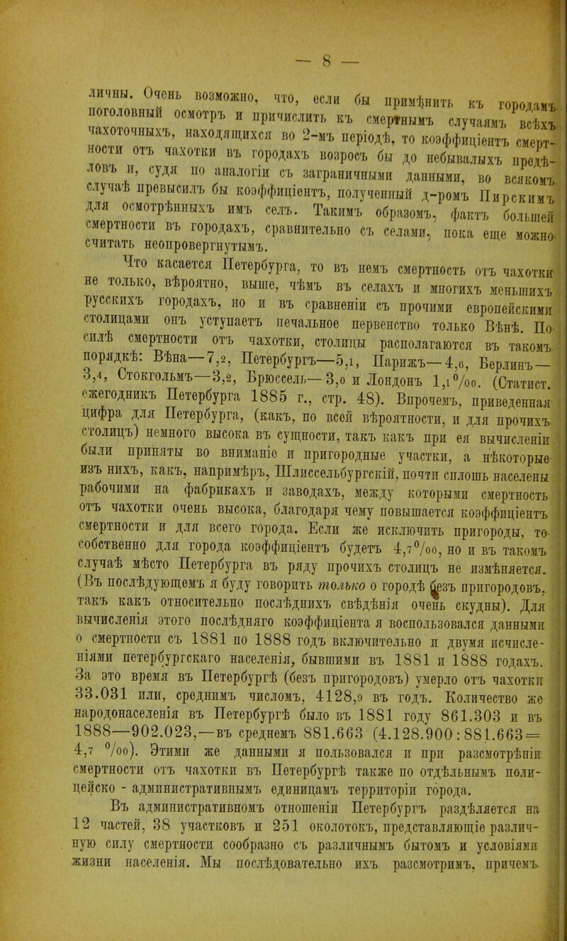 1 8 — личин. Очень возможно, что, если бы примѣнить къ говоіамъ. поголовный осмотръ и причислить къ смертнымъ случаямъ ^всѣхъ чахоточныхъ, находящихся во 2-мъ періодѣ, то коэффиціентъ смерт- носіи отъ чахотки въ городахъ возросъ бы до небывалыхъ продѣ- въ (:удя по аналогіи съ заграничными данными, во всякомъ случаѣ превысилъ бы коэффиціентъ, полученный д-ромъ Пирскимъ для осмотрѣнныхъ имъ селъ. Такимъ образомъ, фактъ большей смертности въ городахъ, сравнительно съ селами, пока еще можно считать неоировергнутымъ. 1Іто касается Петербурга, то въ немъ смертность отъ чахотки не только, вѣроятно, выше, чѣмъ въ селахъ и многихъ меньшихъ русскихъ городахъ, но и въ сравненіи съ прочими европейскими •.голицами онъ уступаетъ печальное первенство только Вѣнѣ. По силѣ смертности отъ чахотки, столицы располагаются въ такомъ, порядкѣ: Вѣна—7,2, Петербургъ—5,і, Парижъ—4,о, Берлинъ— 3,4, Стокгольмъ—3,2, Брюссель—3,о и Лондонъ 1,і°/оо. (Статист ежегодникъ Петербурга 1885 г., стр. 48). Впрочемъ, приведенная цифра для Петербурга, (какъ, по всей вѣроятности, и для прочихъ столицъ) немного высока въ сущности, такъ какъ при ея вычисленіи были приняты во вниманіе и пригородные участки, а нѣкоторые ивъ нихъ, какъ, напримѣръ, Шлиссельбургскій, почти сплошь населены рабочими на фабрикахъ и заводахъ, между которыми смертность отъ чахотки очень высока, благодаря чему повышается коэффиціентъ смертности и для всего города. Если же исключить пригороды, та собственно для города коэффиціентъ будетъ 4,7°/оо, но и въ такомъ случаѣ мѣсто Петербурга въ ряду прочихъ столицъ не измѣняется. (Ъъ послѣдующемъ я буду говорить только о городѣ безъ пригородовъ, такъ какъ относительно послѣднихъ свѣдѣнія очень скудны). Для вычисленія этого послѣдняго коэффиціента я воспользовался данными о смертности съ 1881 по 1888 годъ включительно и двумя исчисле- ніями петербургскаго населенія, бывшими въ 1881 и 1888 годахъ. За это время въ Петербургѣ (безъ пригородовъ) умерло отъ чахотки 33.031 или, среднимъ числомъ, 4128,9 въ годъ. Количество же народонаселенія въ Петербургѣ было въ 1881 году 861.303 и въ 1888—902.023,—въ среднемъ 881.663 (4.128.900 : 88.1.663 = 4,7 %о). Этими же данными я пользовался и при разсмотрѣніи смертности отъ чахотки въ Петербургѣ также по отдѣльнымъ поли- цейско - административнымъ единицамъ территоріи города. Въ административномъ отношеніи Петербургъ раздѣляется на 12 частей, 38 участковъ и 251 околотокъ, представляющіе различ- ную силу смертности сообразно съ различнымъ бытомъ и условіями жизни населенія. Мы послѣдовательно ихъ разсмотримъ, причемъ