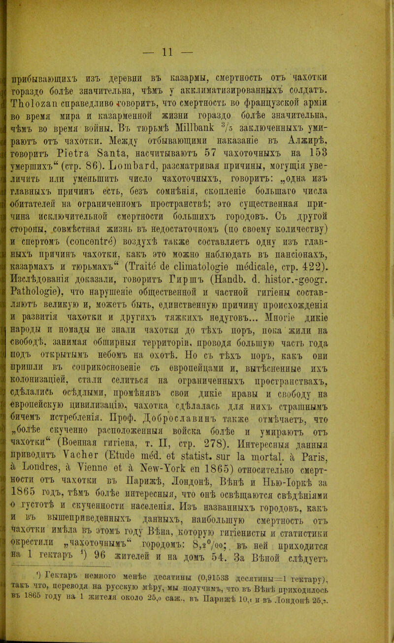 ііБймШяямі 11 прибывающихъ изъ деровни въ казармы, смертность отъ чахотки гораздо болѣе значительна, чѣмъ у акклиматизированныхъ солдатъ. ТЬоІогап справедливо говоритъ, что смертность во французской арміи во время мира и казарменной жизни гораздо болѣе значительна, чѣмъ во время войны. Въ тюрьмѣ МіПЬапк 3/з заключенныхъ уми- раютъ отъ чахотки. Между отбывающими наказаніе въ Алжирѣ, говоритъ Ріѳѣга 8ап1а, насчитываютъ 57 чахоточныхъ на 15В умершихъ (стр. 86). Ъотѣагй, разсматривая причины, могущія уве- личить или уменьшить число чахоточныхъ, говоритъ: „одна изъ главныхъ причинъ есть, безъ сомнѣнія, скопленіе большаго числа обитателей на ограниченномъ пространствѣ; это существенная при- чина исключительной смертности большихъ городовъ. Съ другой стороны, совмѣстная жизнь въ недостаточномъ (по своему количеству) и спертомъ (сопсѳпіге) воздухѣ также составляетъ одну изъ глав- ныхъ причинъ чахотки, какъ это можно наблюдать въ пансіонахъ, казармахъ и тюрьмахъ (Тгаіѣё йе сіітаіюіоадѳ шбйісаіе, стр. 422). Изслѣдованія доказали, говоритъ Гиршъ (НапйЬ. й. Ііізіог.-^ѳо^г. РаіЬоІоаде), что наруніеніе общественной и частной гигіены состав- ляютъ великую и, можетъ быть, единственную причину происхожденія и развитія чахотки и другихъ тяжкихъ недуговъ... Многіе дикіе народы и номады не знали чахотки до тѣхъ поръ, пока жили на свободѣ, занимая обширныя территоріи, проводя большую часть года подъ открытымъ небомъ на охотѣ. Но съ тѣхъ поръ, какъ они пришли въ соприкосновеніе съ европейцами и, вытѣсненные ихъ колонизаціей, стали селиться на ограниченныхъ пространствахъ, сдѣлались осѣдлыми, промѣнявъ свои дикіе нравы и свободу на европейскую цивилизацію, чахотка сдѣлалась для нихъ страшнымъ бичемъ истребленія. Проф. Добр ос л а винъ также отмѣчаетъ, что „болѣе скученно расположенныя войска болѣе и умираютъ отъ приводитъ Ѵасііѳг (Екібѳ шей. еі зѣаѣізѣ. виг Іа тогЫ. а Рагіз, а Ьопйгез, а Ѵіетіѳ ѳі а №еіѵ-Уогк еп 1865) относительно смерт- ности отъ чахотки въ Парижѣ, Лондонѣ, Вѣнѣ и Ныо-Іоркѣ за 1865 годъ, тѣмъ болѣе интересныя, что онѣ освѣщаются свѣдѣніями о густотѣ и скученности населенія. Изъ названныхъ городовъ, какъ и вь вышеприведенныхъ данныхъ, наибольшую смертность отъ чахотки имѣла въ этомъ году Вѣна, которую гигіенисты и статистики окрестили „чахоточнымъ““ городомъ: 8,2°/оо; въ ней приходится на 1 гектаръ ) 96 жителей и на домъ 54. За Вѣной слѣдуетъ *) Гектаръ немного менѣе десятины (0,91533 десятины=1 гектару), такъ что, переводя на русскую мѣру, мы получимъ, что въ Вѣнѣ приходилось въ 1865 году на 1 жителя около 25,о саж., въ Парижѣ 10,. и въ Лондонѣ 25 -