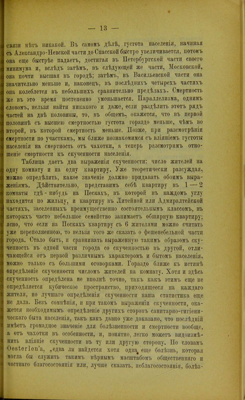 связи нѣтъ никакой. Въ самомъ дѣлѣ, густота населенія, начиная съ Александро-Невской части до Спасской быстро увеличивается, потомъ она еще быстрѣе падаетъ, достигая въ Петербургской части своего минимума и, вслѣдъ затѣмъ, въ слѣдующей же части, Московской, она почти высшая въ городѣ; затѣмъ, въ Васильевской части она значительно меньше и, наконецъ, въ послѣднихъ четырехъ частяхъ она колеблется въ небольшихъ сравнительно предѣлахъ. Смертность же въ это время постепенно уменьшается. Параллелизма, однимъ ■словомъ, нельзя найти никакого и даже, если раздѣлить этотъ рядъ частей на двѣ половины, то, въ общемъ, окажется, что въ первой половинѣ съ высшею смертностью густота гораздо меньше, чѣмъ во второй, въ которой смертность меньше. Позже, при разсмотрѣніи смертности ио участкамъ, мы ближе познакомимся съ вліяніемъ густоты населенія на смертность отъ чахотки, а теперь разсмотримъ отно- шеніе смертности къ скученности населенія. Таблица даетъ два выраженія скученности: число жителей на одну комнату и на одну квартиру. Уже теоретически разсуждая, можно опредѣлить, какое значеніе должно придавать обоимъ выра- женіямъ. Дѣйствительно, представимъ себѣ квартиру въ 1 — 2 комнаты гдѣ - нибудь на Пескахъ, въ которой въ каждомъ углу находится по жильцу, и квартиру въ Литейной или Адмиралтейской частяхъ, заселенныхъ преимущественно состоятельнымъ классомъ, въ которыхъ часто небольшое семейство занимаетъ обширную квартиру; ясно, что если на Пескахъ квартиру съ 6 жителями можно считать уже переполненною, то нельзя того же сказать о фешенебельной части города. Стало быть, и сравнивать выраженную такимъ образомъ ску- ченность въ одной части города со скученностью въ другой, отли- чающейся отъ первой различнымъ характеромъ и бытомъ населенія, можно только съ большими оговорками. Гораздо ближе къ истинѣ опредѣленіе скученности числомъ жителей на комнату. Хотя и здѣсь скученность опредѣлена не вполнѣ точно, такъ какъ этимъ еще не опредѣляется кубическое пространство, приходящееся на каждаго жителя, но лучшаго опредѣленія скученности наша статистика еще не дала. Безъ сомнѣнія, и при такомъ выраженіи скученности, ока- жется необходимымъ опредѣленіе другихъ сторонъ санитарно-гигіени- ческаго быта населенія, такъ какъ давно уже доказано, что послѣдній имѣетъ громадное значеніе для болѣзненности и смертности вообще, а отъ чахотки въ особенности, и, понятно, легко можетъ видоизмѣ- нить вліяніе скученности въ ту или другую сторону. По словамъ Оѳзіѳгіѳп’а, „едва ли найдется хотя одна# еще болѣзнь, которая могла бы служить такимъ вѣрнымъ масштабомъ общественнаго и частнаго благосостоянія или, лучше сказать, неблагосостоянія, болѣз-