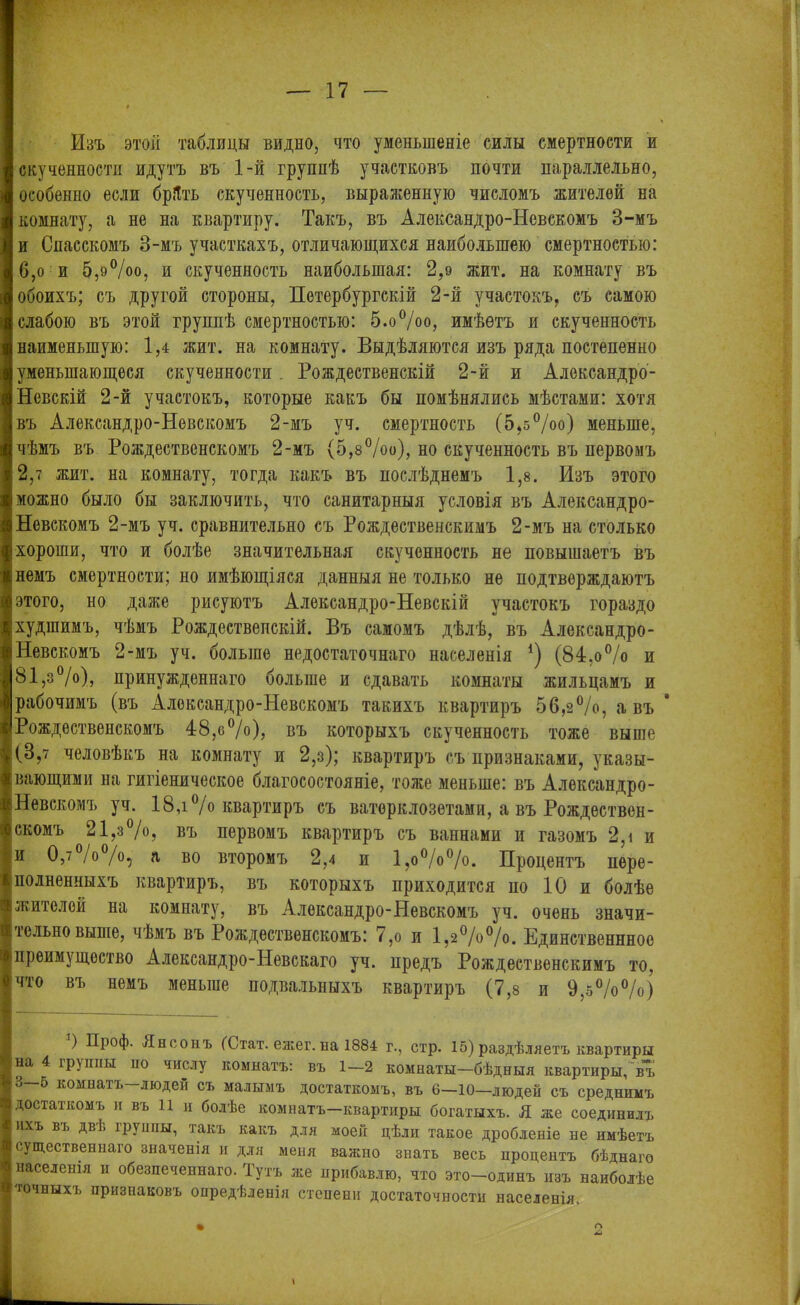 Изъ этой таблицы видно, что уменьшеніе силы смертности и скученности идутъ въ 1-й группѣ участковъ почти параллельно, особенно если бріТть скученность, выраженную числомъ жителей на комнату, а не на квартиру. Такъ, въ Александро-Невскомъ 3-мъ и Спасскомъ 3-мъ участкахъ, отличающихся наибольшею смертностью: 6,о и 5,9°/оо, и скученность наибольшая: 2,9 жит. на комнату въ обоихъ; съ другой стороны, Петербургскій 2-й участокъ, съ самою слабою въ этой группѣ смертностью: 5.о°/оо, имѣетъ и скученность наименьшую: 1,4 жит. на комнату. Выдѣляются изъ ряда постепенно уменыпающеся скученности. Рождественскій 2-й и Александро- Невскій 2-й участокъ, которые какъ бы помѣнялись мѣстами: хотя въ Александро-Невскомъ 2-мъ уч. смертность (5,5%о) меньше, чѣмъ въ Рождественскомъ 2-мъ (5,8%о), но скученность въ первомъ 2,7 жит. на комнату, тогда какъ въ послѣднемъ 1,8. Изъ этого можно было бы заключить, что санитарныя условія въ Александро- Невскомъ 2-мъ уч. сравнительно съ Рождественскимъ 2-мъ на столько хороши, что и болѣе значительная скученность не повышаетъ въ немъ смертности; но имѣющіяся данныя не только не подтверждаютъ этого, но даже рисуютъ Александро-Невскій участокъ гораздо худшимъ, чѣмъ Рождественскій. Въ самомъ дѣлѣ, въ Александро- Невскомъ 2-мъ уч. больше недостаточнаго населенія *) (84,о % и 81,з°/о), принужденнаго больше и сдавать комнаты жильцамъ и рабочимъ (въ Александро-Невскомъ такихъ квартиръ 56,з%, а въ Рождественскомъ 48,0%), въ которыхъ скученность тоже выше (3,7 человѣкъ на комнату и 2,з); квартиръ съ признаками, указы- вающими на гигіеническое благосостояніе, тоже меньше: въ Александро- Невскомъ уч. 18,і °/о квартиръ съ ватерклозетами, а въ Рождествен- скомъ 21,з%, въ первомъ квартиръ съ ваннами и газомъ 2,і и и 0,%%, а во второмъ 2,4 и 1,о%%. Процентъ пере- полненныхъ квартиръ, въ которыхъ приходится по 10 и болѣе жителей на комнату, въ Александро-Невскомъ уч. очень значи- тельновыше, чѣмъ въ Рождественскомъ: 7,о и 1,2%%. Единственнное преимущество Александро-Невскаго уч. предъ Рождественскимъ то. что въ немъ меньше подвальныхъ квартиръ (7,8 и 9,5%%) ) Проф. Яноонъ (Стат. ежег. на 1884 г., стр. 15) раздѣляетъ квартиры на 4 группы но числу комнатъ: въ 1—2 комнаты—бѣдныя квартиры, въ 3—5 комнатъ—людей съ малымъ достаткомъ, въ 6—10—людей съ среднимъ достаткомъ и въ 11 и болѣе комнатъ—квартиры богатыхъ. Я же соединилъ ихъ въ дві> группы, такъ какъ для моей дѣли такое дробленіе не имѣетъ существеннаго значенія и для меня важно знать весь процентъ бѣднаго населенія и обезпеченнаго. Тутъ же прибавлю, что это—одинъ изъ наиболѣе точныхъ признаковъ опредѣленія степени достаточности населенія.