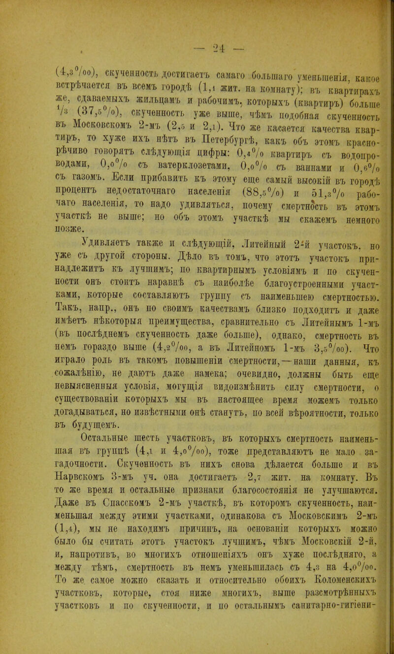 (4,3 /00), скученность достигаетъ самаго большаго уменьшенія, какое встрѣчается въ всемъ городѣ (1,і жит. на комнату); въ квартирахъ же, сдаваемыхъ жильцамъ и рабочимъ, которыхъ (квартиръ) больше /з (37,5 /о), скученность уже выше, чѣмъ подобная скученность въ Московскомъ ‘2-мъ (2,5 и 2,і). Что же касается качества квар- тиръ, то хуже ихъ нѣтъ въ Петербургѣ, какъ объ этомъ красно- рѣчиво говорятъ слѣдующія цифры: 0,4% квартиръ съ водопро- водами, 0,о% съ ватерклозетами, 0,о% съ ваннами и 0,6% съ газомъ. Если прибавить къ этому еще самый высокій въ городѣ процентъ недостаточнаго населенія (88,5%) и 51 ,з% рабо- чаго населенія, то надо удивляться, почему смертность въ этомъ участкѣ не выше; но объ этомъ участкѣ мы скажемъ немного позже. Удивляетъ также и слѣдующій, Литейный 2-й участокъ, но уже съ другой стороны. Дѣло въ томъ, что этотъ участокъ при- надлежитъ къ лучшимъ; по квартирнымъ условіямъ и по скучен- ности онъ стоитъ наравнѣ съ наиболѣе благоустроенными участ- ками, которые составляютъ группу съ наименьшею смертностью. Іакъ, напр., онъ по своимъ качествамъ близко подходитъ и даже имѣетъ нѣкоторыя преимущества, сравнительно съ Литейнымъ 1-мъ (въ послѣднемъ скученность даже больше), однако, смертность въ немъ гораздо выше (4,2°/оо, а въ Литейномъ 1-мъ 3,5%о). Что играло роль въ такомъ повышеніи смертности, — наши данныя, къ сожалѣнію, не даютъ даже намека; очевидно, должны быть еще невыясненныя условія, могущія видоизмѣнить силу смертности, о существованіи которыхъ мы въ настоящее время можемъ только догадываться, но извѣстными онѣ станутъ, по всей вѣроятности, только въ будущемъ. Остальные шесть участковъ, въ которыхъ смертность наимень- шая въ группѣ (4,і и 4,о°/оо), тоже представляютъ не мало за- гадочности. Скученность въ нихъ снова дѣлается больше и въ Нарвскомъ 3-мъ уч. она достигаетъ 2,7 жит. на комнату. Въ то же время и остальные признаки благосостоянія не улучшаются. Даже въ Спасскомъ 2-мъ участкѣ, въ которомъ скученность, наи- меньшая между этими участками, одинакова съ Московскимъ 2-мъ (1,4), мы не находимъ причипъ, на основаніи которыхъ можно было бы считать этотъ участокъ лучшимъ, чѣмъ Московскій 2-й, и, напротивъ, во многихъ отношеніяхъ онъ хуже послѣдняго, а между тѣмъ, смертность въ номъ уменьшилась съ 4,з на 4,о°/оо. То же самое можно сказать и относительно обоихъ Коломенскихъ участковъ, которые, стоя ниже многихъ, выше разсмотрѣнныхъ участковъ и по скученности, и по остальнымъ санитарно-гягіѳни-