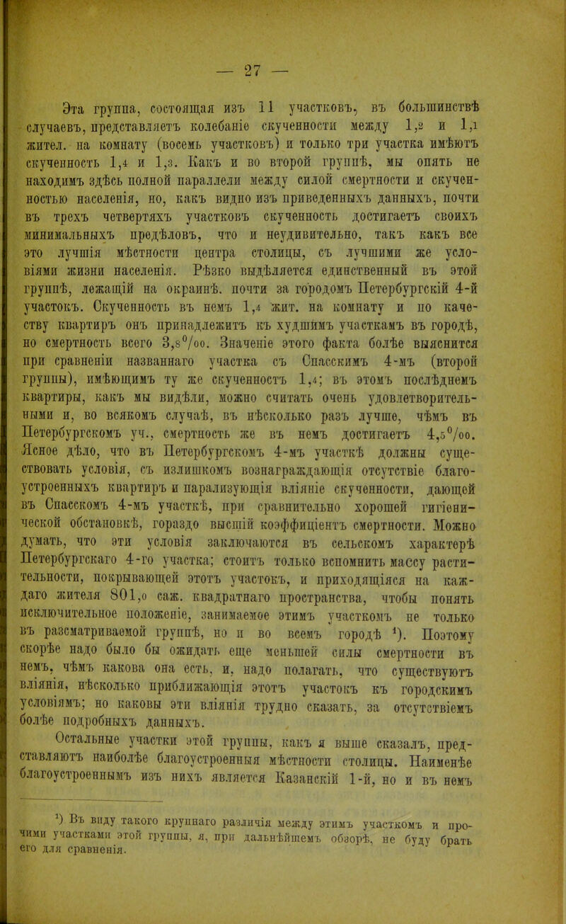 Эта группа, состоящая изъ II участковъ, въ большинствѣ случаевъ, представляетъ колебаніе скученности между 1,2 и 1,і жител. на комнату (восемь участковъ) и только три участка имѣютъ скученность 1,4 и 1,з. Какъ и во второй группѣ, мы опять не находимъ здѣсь полной параллели между силой смертности и скучен- ностью населенія, но, какъ видно изъ приведенныхъ данныхъ, почти въ трехъ четвертяхъ участковъ скученность достигаетъ своихъ минимальныхъ предѣловъ, что и неудивительно, такъ какъ все это лучшія мѣстности центра столицы, съ лучшими же усло- віями жизни населенія. Рѣзко выдѣляется единственный въ этой группѣ, лежащій на окраинѣ, почти за городомъ Петербургскій 4-й участокъ. Скученность въ немъ 1,4 жит. на комнату и по каче- ству квартиръ онъ принадлежитъ къ худшимъ участкамъ въ городѣ, но смертность всего 3,8°/оо. Значеніе этого факта болѣе выяснится при сравненіи названнаго участка съ Спасскимъ 4-мъ (второй группы), имѣющимъ ту же скученноетъ 1,4; въ этомъ послѣднемъ квартиры, какъ мы видѣли, можно считать очень удовлетворитель- ными и, во всякомъ случаѣ, въ нѣсколько разъ лучше, чѣмъ въ Петербургскомъ уч., смертность же въ немъ достигаетъ 4,5°/оо. Ясное дѣло, что въ Петербургскомъ 4-мъ участкѣ должны суще- ствовать условія, съ излишкомъ вознаграждающія отсутствіе благо- устроенныхъ квартиръ и парализующія вліяніе скученности, дающей въ Спасскомъ 4-мъ участкѣ, при сравнительно хорошей гигіени- ческой обстановкѣ, гораздо высшій коэффиціентъ смертности. Можно думать, что эти условія заключаются въ сельскомъ характерѣ Петербургскаго 4-го участка; стоитъ только вспомнить массу расти- тельности, покрывающей этотъ участокъ, и приходящіяся на каж- даго жителя 801,о саж. квадратнаго пространства, чтобы понять исключительное положеніе, занимаемое этимъ участкомъ не только въ разсматриваемой группѣ, но и во всемъ ° городѣ *). Поэтому скорѣе надо было бы ожидать еще меньшой силы смертности въ немъ, чѣмъ какова она есть, и, надо полагать, что существуютъ вліянія, нѣсколько приближающія этотъ участокъ къ городскимъ условіямъ, но каковы эти вліянія трудно сказать, за отсутствіемъ болѣе подробныхъ данныхъ. Остальные участки этой груииы, какъ я выше сказалъ, пред- ставляютъ наиболѣе благоустроенныя мѣстности столицы. Наименѣе благоустроеннымъ изъ нихъ является Казанскій 1-й, но и въ немъ ) Въ виду такого крупнаго различія между этимъ участкомъ и про- чими участками этой группы, я, при дальнѣйшемъ обзорѣ, не буду боать его для сравненія. Р