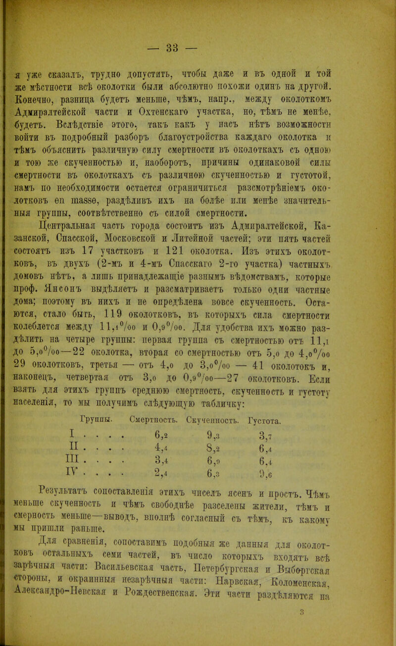 я уже сказалъ, трудно допустить, чтобы даже и въ одной и той же мѣстности всѣ околотки были абсолютно похожи одинъ на другой. Конечно, разница будетъ меньше, чѣмъ, наир., между околоткомъ Адмиралтейской части и Охтенскаго участка, но, тѣмъ не менѣе, будетъ. Вслѣдствіе этого, такъ какъ у насъ нѣтъ возможности войти въ подробный разборъ благоустройства каждаго околотка и тѣмъ объяснить различную силу смертности въ околоткахъ съ одною и тою же скученностью и, наоборотъ, причины одинаковой силы смертности въ околоткахъ съ различною скученностью и густотой, намъ по необходимости остается ограничиться разсмотрѣніемъ око- лотковъ ѳп іназзѳ, раздѣливъ ихъ на болѣе или менѣе значитель- ныя группы, соотвѣтственно съ силой смертности. Центральная часть города состоитъ изъ Адмиралтейской, Ка- занской, Спасской, Московской и Литейной частей; эти пять частей состоятъ изъ 17 участковъ и 121 околотка. Изъ этихъ околот- ковъ, въ двухъ (2-мъ и 4-мъ Спасскаго 2-го участка) частныхъ домовъ нѣтъ, а лишь принадлежащіе разнымъ вѣдомствамъ, которые проф. Ян с онъ выдѣляетъ и разсматриваетъ только одни частные дома; поэтому въ нихъ и не опредѣлена вовсе скученность. Оста- ются, стало быть, 119 околотковъ, въ которыхъ сила смертности колеблется между 11,і°/оо и 0,э%о. Для удобства ихъ можно раз- дѣлить на четыре группы: первая группа съ смертностью отъ 11,і до 5,о°/оо — 22 околотка, вторая со смертностью отъ 5,о до 4,о%о 29 околотковъ, третья — отъ 4,о до 8,о°/оо — 41 околотокъ и, наконецъ, четвертая отъ 8,о до 0,э°/оо—27 околотковъ. Если взять для этихъ группъ среднюю смертность, скученность и густоту населенія, то мы получимъ слѣдующую табличку: Группы. Смертность. Скученность. Густота. I . . . . 6,2 9,3 8,7 II . . . 4,4 8,2 6,4 III . . . 3,4 6,9 6.4 ІТ . . . 2,4 6,3 9,6 Результатъ сопоставленія этихъ чиселъ ясенъ и простъ. Чѣмъ меньше скученность и чѣмъ свободнѣе разселены жители, тѣмъ и смерность меньше—выводъ, вполнѣ согласный съ тѣмъ, къ какому мы пришли раньше. Для сравненія, сопоставимъ подобныя же данныя для околот- ковъ остальныхъ семи частей, въ число которыхъ входятъ всѣ зарѣчныя части: Васильевская часть, Петербургская и Выборгская стороны, и окраинныя незарѣчныя части: Нарвская, Коломенская, Александро-Невская и Рождественская. Эти части раздѣляются на