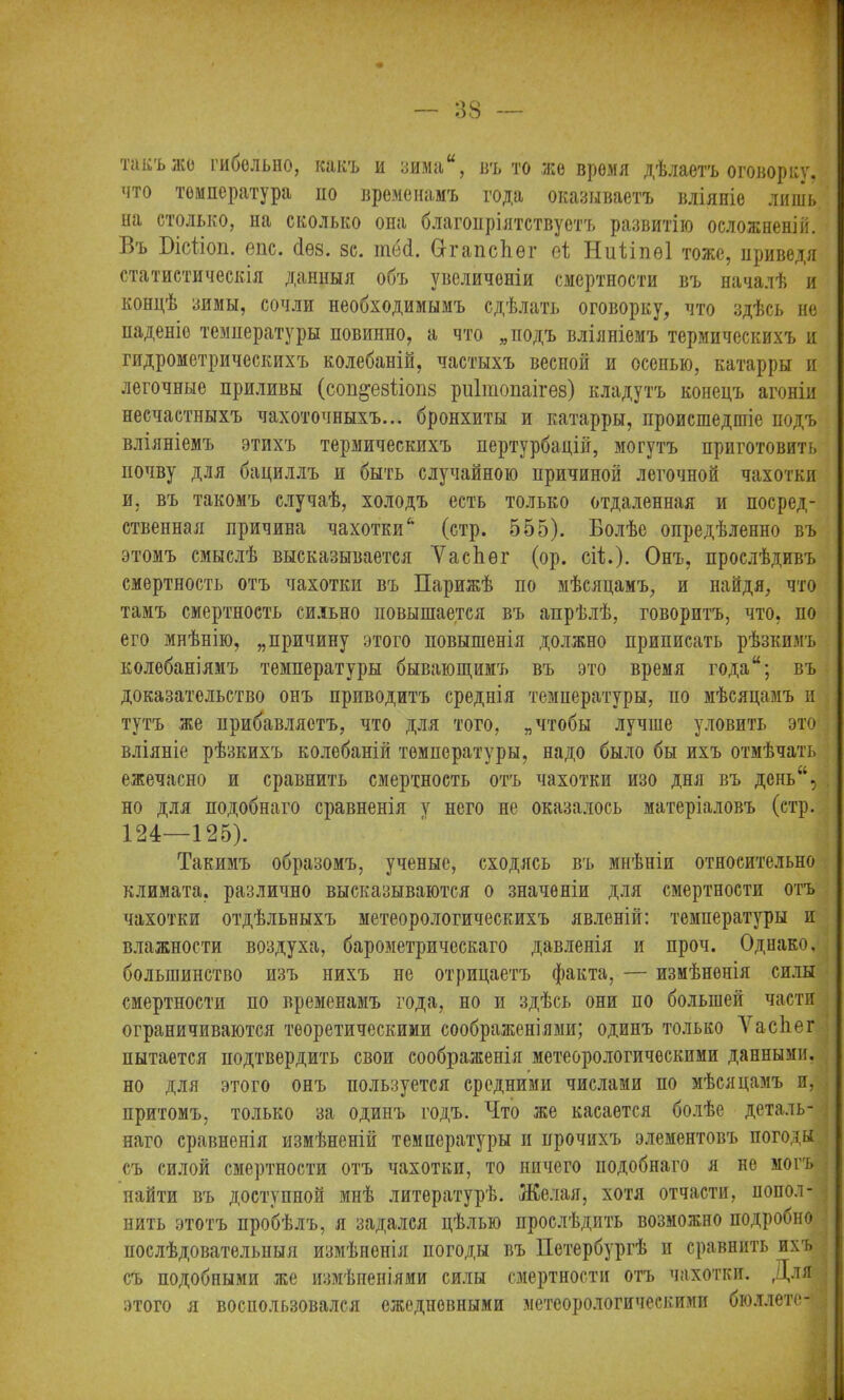 такъ же гибельно, какъ и зима“, въ то же время дѣлаетъ оговорку, что температура но временамъ года оказываетъ вліяніе лишь ші столько, на сколько она благопріятствуетъ развитію осложненій. Въ Пісііоп. епс. сіез. зс. той. ОггапсЬѳг ѳі Ниііпѳі тоже, приведя статистическія данныя объ увеличеніи смертности въ началѣ и концѣ зимы, сочли необходимымъ сдѣлать оговорку, что здѣсь не паденіе температуры повинно, а что „подъ вліяніемъ термическихъ и гидрометрическихъ колебаній, частыхъ весной и осенью, катарры и легочные приливы (соп^езііопз риішопаігез) кладутъ конецъ агоніи несчастныхъ чахоточныхъ... бронхиты и катарры, происшедшіе подъ вліяніемъ этихъ термическихъ пертурбацій, могутъ приготовить почву для бациллъ и быть случайною причиной легочной чахотки и, въ такомъ случаѣ, холодъ есть только отдаленная и посред- ственная причина чахотки'* (стр. 555). Болѣе опредѣленно въ этомъ смыслѣ высказывается ѴасЬѳг (ор. сіі.). Онъ, прослѣдивъ смертность отъ чахотки въ Парижѣ по мѣсяцамъ, и найдя, что тамъ смертность сильно повышается въ апрѣлѣ, говоритъ, что, по его мнѣнію, „причину этого повышенія должно приписать рѣзкимъ колебаніямъ температуры бывающимъ въ это время года“; въ доказательство онъ приводитъ среднія температуры, по мѣсяцамъ и тутъ же прибавляетъ, что для того, „чтобы лучше уловить это вліяніе рѣзкихъ колебаній температуры, надо было бы ихъ отмѣчать ежечасно и сравнить смертность отъ чахотки изо дня въ дснь“, но для подобнаго сравненія у него не оказалось матеріаловъ (стр. 124—125). Такимъ образомъ, ученые, сходясь въ мнѣніи относительно климата, различно высказываются о значеніи для смертности отъ чахотки отдѣльныхъ метеорологическихъ явленій: температуры и влажности воздуха, барометрическаго давленія и проч. Однако, большинство изъ нихъ не отрицаетъ факта, — измѣненія силы смертности по временамъ года, но и здѣсь они по большей части ограничиваются теоретическими соображеніями; одинъ только Ѵасііег пытается подтвердить свои соображенія метеорологическими данными, но для этого онъ пользуется средними числами по мѣсяцамъ и, притомъ, только за одинъ годъ. Что же касается болѣе деталь- наго сравненія измѣненій температуры п прочихъ элементовъ погоды съ силой смертности отъ чахотки, то ничего подобнаго я не могъ найти въ доступной мнѣ литературѣ. Желая, хотя отчасти, попол- нить этотъ пробѣлъ, я задался цѣлью прослѣдить возможно подробно послѣдовательныя измѣненія погоды въ Петербургѣ и сравнить ихъ съ подобными же измѣненіями силы смертности отъ чахотки. Для этого я воспользовался ежедневными метеорологическими бюллете-