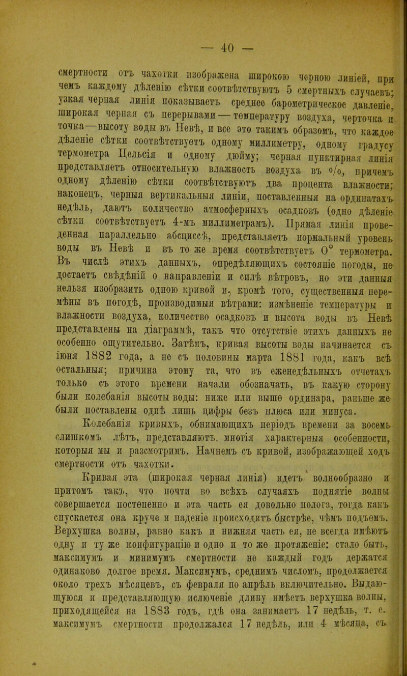 смертности отъ чахотки изображена широкою черною линіей, при чемъ каждому дѣленію сѣтки соотвѣтствуютъ 5 смертныхъ случаевъ; узкая черная линія показываетъ среднее барометрическое давленіе' широкая черная съ перерывами — температуру воздуха, черточка и точка—высоту воды въ Невѣ, и все это такимъ образомъ, что каждое дѣленіе сѣтки соотвѣтствуетъ одному миллиметру, одному градусу термометра Цельсія и одному дюйму; черная пунктирная линія представляетъ относительную влажность воздуха въ о/0, причемъ одному дѣленію сѣтки соотвѣтствуютъ два процента влажности; наконецъ, черныя вертикальныя линіи, поставленныя на ординатахъ недѣль, даютъ количество атмосферныхъ осадковъ (одно дѣленіе сѣтки соотвѣтствуетъ 4-мъ миллиметрамъ). Прямая линія прове- денная параллельно абсциссѣ, представляетъ нормальный уровень воды въ Невѣ и въ то же время соотвѣтствуетъ 0° термометра. Въ числѣ этихъ данныхъ, опредѣляющихъ состояніе погоды, не достаетъ свѣдѣній о направленіи и силѣ вѣтровъ, но эти данныя нельзя изооразить одною кривой и.; кромѣ того, существенныя пере- мѣны въ погодѣ, производимыя вѣтрами: измѣненіе температуры и влажности воздуха, количество осадковъ и высота воды въ Невѣ представлены на діаграммѣ, такъ что отсутствіе этихъ данныхъ не особенно ощутительно. Затѣмъ, кривая высоты воды начинается съ іюня 1882 года, а не съ половины марта 1881 года, какъ всѣ остальныя; причина этому та, что въ еженедѣльныхъ отчетахъ только съ этого времени начали обозначать, въ какую сторону были колебанія высоты воды: ниже или выше ординара, раньше же были поставлены однѣ лишь цифры безъ плюса или минуса. Колебанія кривыхъ, обнимающихъ періодъ времени за восемь слишкомъ лѣтъ, представляютъ, многія характерныя особенности, которыя мы и разсмотримъ. Начнемъ съ кривой, изображающей ходъ смертности отъ чахотки. Кривая эта (широкая черная линія) идетъ волнообразно и притомъ такъ, что почти во всѣхъ случаяхъ поднятіе волны совершается постепенно и эта часть ея довольно полога, тогда какъ спускается она круче и паденіе происходитъ быстрѣе, чѣмъ подъемъ. Верхушка волны, равно какъ и нижняя часть ея, не всегда имѣютъ одну и ту же конфигурацію и одно и то же протяженіе: стало быть, максимумъ и минимумъ смертности но каждый годъ держатся одинаково долгое время. Максимумъ, среднимъ числомъ, продолжается около трехъ мѣсяцевъ, съ февраля по апрѣль включительно. Выдаю- щуюся и представляющую ислючепіе длину имѣетъ верхушка волны, приходящейся на 1883 годъ, гдѣ она занимаетъ 17 недѣль, т. е. максимумъ смертности продолжался 17 недѣль, пли 4 мѣсяца, съ