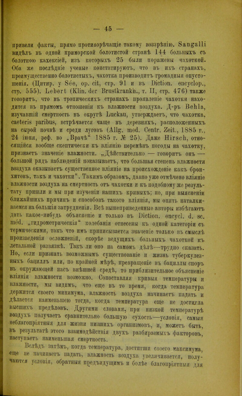 привели факты, прямо противорѣчащіе такому воззрѣнію. 8ап§аШ видѣлъ въ одной приморской болотистой странѣ 144 больныхъ съ болотною кахексіей, изъ которыхъ 25 были поражены чахоткой. Оба же послѣдніе ученые констатируютъ, что въ ихъ странахъ, преимущественно болотистыхъ, чахотка производитъ громадныя опусто- шенія. (Цитир. у 8ёѳ, ор. ей, стр. 91 и въ Бісііоп. ѳпсусіор., стр. 555). ЬеЬѳгІ (КПп. ёег ВгизікгапкЬ., т. II, стр. 476) также говоритъ, что въ тропическихъ странахъ проявленіе чахотки нахо- дится въ прямомъ отношеніи къ влажности воздуха. Д-ръ ВеЫа, изучавшій смертность въ округѣ Ьискаи, утверждаетъ, что чахотка, саѳіѳгіз рагіѣиз, встрѣчается чаще въ деревняхъ, расположенныхъ на сырой почвѣ и среди луговъ (А11§. тѳеі. Сепіг. 2еіі, 1885 г., 24 іюня, реф. во „Врачѣ* 1885 г. № 25). Даже Нігзсіі, отно- сящійся вообще скептически къ вліянію перемѣнъ погоды на чахотку, признаетъ значеніе влажности. „Дѣйствительно — говоритъ онъ — большой рядъ наблюденій показываетъ, что большая степень влажности воздуха оказываетъ существенное вліяніе на происхожденіе какъ брон- хитовъ, такъ и чахотки*. Такимъ образомъ, давно уже отмѣчено вліяніе влажности воздуха на смертность отъ чахотки и къ подобному же резуль- тату пришли и мы при изученіи нашихъ кривыхъ; но, при выясненіи ближайшихъ причинъ и способовъ такого вліянія, мы опять наталки- ваемся на большія затрудненія. Всѣ вышеприведенные авторы избѣгаютъ дать какое-нибудь объясненіе и только въ Вісііоп. ѳпсусі. 4. нс. шей. „гидрометрическія* колебанія отнесены къ одной категоріи съ термическими, такъ что имъ приписывается значеніе только въ смыслѣ произведенія осложненій, скорѣе ведущихъ больныхъ чахоткой къ летальной развязкѣ. Такъ ли оно на самомъ дѣлѣ—трудно сказать. Но, если признать возможнымъ существованіе и жизнь туберкулез- ныхъ бациллъ или, по крайней мѣрѣ, превращеніе въ бациллы споръ въ окружающей насъ внѣшней средѣ, то приблизительное объясненіе вліянія влажности возможно. Сопоставляя кривыя температуры и влажности, мы видимъ, что еще въ то время, когда температура держится своего минимума, влажность воздуха начинаетъ падать и дѣлается наименьшею тогда, когда температура еще не достигла высшихъ предѣловъ. Другими словами, при низкой температурѣ воздухъ получаетъ сравнительно большую сухость—условія, самыя неблагопріятныя для жизни низшихъ организмовъ, и, можетъ быть, въ результатѣ этого взаимодѣйствія двухъ разбираемыхъ факторовъ,’ наступаетъ наименьшая смертность. Ьслѣдъ затѣмъ, когда температура, достигши своего максимума, еще не начинаетъ падать, влажность воздуха увеличивается, полу- чаются условія, обратныя предыдущимъ и болѣе благопріятныя для