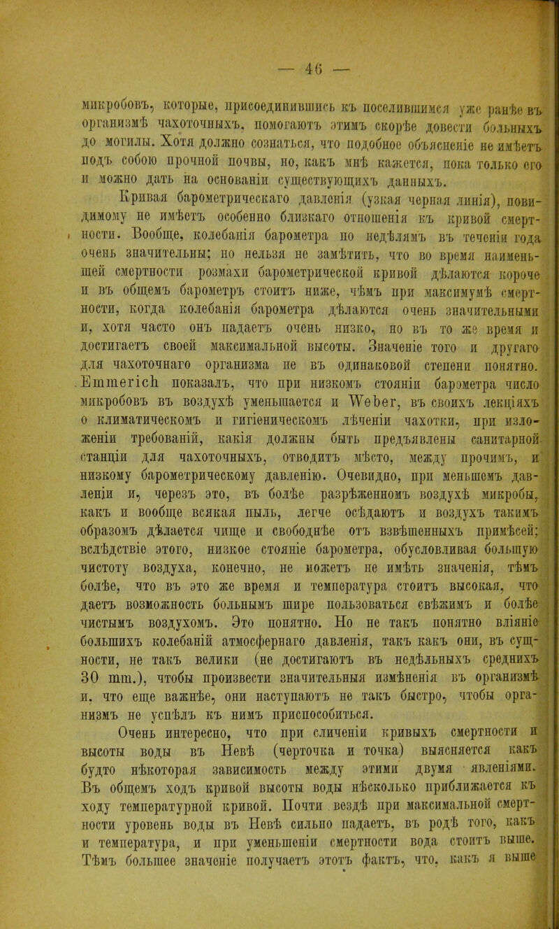 микробовъ, которые, присоединившись къ поселившимся уже ранѣе въ организмѣ чахоточныхъ, помогаютъ этимъ скорѣе довести больныхъ до могилы. Хотя должно сознаться, что подобное объясненіе не имѣетъ подъ собою прочной почвы, но, какъ мнѣ кажется, пока только его н можно дать на основаніи существующихъ данныхъ. Кривая барометрическаго давленія (узкая черпая линія), неви- димому не имѣетъ особенно близкаго отношенія къ кривой смерт- , ности. Вообще, колебанія барометра по недѣлямъ въ теченіи года очень значительны; но нельзя не замѣтить, что во время наимень- шей смертности розмахи барометрической кривой дѣлаются короче и въ общемъ барометръ стоитъ ниже, чѣмъ при максимумѣ смерт- ности, когда колебанія барометра дѣлаются очень значительными и, хотя часто онъ надаетъ очень низко, но въ то же время и достигаетъ своей максимальной высоты. Значеніе того и другаго для чахоточнаго организма не въ одинаковой степени понятно. ЕттегісЬ показалъ, что при низкомъ стояніи барометра число микробовъ въ воздухѣ уменьшается и ТѴѳѣег, въ своихъ лекціяхъ о климатическомъ и гигіеническомъ лѣченіи чахотки, при изло- женіи требованій, какія должны быть предъявлены санитарной- станціи для чахоточныхъ, отводитъ мѣсто, между прочимъ, и низкому барометрическому давленію. Очевидно, при меньшемъ дав- : леніи и, черезъ это, въ болѣе разрѣженномъ воздухѣ микробы, какъ и вообще всякая пыль, легче осѣдаютъ и воздухъ такимъ образомъ дѣлается чище и свободнѣе отъ взвѣшенныхъ примѣсей; вслѣдствіе этого, низкое стояніе барометра, обусловливая большую чистоту воздуха, конечно, не можетъ не имѣть значенія, тѣмъ болѣе, что въ это же время и температура стоитъ высокая, что даетъ возможность больнымъ шире пользоваться свѣжимъ и болѣе чистымъ воздухомъ. Это понятно. Но не такъ понятно вліяніе большихъ колебаній атмосфернаго давленія, такъ какъ они, въ сущ- ности, не такъ велики (не достигаютъ въ недѣльныхъ среднихъ 30 пни.), чтобы произвести значительныя измѣненія въ организмѣ и, что еще важнѣе, они наступаютъ не такъ быстро, чтобы орга- ■ низмъ не успѣлъ къ нимъ приспособиться. Очень интересно, что при сличеніи кривыхъ смертности п высоты воды въ Невѣ (черточка и точка) выясняется какъ будто нѣкоторая зависимость между этими двумя явленіями. Въ общемъ ходъ кривой высоты воды нѣсколько приближается къ ходу температурной кривой. Почти вездѣ при максимальной смерт- ности уровепь воды въ Невѣ сильно надаетъ, въ родѣ того, какъ и температура, и при уменьшеніи смертности вода стоитъ выше. Тѣмъ большее значеніе получаетъ этотъ фактъ, что, какъ я выше