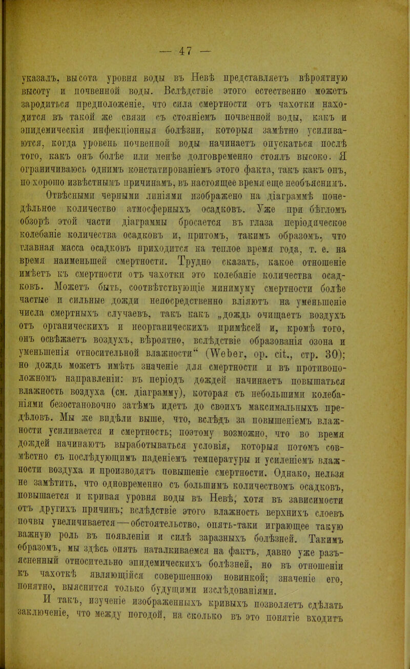 указалъ, высота уровня воды въ Невѣ представляетъ вѣроятную высоту и почвенной воды. Вслѣдствіе этого естественно можетъ зародиться предположеніе, что сила смертности отъ чахотки нахо- дится въ такой же связи съ стояніемъ почвенной воды, какъ и эпидемическія инфекціонныя болѣзни, которыя замѣтно усилива- ются, когда уровень почвенной воды начинаетъ опускаться послѣ того, какъ онъ болѣе или менѣе долговременно стоялъ высоко. Я ограничиваюсь однимъ констатированіемъ этого факта, такъ какъ онъ, но хорошо извѣстнымъ причинамъ, въ настоящее время еще необъяснимъ. Отвѣсными черными линіями изображено на діаграммѣ поне- дѣльное количество атмосферныхъ осадковъ. Уже при бѣгломъ обзорѣ этой части діаграммы бросается въ глаза періодическое колебаніе количества осадковъ и, притомъ, такимъ образомъ, что главная масса осадковъ приходится на теплое время года, т. е. на время наименьшей смертности. Трудно сказать, какое отношеніе имѣетъ къ смертности отъ чахотки это колебаніе количества осад- ковъ. Можетъ быть, соотвѣтствующіе минимуму смертности болѣе частые и сильные дожди непосредственно вліяютъ на уменьшеніе числа смертныхъ случаевъ, такъ какъ „дождь очищаетъ воздухъ отъ органическихъ и неорганическихъ примѣсей и, кромѣ того, онъ освѣжаетъ воздухъ, вѣроятно, вслѣдствіе образованія озона и уменьшенія относительной влажности44 (\ѴеЪѳг, ор. сіі., стр. 30); но дождь можетъ имѣть значеніе для смертности п въ противопо- ложномъ направленіи: въ періодъ дождей начинаетъ повышаться влажность воздуха (см. діаграмму), которая съ небольшими колеба- ніями безостановочно затѣмъ идетъ до своихъ максимальныхъ пре- дѣловъ. Мы же видѣли выше, что, вслѣдъ за повышеніемъ влаж- ности усиливается и смертность; поэтому возможно, что во время дождей начинаютъ выработываться условія, которыя потомъ сов- мѣстно съ послѣдующимъ паденіемъ температуры и усиленіемъ влаж- ности воздуха и производятъ повышеніе смертности. Однако, нельзя не замѣтить, что одновременно съ большимъ количествомъ осадковъ, повышается и кривая уровня воды въ Невѣ, хотя въ зависимости 01Ъ другихъ причинъ; вслѣдствіе этого влажность верхнихъ слоевъ почвы увеличивается —обстоятельство, опять-таки играющее такую важную роль въ появленіи и силѣ заразныхъ болѣзней. Такимъ образомъ, мы здѣсь опять наталкиваемся на фактъ, давно уже разъ- ясненный относительно эпидемическихъ болѣзней, но въ отношеніи къ чахоткѣ являющійся совершенною новинкой; значеніе его понятно, выяснится только будущими изслѣдованіями. И такь, изученіе изоораженныхъ кривыхъ позволяетъ сдѣлать заключеніе, что между погодой, на сколько въ это понятіе входитъ