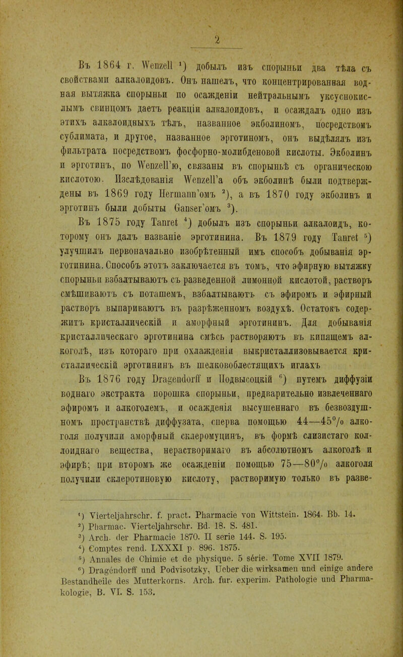 Въ 1864 г. \Ѵепге11 *) добылъ ивъ спорыньи два тѣла съ свойствами алкалоидовъ. Онъ нашелъ, что концентрированная вод- ная вытяжка спорыньи по осажденіи нейтральнымъ уксуснокис- лымъ сішнцомъ даетъ реакціи алкалоидовъ, и осаждалъ одно изъ этихъ алкалоидныхъ тѣлъ, названное экболиномъ, носредствомъ сублимата, и другое, названное эрготиномъ, онъ выдѣлялъ изъ фильтрата носредствомъ фосфорно-молибденовой кислоты. Экболинъ и эрготипъ, по ^епгеІГю, связаны въ спорыньѣ съ органическою кислотою. Изслѣдованія ^епгеІГа объ экболинѣ были подтверяі- дены въ 1869 году Негшапп'омъ 2), а въ 1870 году экболинъ и эрготинъ были добыты Сгапвег'омъ 3). Въ 1875 году Тапгеі 4) добылъ изъ спорыньи алкалоидъ, ко- торому онъ далъ названіе эрготинина. Въ 1879 году Тангеі 5) улучшилъ первоначально изобрѣтенный имъ способъ добыванія эр- готинина. Способъ этотъ заключается въ томъ, что эфирную вытяжку спорыньи взбалтываютъ съ разведенной лимонной кислотой, растворъ смѣшиваютъ съ поташемъ, взбалтываютъ съ эфиромъ и эфирный растворъ выпариваютъ въ разрѣженномъ воздухѣ. Остатокъ содер- житъ кристаллическій и аморфный эрготининъ. Для добыванія кристаллическаго эрготинина смѣсь растворяютъ въ кипящемъ ал- коголѣ, изъ котораго при охлажденіи выкристаллизовывается кри- сталлическій эрготининъ въ шелковоблестящихъ иглахъ Въ 1876 году Вга#ецсІоііТ и Подвысоцкій с) путемъ диффузіи воднаго экстракта порошка спорыньи, предварительно извлеченнаго эфиромъ и алкоголемъ, и осажденія высушеннаго въ безвоздуш- номъ пространствѣ диффузата, сперва помощью 44—45°/о алко- голя получили аморфвый склеромуцинъ, въ формѣ слизистаго кол- лоиднаго вещества, нерастворимаго въ абсолютномъ алкоголѣ и эфирѣ; при второмъ же осажденіи помощью 75—80°/о алкоголя получили склеротиновую кислоту, растворимую только въ разве- *) ѴіегіеЦаІігзсЬг. I ргасі. Рпагтасіе ѵоп \ѴШз1:еіп. 1864. ВЬ. 14. 2) РЬагтас. ѴіегЬеЦаЬгзсЬг. Вй. 18. 8. 481. 3) АгсЬ. (Іег РЬагтасіе 1870. II зегіе 144. 8. 195. Сотріез гепй. ЬХХХІ р. 896. 1875. й) Аппаіез сіе СЬітіе еі йе рпузіцие. 5 зёгіе. Тоте XVII 1879. ) Бгагбпйогп ипй Ройѵізоігку, ТЛеЬег гііе шгкзатеп ипй еіпіде апгіеге ВезіапаЬеіІе йез Мийегкогпз. АгсЬ. Гиг. ехрегіт. РаІЬо1о§іе ипй Рпагта-