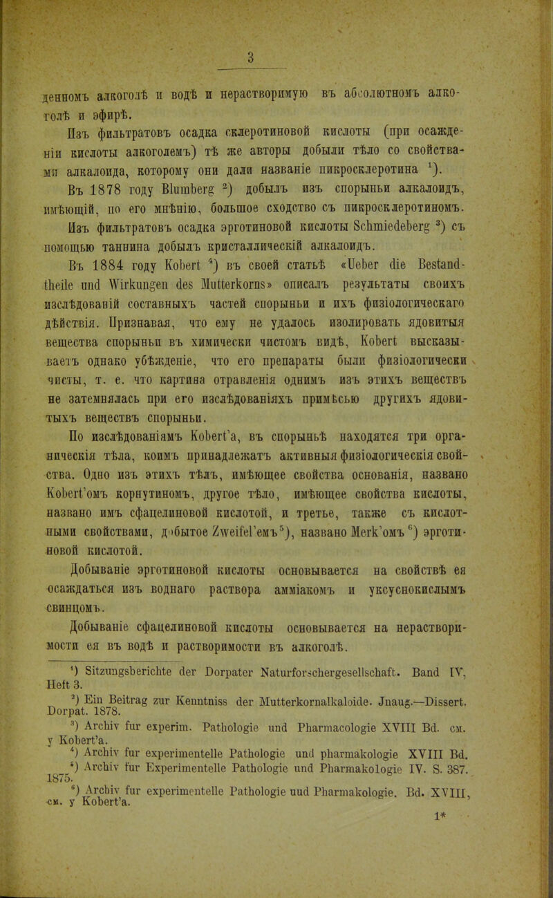 ;;• з : денномъ алкогодѣ и водѣ и нерастворимую въ абсолютное алко- голѣ и эфирѣ. Пзъ фильтратовъ осадка склеротиновой кислоты (при осажде- ніи кислоты алкоголемъ) тѣ же авторы добыли тѣло со свойства- ми алкалоида, которому они дали названіе пикросклеротина 1). Въ 1878 году ВІишЬег^ 2) добылъ изъ спорыньи алкалоидъ, имѣющій, по его мнѣнію, большое сходство съ пикросклеротиномъ. Изъ фильтратовъ осадка эрготиновой кислоты 8сптіеа'еЬег§ 3) съ помощью таннина добылъ кристаллическій алкалоидъ. Въ 1884 году КоЬеіІ 4) въ своей статьѣ «ИеЬег (Ііе Везѣапсі- іііеііе ішсі Шгкип&еи <1в8 Миііегкогпз» описалъ результаты своихъ изслѣдовавій составныхъ частей спорыньи и ихъ физіологическаго дѣйствія. Признавая, что ему не удалось изолировать ядовитыя вещества спорыньи въ химически чистомъ видѣ, КоЬегі высказы- ваетъ однако убѣжденіе, что его препараты были физіологически чисты, т. е. что картива отравленія однимъ изъ этихъ веществъ не затемнялась при его изслѣдованіяхъ примЬсью другихъ ядови- тыхъ веществъ спорыньи. По изслѣдованіямъ КоЬегГа, въ спорыньѣ находятся три орга- ническія тѣла, коимъ принадлежатъ активный физіологическія свой- ства. Одно изъ этихъ тѣлъ, имѣющее свойства основанія, названо КоЬегГомъ корнутиномъ, другое тѣло, имѣющее свойства кислоты, названо имъ сфацелиновой кислотой, и третье, также съ кислот- ными свойствами, добытое 2\ѵеШ;Гемъ5), названо Мегк'оиъ6) эрготи- новой кислотой. Добываніе эрготиновой кислоты основывается на свойствѣ ея осаждаться изъ воднаго раствора амміакомъ и уксуснокислымъ свинцомъ. Добываніе сфацелиновой кислоты основывается на нераствори- мости ея въ водѣ и растворимости въ алкоголѣ. ') 8іІ2іш§8ЪегісМе йег Бограіег КаІигГог:>спег§езе1І8спай. Ваш! ИГ, Ней 3. 2) Еіп Веіѣга§ гиг Кеішіпізз сіег МиМегкогпаІкаІоісІе. .Іііаиг.—Біззегі. Бограі. 1878. 3) АгсЬіѵ йіг ехрегіт. Раііюіо^іе шій РЬагтасоІо^іе XVIII Вй. см. у КоЪегІ'а. *) АгсЬіѵ йіг ехрегітепіеііе Раіііоіодіе иші рііагтакоіо^іе XVIII В<1. _ •) АгсЪіѵ іиг Ехрегітепіеііе РаІпо1о§іе ипй Рпагтако1о§іе IV. 8. 387. 75. 6) АгсЬіѵ Гиг ехрегітепіеііе РаІЬоІо^іе иио РЬагтакоІоеіе. Ва\ XVIII, си. у КоЪегі'а. 1*