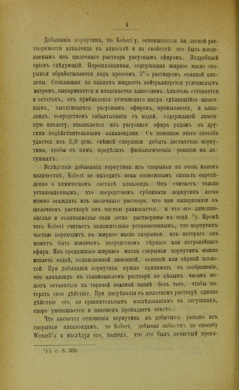 Добываніѳ корнутина, по КоЬегГу, основывается на легкой рас- творимости алкалоида въ алкоголѣ и на свойствѣ его быть извле- каемым!» изъ щелочнаго раствора уксуснымъ эфиромъ. Подробный пріемъ сіѣдующій. Порошкованная, содержащая жирное масло спо- рынья обработывается подъ прессомъ 3°/о растворомъ соляной кис- лоты. Стекающая по каплямъ жидкость нейтрализуется углекислымъ натромъ, выпаривается и извлекается алкоголемъ. Алкоголь отгоняется и остатокъ, отъ прибавленія углекислаго натра сдѣлавшійся щелоч- нымъ, вытягивается уксуснымъ эфиромъ, промывается, и алка- лоидъ, посредствомъ взбалтыванія съ водой, содержащей лимон- ную кислоту, извлекается изъ уксуснаго эфира рядомъ съ дру- гими недѣйствительными алкалоидами. Съ помощью этого способа удается изъ 2,0 §гш. свѣжей спорыньи добыть достаточно корну- тина, чтобы съ нимъ продѣлать физіологическія реакціи на ля- гушкахъ. Вслѣдствіе добыванія корнутина изъ спорыньи въ очень маломъ количествѣ, КоЬегі не находитъ пока возможнымъ сказать опреде- ленно о химическомъ составѣ алкалоида. Онъ считаетъ только установленнымъ, что посредствомъ сублимата корнутинъ легко можно осаждать изъ щелочнаго раствора, что при выпариваніи въ щелочномъ растворѣ онъ частью разлагается, и что его лимонно- кислая и солянокислая соли легко растворимы въ водѣ 1). Кромѣ того КоЬегі считаетъ положительно установтеннымъ, что корнутинъ частью переходитъ въ жирное масло спорыньи, изъ котораго онъ можетъ быть извлеченъ посредствомъ сѣрнаго или петролейнаго эфира. Изъ продажнаго жирнаго масла спорыньи корнутинъ можно извлечь водой, подкисленной лимонной, соляной или сѣрной кисло- той. При добываніи корнутина нужно принимать въ соображеніе, что алкалоидъ въ солянокисломъ растворѣ по цѣлымъ часамъ мо- жетъ оставаться на горячей водяной ваннѣ безъ того, чтобы по- терять свое дѣйствіе. При нагрѣвапіи въ щелочномъ растворѣ однако дѣйствіе его, по сравнительпымъ изслѣдованіямъ на лягушкахъ, скоро уменьшается и наконецъ пропадаетъ совсѣ: Что касается отношенія корнутина къ добытымъ раньше изъ спорыньи алкалоидамъ, то КоЬегі, добывая экболинъ по способу ЧУемеІГа и изслѣдуя его, нашелъ, что это былъ нечистый препа- ') і. с 8. 359.
