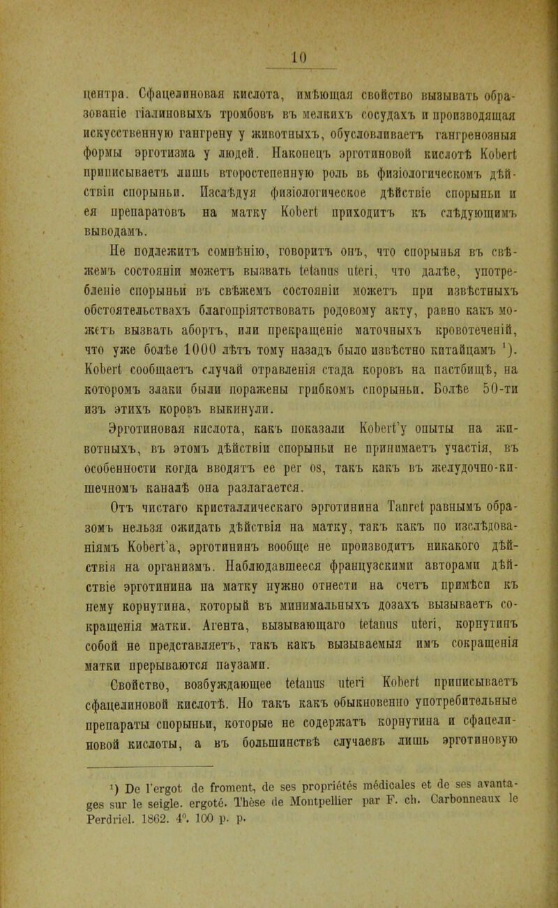 центра. Сфацелиновая кислота, имѣющая свойство вызывать обра- зовав^ гіалиновыхъ тромбовъ въ мелкихъ сосудахъ и производящая искусственную гангрену у животныхъ, обусловливаетъ гангренозныя формы эрготизма у людей. Наконецъ эрготиновой кислотѣ КоЬегі приписываешь лишь второстепенную роль вь физіологическомъ дѣй- ствіп спорыньи. Изслѣдуя физіологическое дѣйствіе спорыньи и ея препаратовъ на матку КоЬегі приходитъ къ слѣдующимъ выводамъ. Не подлежитъ сомнѣнію, говоритъ онъ, что спорынья въ свѣ- жемъ состояніи можетъ вызвать іеіапик іііегі, что далѣе, употре- блеиіе спорыньи въ свѣжемъ состояніи можетъ при извѣстныхъ обстоятельствахъ благопріятствовать родовому акту, равно какъ мо- жетъ вызвать абортъ, или прекращеніе маточныхъ кровотеченій, что уже болѣе 1000 лѣтъ тому назадъ было извѣстно китайцамъ КоЬегі сообщаешь случай отравленія стада коровъ на пастбищѣ, на которомъ злаки были поражены грибкомъ спорыньи, Болѣе 50-ти изъ этихъ коровъ выкинули. Эрготиновая кислота, какъ показали КоЬегГу опыты на жп- вотныхъ, въ этомъ дѣйствіи спорыньи не принимаетъ участія, въ особенности когда вводятъ ее рег оз, такъ какъ въ желудочно-кп- шечномъ каналѣ она разлагается. Отъ чистаго кристаллическаго эрготинина Тапгеі равнымъ обра- зомъ нельзя ожидать дѣйствія на матку, такъ какъ по изслѣдова- ніямъ КоЬей'а, эрготининъ вообще не производитъ никакого дѣй- ствін на организмъ. Наблюдавшееся французскими авторами дѣй- ствіе эрготинина на матку нужно отнести на счетъ примѣси къ нему корнутина, который въ мииимальныхъ дозахъ вызываетъ со- кращенія матки. Агента, вызывающаго іеіапиз иіегі, корнутинъ собой не представляетъ, такъ какъ вызываемый имъ сокращенія матки прерываются паузами. Свойство, возбуждающее іеіаипз иіегі КоЬегі приписываетъ сфацелиновой кислотѣ. Но такъ какъ обыкновенно употребительные препараты спорыньи, которые не содержатъ корнутина и сфацели- новой кислоты, а въ болынинствѣ случаевъ лишь эрготиновую *) Бе Гег§оі йе іготепі;, йе зез ргоргіёіёз тёсіісаіез еЬ <1е зез аѵаігіа- 868 зиг 1е зеі^іе. ег^оіё. ТЬёзе сіе МопІреШег раг Г. сіь СагЬоппеаих 1е РепЭгіеІ. 1862. 4°. 100 р. р.