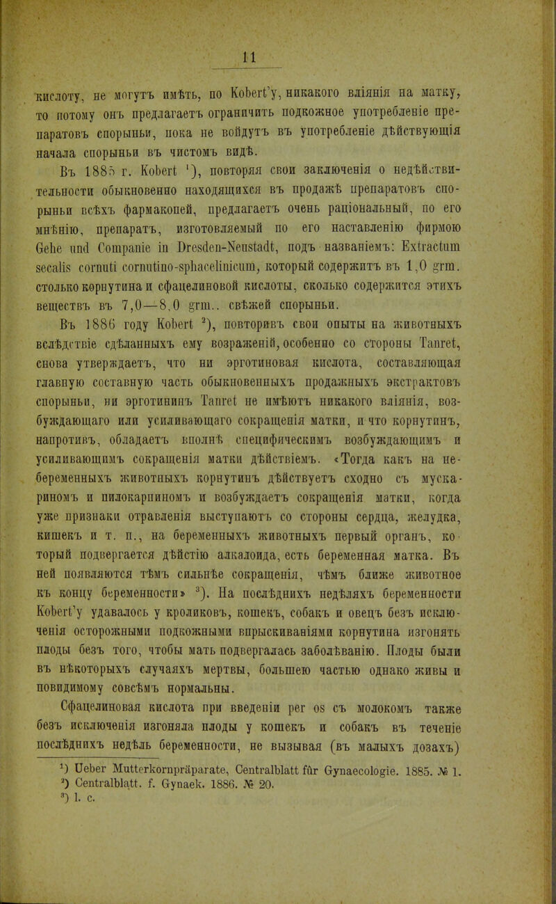 кислоту, не могутъ имѣть, по КоЪегіГу, никакого вліянія на матку, то потому онъ предлагаетъ ограничить подкожное употребленіе пре- паратовъ спорыньи, пока не войдутъ въ употребленіе дѣйствующія начала спорыньи въ чистомъ видѣ. Въ 188о г. КоЬегі '), повторяя свои заключенія о недѣйотви- тельности обыкновенно находящихся въ продажѣ препаратовъ спо- рыньи всѣхъ фармакопеи, предлагаетъ очень раціональный, по его мнѣнію, препаратъ, изготовляемый по его наставленію фирмою ОеЬе пші Сошрапіе іп БгезоІеп-НепзЫІ;, подъ названіемъ: Ехігаскіш зесаііз согпиіі согпиііпо-зрііасеііпісит, который содержитъ въ 1,0 §гт. столько кѳрнутина и сфацелиновой кислоты, сколько содержится этихъ веществъ въ 7,0—8.0 §тт.. свѣжей спорыньи. Въ 1886 году КоЬегі 2), повторивъ свои опыты на животпыхъ вслѣдствіе сдѣланныхъ ему возрал;еній, особенно со стороны Тапгеѣ, снова утвер?кдаетъ, что ни эрготиновая кислота, составляющая главную составную часть обыкновенныхъ продажныхъ экстрактовъ спорыньи, ни эрготининъ Тапгеі не имѣютъ никакого вліянія, воз- буждающего или усиливающего сокращепія матки, и что корнутинъ, напротивъ, обладаетъ вполнѣ специфическпмъ возбуждающимъ и усиливающимъ сокращенія матки дѣйствіемъ. «Тогда какъ на не- беременныхъ лшвотныхъ корнутинъ дѣйствуетъ сходно съ муска- риномъ и пилокарпиномъ и возбуждаетъ сокращенія матки, когда уже признаки отравленія выступаютъ со стороны сердца, желудка, кишекъ и т. п., на беременныхъ животныхъ первый органъ, ко- торый подвергается дѣйстію алкалоида, есть беременная матка. Въ ней появляются тѣмъ сильпѣе сокращенія, чѣмъ ближе животное къ концу беременности» 3). На послѣднихъ недѣляхъ беременности КоЬег^у удавалось у кроликовъ, кошекъ, собакъ и овецъ безъ исклю- ченія осторожными подкожными впрыскивавіями корнутина изгонять плоды безъ того, чтобы мать подвергалась заболѣванію. Плоды были въ нѣкоторыхъ случаяхъ мертвы, большею частью однако живы и повидимому совсѣмъ нормальны. Сфацелиновая кислота при введеніи рег 08 съ молокомъ также безъ исключѳнія изгоняла плоды у кошекъ и собакъ въ теченіе послѣднихъ недѣль беременности, не вызывая (въ малыхъ дозахъ) *) ІІеЬег Миисгкогпргарагаіе, СепІгаІЫаи Гиг Оупаесо1о§іе. 1885. № 1. 2) СепігаІЫаи. і. вупаек. 1886. № 20. 8) 1. с.