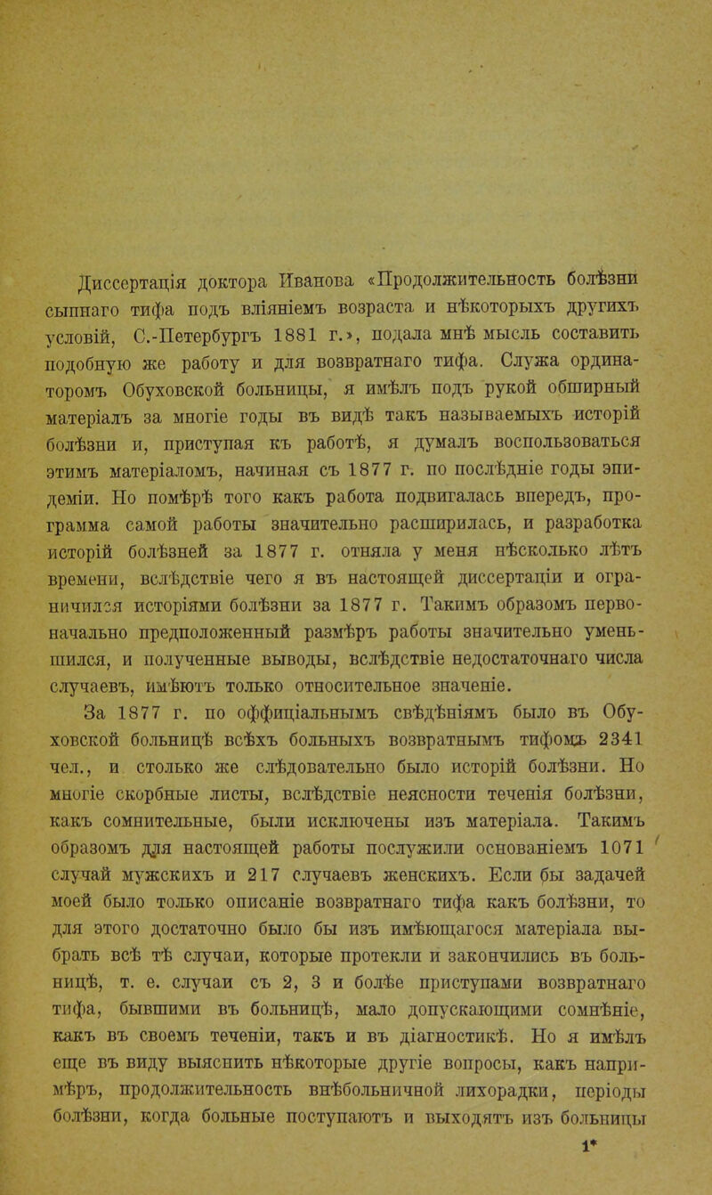 Диссертація доктора Иванова «Продолжительность болѣзни сыпнаго тифа подъ вліяніемъ возраста и нѣкоторыхъ другихъ условій, С.-Петербургъ 1881 г.>, подала мнѣ мысль составить подобную же работу и для возвратнаго тифа. Служа ордина- торомъ Обуховской больницы, я имѣлъ подъ рукой обширный матеріалъ за многіе годы въ видѣ такъ называемыхъ исторій болѣзни и, приступая къ работѣ, я думалъ воспользоваться этимъ матеріаломъ, начиная съ 1877 г. по послѣдніе годы эпи- деміи. Но помѣрѣ того какъ работа подвигалась впередъ, про- грамма самой работы значительно расширилась, и разработка исторій болѣзней за 1877 г. отняла у меня нѣсколько лѣтъ времени, вслѣдствіе чего я въ настоящей диссертаціи и огра- ничился исторіями болѣзни за 1877 г. Такимъ образомъ перво- начально предположенный размѣръ работы значительно умень- шился, и полученные выводы, вслѣдствіе не достаточная числа случаевъ, имѣютъ только относительное значеніе. За 1877 г. по оффиціальнымъ свѣдѣніямъ было въ Обу- ховской больницѣ всѣхъ больныхъ возвратнымъ тифомъ 2341 чел., и столько же слѣдовательно было исторій болѣзни. Но многіе скорбные листы, вслѣдствіе неясности теченія болѣзни, какъ сомнительные, были исключены изъ матеріала. Такимъ образомъ для настоящей работы послужили основаніемъ 1071 случай мужскихъ и 217 случаевъ женскихъ. Если бы задачей моей было только описаніе возвратнаго тифа какъ болѣзни, то для этого достаточно было бы изъ имѣющагося матеріала вы- брать всѣ тѣ случаи, которые протекли и закончились въ боль- ницѣ, т. е. случаи съ 2, 3 и болѣе приступами возвратнаго тифа, бывшими въ больницѣ, мало допускающими сомнѣніе, какъ въ своемъ теченіи, такъ и въ діагностикѣ. Но я имѣлъ еще въ виду выяснить нѣкоторые другіе вопросы, какъ напри- мѣръ, продолжительность внѣбольничной лихорадки, періоды болѣзни, когда больные поступатотъ и выходятъ изъ больницы 1*