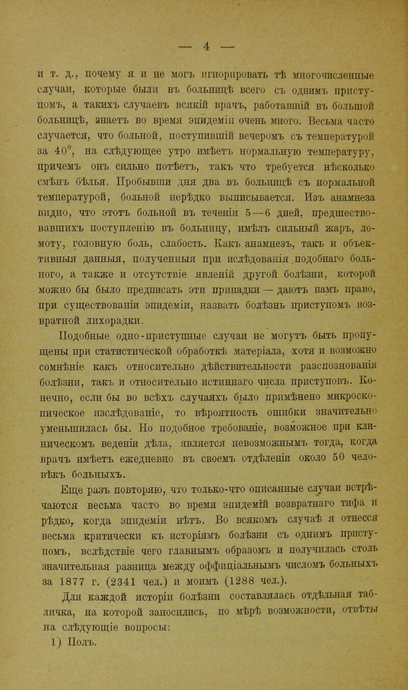 и т. д., почему я и не могъ игнорировать тѣ многочисленные случаи, которые были въ больницѣ всего съ однимъ присту- помъ, а такихъ случаевъ всякій врачъ, работавшій въ большой больницѣ, знаетъ во время энидеміи очень много. Весьма часто случается, что больной, поступившій вечеромъ съ температурой за 40°, на слѣдующее утро имѣетъ нормальную температуру, причемъ онъ сильно потѣетъ, такъ что требуется нѣсколько смѣнъ бѣлья. Пробывши дня два въ больницѣ съ нормальной температурой, больной нерѣдко выписывается. Изъ анамнеза видно, что этотъ больной въ теченіи 5 — 6 дней, предшество- вавшихъ поступленію въ больницу, имѣлъ сильный жаръ, ло- моту, головную боль, слабость. Какъ анамнезъ, такъ и объек- тивный данныя, полученный при ислѣдованія подобнаго боль- ного, а также и отсутствіе явленій другой болѣзни, которой можно бы было предписать эти припадки — даютъ намъ право, при существованіи эпидеміи, назвать болѣзнь приступомъ воз- вратной лихорадки. Подобные одно-приступныс случаи не могутъ быть пропу- щены при статистической обработкѣ матеріала, хотя и возможно сомнѣніе какъ относительно действительности разспознованія болѣзни, такъ и относительно истиннаго числа приступовъ. Ко- нечно, если бы во всѣхъ случаяхъ было примѣнено микроско- пическое изслѣдованіе, то вѣроятность ошибки значительна уменьшилась бы. Но подобное требованіе, возможное при кли- ническомъ веденіи дѣла, является невозможнымъ тогда, когда врачъ имѣетъ ежедневно въ своемъ отдѣленіи около 50 чело- вѣкъ больныхъ. Еще разъ повторяю, что только-что описанные случаи ветрѣ- чаются весьма часто во время эпидемій возвратнаго тифа и рѣдког когда эпидеміи нѣтъ. Во всякомъ случаѣ я отнесся весьма критически къ исторіямъ болѣзни съ однимъ присту- помъ, вслѣдствіе чего главнымъ образомъ и получилась столь значительная разница между оффиціальнымъ числомъ больныхъ за 1877 г. (2341 чел.) и моимъ (1288 чел.). Для каждой исторіи болѣзни составлялась отдѣльная таб- личка, на которой заносились, по мѣрѣ возможности, отвѣты на слѣдующіе вопросы: 1) Полъ.